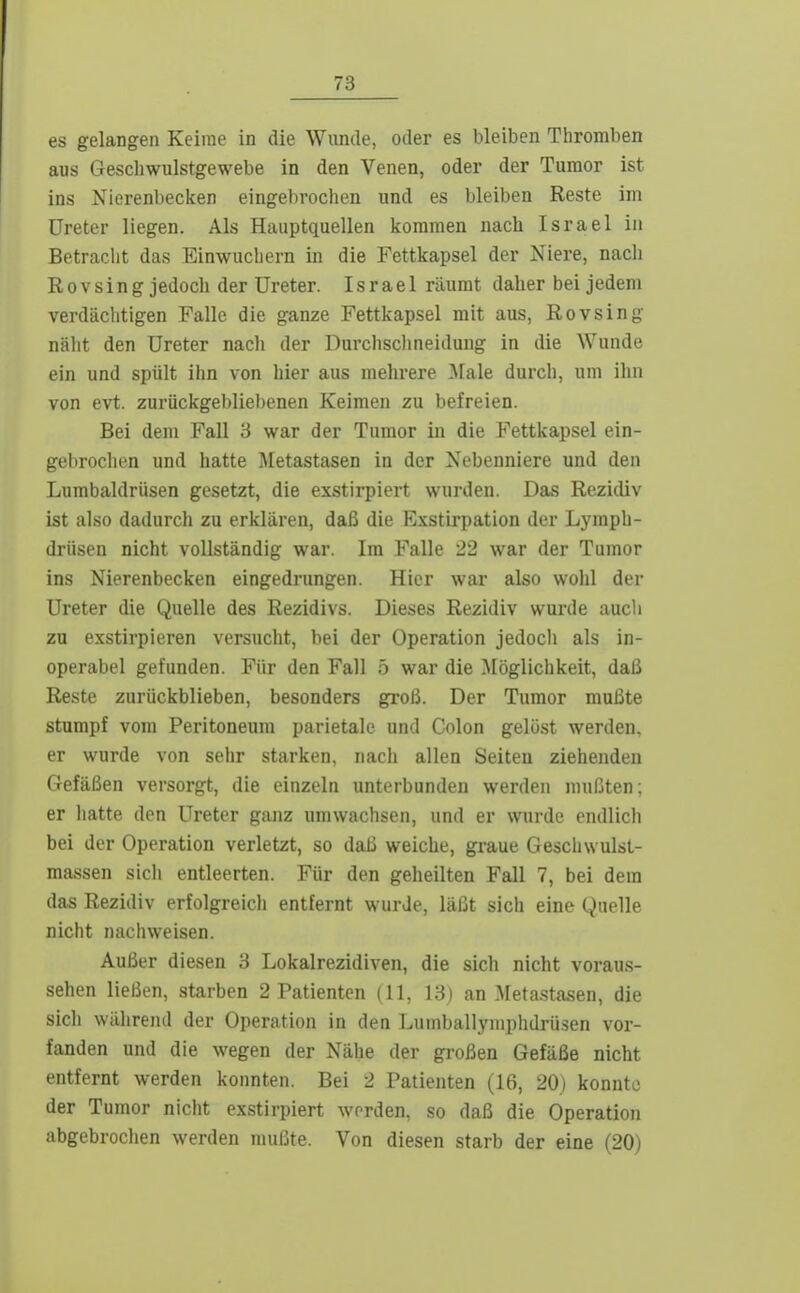 es gelangen Keime in die Wimde, oder es bleiben Thromben aus Gescliwulstgewebe in den Venen, oder der Tumor ist ins Nierenbecken eingebrochen und es bleiben Reste im Ureter liegen. Als Hauptquellen kommen nach Israel in Betracht das Einwuchern in die Fettkapsel der Niere, nach Rovsing jedoch der Ureter. Israel räumt daher bei jedem verdiiclitigen Falle die ganze Fettkapsel mit aus, Rovsing nälit den Ureter nach der Durclisclineiduug in die Wunde ein und spült ihn von hier aus mehrere ]\[ale durch, um ihn von evt. zurückgebliebenen Keimen zu befreien. Bei dem Fall 3 war der Tumor in die Fettkapsel ein- gehrochen und hatte Metastasen in der Nebenniere und den Lumbaldrüsen gesetzt, die exstirpiert wurden. Das Rezidiv ist also dadurch zu erklären, daß die Exstiipation der Lymph- drüsen nicht vollständig war. Im Falle 22 war der Tumor ins Nierenbecken eingedrungen. Hier war also wohl der Ureter die Quelle des Rezidivs. Dieses Rezidiv wurde auch zu exstirpieren versucht, bei der Operation jedoch als in- operabel gefunden. Für den Fall 5 war die Möglichkeit, daß Reste zurückblieben, besonders groß. Der Tumor mußte stumpf vom Peritoneum parietale und Colon gelöst werden, er wurde von sehr starken, nach allen Seiten ziehenden Gefäßen versorgt, die einzeln unterbunden werden mußten; er hatte den Ureter ganz umwachsen, und er wurde endlich bei der Operation verletzt, so daß weiche, graue Geschwulsl- massen sich entleerten. Für den geheilten Fall 7, bei dem das Rezidiv erfolgreich entfernt wurde, läßt sich eine Quelle nicht nachweisen. Außer diesen 3 Lokalrezidiven, die sich nicht voraus- sehen ließen, starben 2 Patienten (11, 13) an Metastasen, die sich währeiul der Operation in den Lumballyniphdrüsen vor- fanden und die wegen der Nähe der großen Gefäße nicht entfernt werden konnten. Bei 2 Patienten (16, 20j konnte der Tumor nicht exstirpiert worden, so daß die Operation abgebrochen werden mußte. Von diesen starb der eine (20)