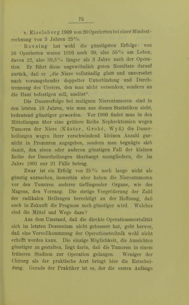 V. Eiseisberg 1909 von 20 Operierten bei einer Mindest- reclinung von 3 Jahren 25%. Rovsing hat wohl die günstigsten Erfolge: von 56 Operierten waren 1910 noch 30, also 55% am Leben, davon 22, also 39,3% länger als 3 Jahre nacli der Opera- tion. Er führt diese ungewöhnlich guten Resultate darauf zurück, daß er „die Niere vollständig glatt und unversehrt nach vorausgehender doppelter Unterbindung und Durch- trennung des Ureters, den man nicht versenken, sondern an die Haut befestigen soll, auslöst. Die Dauererfolge bei malignen Nierentumoren sind in den letzten 10 Jahren, wie man aus diesen Statistiken sieht, bedeutend günstiger geworden. Vor 1900 findet man in den Mitteilungen über eine größere Reihe Nephrektomien wegen Tumoren der Niere (Küster, Grohö, Wyß) die Dauer- heilungen wegen ihrer verschwindend kleinen Anzahl gar- nicht in Prozenten angegeben, sondern man begnügte sicii damit, den einen oder anderen günstigen Fall der kleinen Reihe der Dauerheilungen überhaupt anzugliedern, die im Jahre 1901 nur 21 Fälle betrug. Zwar ist ein Erfolg von 25% noch lange nicht als günstig anzusehen, immerhin aber haben die Nierentumoren vor den Tumoren anderer tiefliegender Organe, wie des ]\Iagens, den Vorrang. Die stetige Vergrößerung der Zahl der radikalen Heilungen berechtigt zu der Hoffnung, daß auch in Zukunft die Prognose nocli günstiger wird. Welclies sind die Mittel und Wege dazu? Aus dem Umstand, daß die dii'ekte Operationsmortalität sich im letzten Dezennium nicht gebessert hat, geht hervor, daß eine Vervollkommnung der Operationstechnik wohl nicht «■rhofft werden kann. Die einzige Möglichkeit, die Aussichten günstiger zu gestalten, liegt darin, daß die Tumoren in einem früheren Stadium zur Operation gelangen. Weniger der Chirurg als der praktische Arzt bringt iiier die Entschei- dung. Gerade der Praktiker ist es, der die ersten Anfänge