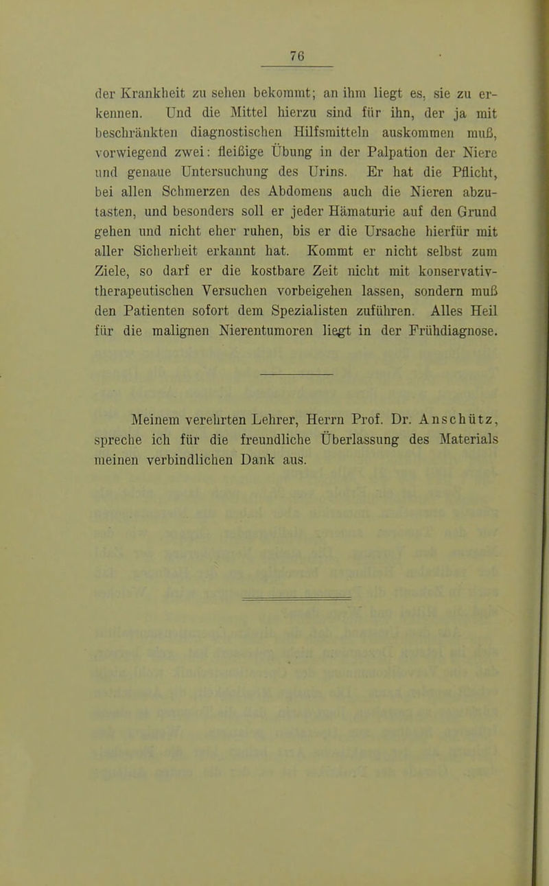 der Krankheit zu sehen bekommt; an ihm liegt es, sie zu er- kennen. Und die Mittel hierzu sind für ihn, der ja mit beschränkten diagnostischen Hilfsmitteln auskommen muß, vorwiegend zwei: fleißige Übung in der Palpation der Niere und genaue Untersuchung des Urins. Er hat die Pflicht, bei allen Schmerzen des Abdomens auch die Nieren abzu- tasten, und besonders soll er jeder Hämaturie auf den Grund gehen und nicht eher ruhen, bis er die Ursache hierfür mit aller Sicherheit erkannt hat. Koramt er nicht selbst zum Ziele, so darf er die kostbare Zeit nicht mit konservativ- therapeutischen Versuchen vorbeigehen lassen, sondern muß den Patienten sofort dem Spezialisten zuführen. Alles Heil für die malignen Nierentumoren liegt in der Frühdiagnose. Meinem verehrten Lehrer, Herrn Prof. Dr. Anschütz, spreche ich für die freundliche Überlassung des Materials meinen verbindlichen Dank aus.