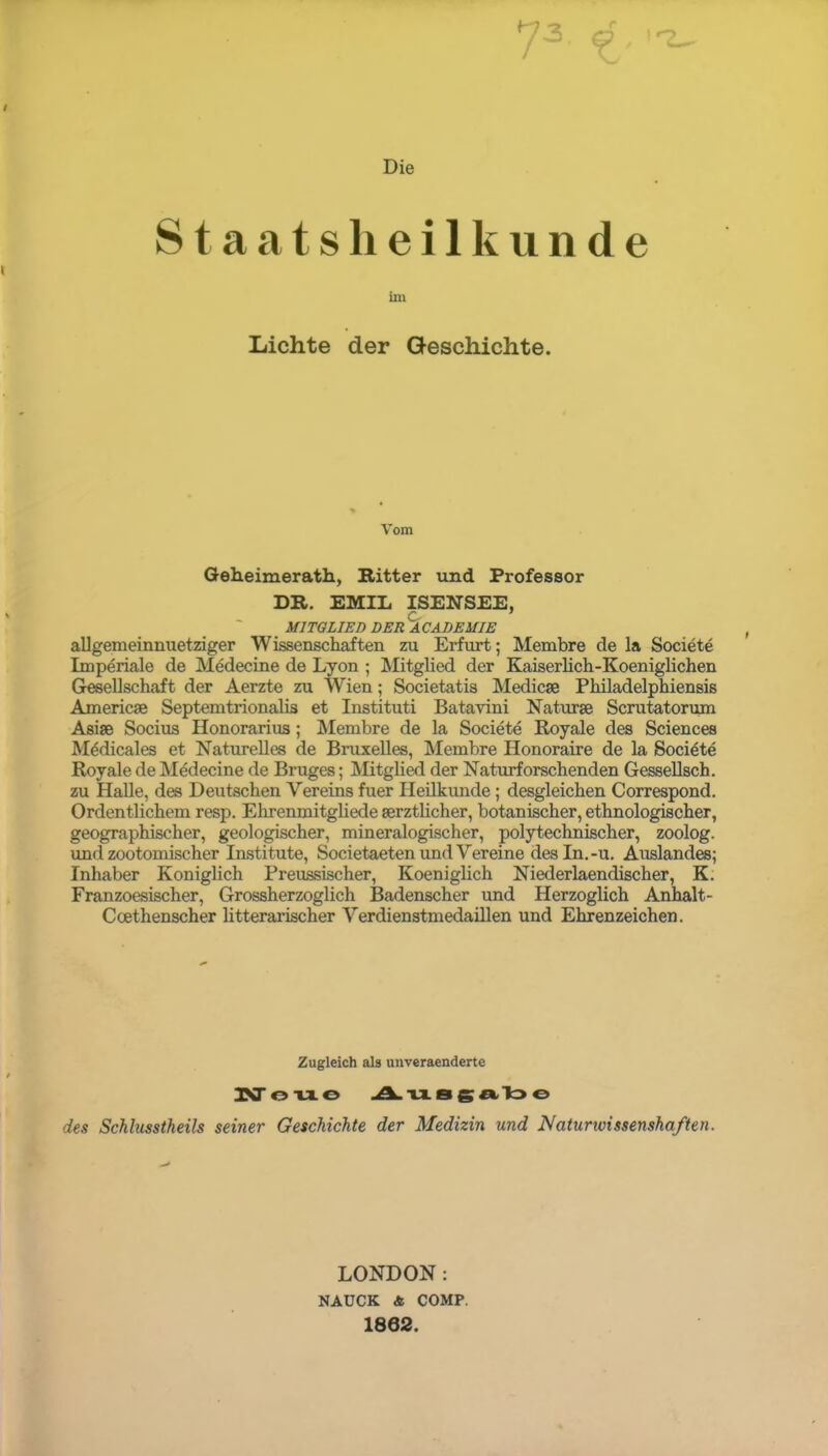 Die i Q T Staats heil künde im Lichte der Geschichte. Vom Gelleimerath, Ritter und Professor DR. EMIL ISENSEE, MITGLIED DER ACADEMIE allgemeinnuetziger Wissenschaften zu Erfurt; Membre de la Societe Imperiale de Medecine de Lyon ; Mitglied der Kaiserlich-Koeniglichen Gesellschaft der Aerzte zu Wien; Societatis Medicse Philadelphiensis Americas Septemtrionalis et Instituti Batavini Natur je Scrutatorum Asise Socius Honorarius; IMembre de la Societe Royale des Sciences M^dicales et Naturelles de Bruxelles, Membre Honoraire de la Societe Royale de Medecine de Bruges; Mitglied der Naturforschenden Gessellsch. zu Halle, des Deutschen Vereins fuer Heilkunde; desgleichen Correspond. Ordentlichem resp. Ehrenmitgliede serztlicher, botanischer, ethnologischer, geographischer, geologischer, mineralogischer, polytechnischer, zoolog. und zootomischer Institute, Societaeten und Vereine des In. -u. Auslandes; Inhaber Königlich Preussischer, Koeniglich Niederlaendischer, K. Franzoesischer, Grossherzoglich Badenscher und Herzoglich Anhalt- Ccethenscher litterarischer Verdienstmedaillen und Ehrenzeichen. Zugleich als unveraenderte KT ouo Ausgabe des Schhtsstheils seiner Geschichte der Medizin und Naturioissenshaften. LONDON: NAUCK. & COMP. 1802.