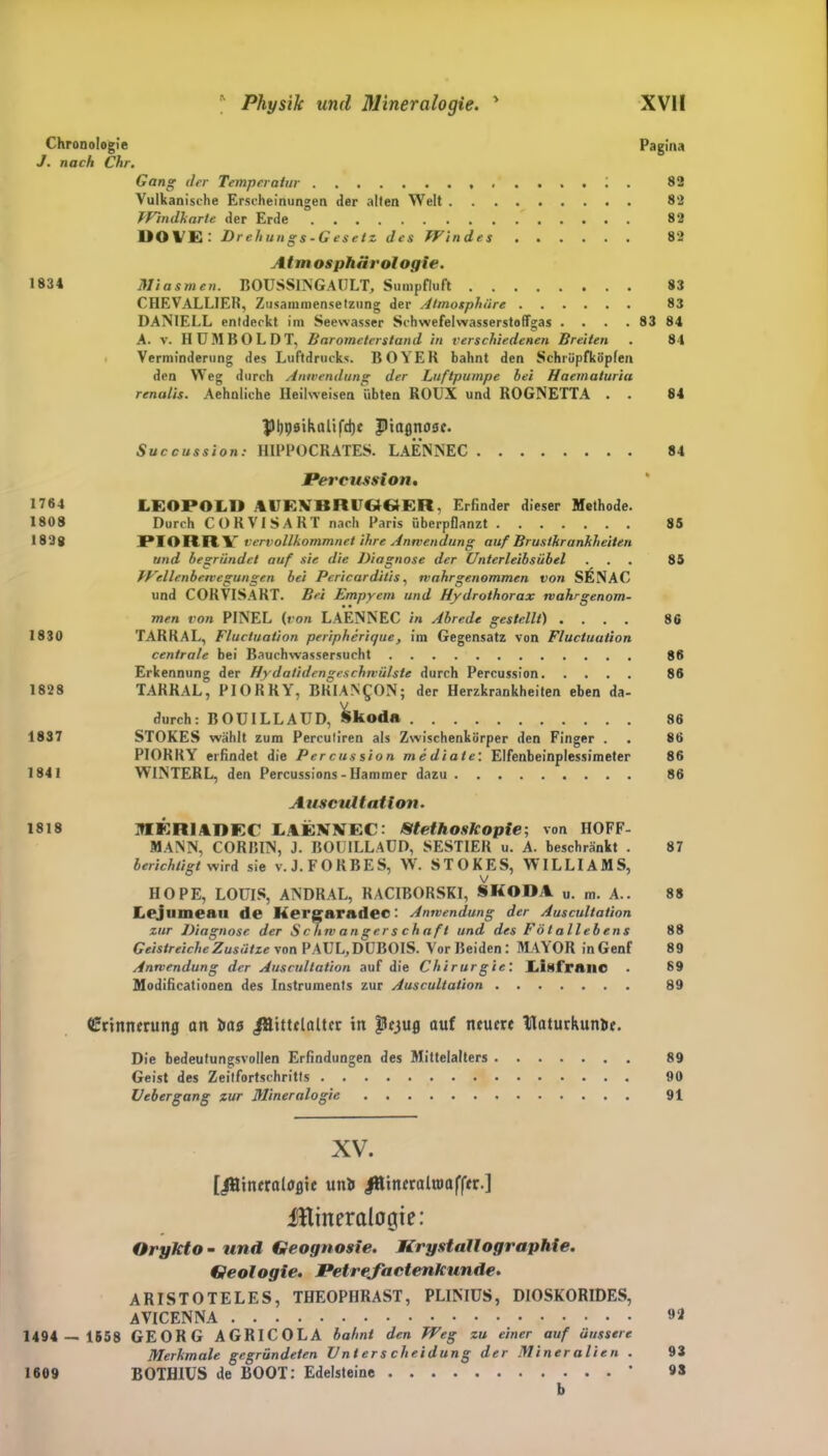 Chronologie Pagina J. nach Chr. Gang der Temperatur . 82 Vulkanische Erscheinungen der alten Welt 82 Windkarte der Erde 82 DO VE: Drehungs-G esetz des Windes 82 Atmosphärologie. 1831 Miasmen. BOUSSINGAULT, Sumpfluft 83 CHEVALLIER, Zusammensetzung der Atmosphäre 83 DANIELL entdeckt im Seewasser Schwefelwasserstoffgas . . . . 83 84 A. v. HUMBOLDT, Barometerstand in verschiedenen Breiten . 84 Verminderung des Luftdrucks. BOYER bahnt den Schröpfköpfen den Weg durch Anwendung der Luftpumpe bei Haematuria renatis. Aehnliche Heilweisen übten ROUX und ROGNETTA . . 84 pi)P0ihalifd)e piagnose. Succussion: H1PPOCRATES. LAENNEC 84 Percussion. 1764 LEOPOLD 4UFXBRUGGER. Erfinder dieser Methode. 1808 Durch CORVISART nach Paris überpflanzt 85 1828 PIORRY vervollkommnet ihre Anwendung auf Brustkrankheiten und begründet auf sie die Diagnose der Unterleibsübel ... 85 Wellenbewegungen bei Pericar ditis, wahr genommen von SIsNAC und CORVISART. Bei Empyem und Hydrothorax wahrgenom- men von PINEL (t'on LAENNEC in Abrede gestellt) .... 86 1830 TARRAL, Fluctuation peripherique, im Gegensatz von Fluctuation centrale bei Bauchwassersucht 86 Erkennung der Hy dalidengeschwülste durch Percussion 86 1828 TARRAL, PIORRY, BKIAN£ON; der Herzkrankheiten eben da- durch: BOUILLAUD, Skoda 86 1837 STOKES wählt zum Perculiren als Zwischenkörper den Finger . . 86 PIORRY erfindet die Percussion mediale'. Elfenbeinplessimeter 86 1841 WINTERL, den Percussions-Hammer dazu 86 Auscultatlon. 1818 ITIKRlADEC LAENNEC: Stethoskopie; von HOFF- MANN, CORBIN, J. BOUILLAUD, SESTIER u. A. beschränkt . 87 berichtigt wird sie v. J.FORBES, W. STOKES, WILLIAMS, v HOPE, LOUIS, ANDRAL, RACIBORSKI, SKODA u. m. A.. 88 Lejllineau de Kergaradec: Anwendung der Auscultation zur Diagnose der Schwangerschaft und des Fötallebens 88 Geistreiche Zusätze von PAUL,DUEOIS. Vor Beiden: MAYOR inGenf 89 Anwendung der Auscultation auf die Chirurgie: Lixfranc . 89 Modifikationen des Instruments zur Auscultation 89 Erinnerung an Mittelalter in pejug auf neuere Paturkun&e. Die bedeutungsvollen Erfindungen des Mittelalters 89 Geist des Zeitfortschritts 90 Uebergang zur Mineralogie 91 XV. [Mineralogie uni Minfraltttaffer.] IHineralogie: Orykto - und Geognosie. Krystdllographie. Geologie. Petrefactenkunde. ARISTOTELES, THEOPHRAST, PLINIUS, DIOSKORIDES, AVICENNA 82 1494 — 1558 GEORG AGRICOLA bahnt den Weg zu einer auf äussere Merkmale gegründeten Unterscheidung der Mineralien . 93 1609 BOTH1US de BOOT: Edelsteine * «S b