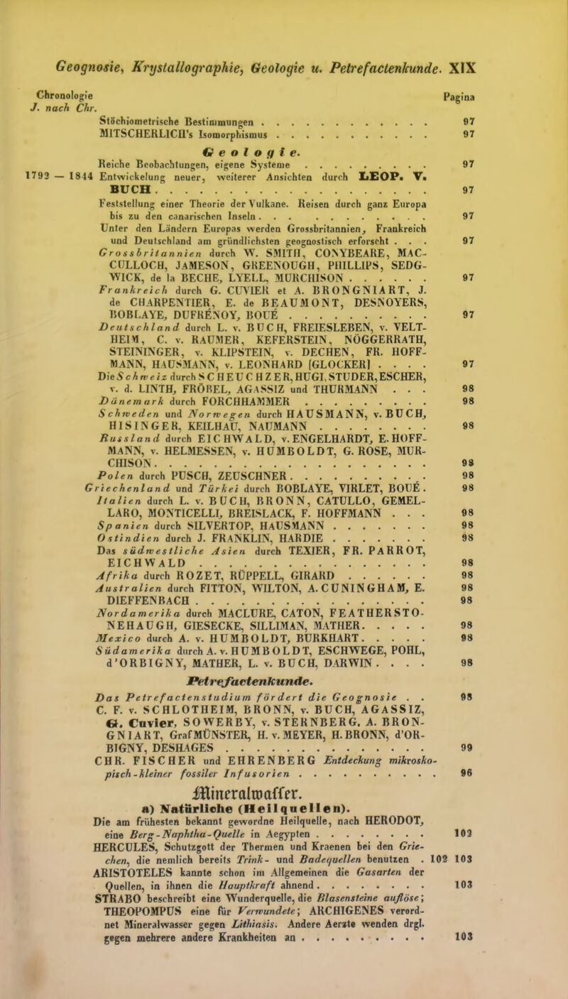 Chronologie Pagina J. nach Chr. Stöchiometrische Bestimmungen 97 MITSCHERLICIl’s Isomorphismus 97 G e o l o fi I e. Reiche Beobachtungen, eigene Systeme 97 1793 — 1844 Entwickelung neuer, weiterer Ansichten durch LiEOP» V. BUCH 97 Feststellung einer Theorie der Vulkane. Reisen durch ganz Europa bis zu den canariscben Inseln... 97 Unter den Ländern Europas werden Grossbritannien, Frankreich und Deutschland am gründlichsten geognostisch erforscht ... 97 Grossbritannien durch W. SMITH, CONYBEARE, MAC- CULLOCH, JAMESON, GKEENOUGH, PHILLIPS, SEDG- WICK, de la BECHE, LYELL, MURCHISON 97 Frankreich durch G. CUV1ER et A. BRONGNIART, J. de CHARPENTIER, E. de BEAUMONT, DESNOYERS, BOBLAYE, DUFRENOY, BOCE 97 Deutschland durch L. v. BUCH, FREIESLEBEN, v. VELT- HEIM, C. v. RAUMER, KEFERSTEIN, NÜGGERRATH, STEININGER, v. KLIPSTEIN, v. DECHEN, FR. HOFF- MANN, HAUSMANN, v. LEONHARD [GLOCKERJ .... 97 Die Schweiz durch SCHEUCH ZER. HÜGI, STUDER, ESCHER, v. d. LINTH, FRÖBEL, AGASSIZ und THURMANN ... 98 Dänemark durch FORCHHAMMER 98 Schweden und Norwegen durch HAUSMANN, v. BUCH, HISINGER, KEILHAU, NAUMANN 98 Russland durch EICHWALD, v. ENGELHARDT, E.HOFF- MANN, v. HELMESSEN, v. HUMBOLDT, G. ROSE, MUR- CHISON 9 8 Polen durch PUSCH, ZEUSCHNER 98 Griechenland und Türkei durch BOBLAYE. VIRLET, BOIJE . 98 Italien durch L. v. BUCH, BRONN, CATULLO, GEMEL- LARO, MONTICELLI, BREISLACK, F. HOFFMANN ... 98 Spanien durch SILVERTOP, HAUSMANN 98 Ostindien durch J. FRANKLIN, HAR DIE 98 Das südwestliche Asien durch TEXIER, FR. PaRROT, EICHWALD 98 Afrika durch ROZET, RÜPPELL, GIRARD 98 Australien durch FITTON, WILTON, A.CUNINGHAM, E. 98 DIEFFENBACH 98 Nordamerika durch MACLURE, CATON, FEATHERSTO- NEHAUGH, GIESECKE, SILLIMAN, MATHER 98 Mexico durch A. v. HUMBOLDT, BURKHART 98 Südamerika durch A. v. H UM B O L D T, ESCHWEGE, POHL, d’ORBIGNY, MATHER, L. v. BÜCH, DARWIN . ... 98 Petrejactenkunde. Das Petrefactenstudium fördert die Geognosie . . 98 C. F. v. SCHLOTHEIM, BRONN, v. BUCH, AGASSIZ, «. Cuvier, SOWERBY, v. STERNBERG. A. BRON- GNIART, Graf MÜNSTER, H. v. MEYER, H. BRONN, d’OR- BIGNY, DESHAGES 99 CHR. FISCHER und EHRENBERG Entdeckung mikrosko- pisch-kleiner fossiler Infusorien 96 JttineraltDaffer. H) Natürliche (Heilquellen). Die am frühesten bekannt gewordne Heilquelle, nach HERODOT, eine Berg -Naphtha-Quelle in Aegypten 103 HERCULES, Schutzgott der Thermen und Kraenen bei den Grie- cheni, die nemlich bereits Trink- und Badequellen benutzen . 102 103 ARISTOTELES kannte schon im Allgemeinen die Gasarten der Quellen, in ihnen die Hauptkraft ahnend 103 STRABO beschreibt eine Wundcrquelle, die Blasensteine auflöse', THEOPOMPUS eine für Verwundete', ARCHIGENES verord- net Mineralwasser gegen Lithiasis. Andere Aerzte wenden drgl. gegen mehrere andere Krankheiten an 103