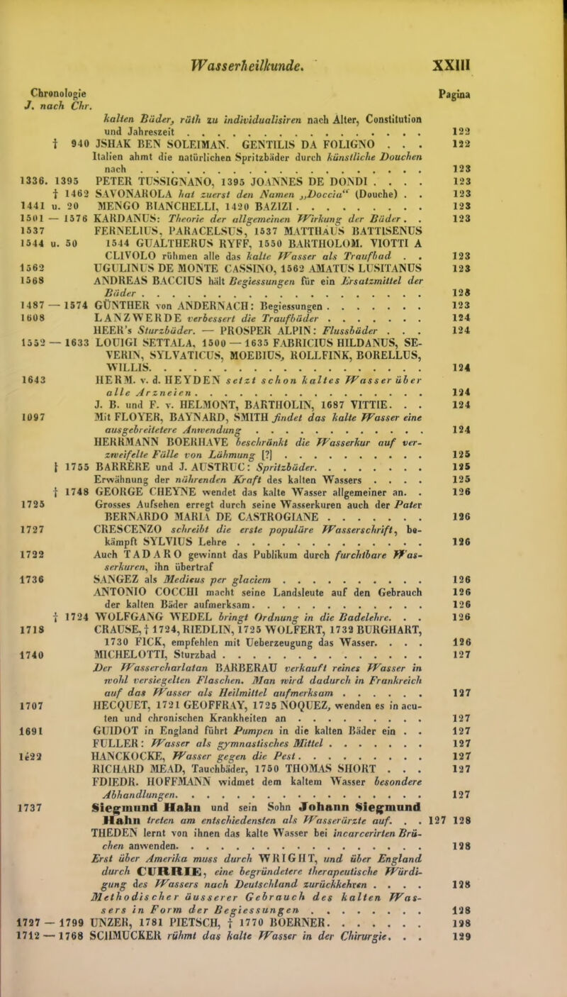 Chronologie Pagina J. nach Chr. halten Bäder, räth zu individualisiren nach Alter, Constitution und Jahreszeit 122 t 940 JSHAK REN SOLEIMAN. GENTIL1S DA FOLIGNO ... 122 Italien ahmt die natürlichen Spritzbäder durch künstliche Douchen nach 123 1336. 1395 PETER TUSSIGNANO, 1395 JOANNES DE DONDI .... 123 t 1462 SAVONAROLA hat zuerst den JSamen }>Boccia (Douche) . . 123 1441 u. 20 MENGO BIANCHELLI, 1420 BAZIZI 123 1501 — 1576 KARDANUS: Theorie der allgemeinen TVirkung der Bäder. . 123 1537 FERNELIUS, PARACELSUS, 1637 MATTHÄUS 15ATT1SENUS 1544 u. 50 1544 GUALTHERUS RYFF, 1550 BARTHOLOM. VIOTTI A CLIVOLO rühmen alle das halte Wasser als Traufhad . . 123 1562 UGULINUS DE MONTE CASSINO, 1562 AMATUS LUSITANUS 123 1568 ANDREAS BACCIUS hält Begiessungen Für ein Ersatzmittel der Bäder 128 1487 — 1574 GÜNTHER von ANDERNACH: Begiessungen 123 1608 LANZWERDE verbessert die Traufhäder 124 HEER’s Sturzbäder. — PROSPER ALPIN: Flussbäder ... 124 1552 — 1633 LOU1GI SETTALA, 1500 — 1635 FABRICIUS HILDANUS, SE- VERIN, SYLVAT1CUS, MOEBIUS, ROLLFINK, BORELLUS, WILLIS 124 1643 IIERM. v. d. HEYDEN setzt schon kaltes Wasser über alle Arzneien 124 J. B. und F. v. HELMONT, BARTHOLIN, 1687 VITTIE. . . 124 1097 Mit FLOYER, BAVNARD, SMITH findet das halte Wasser eine ausgcbreiletere Anwendung . 124 HERRMANN BOERHAVE beschränkt die Wasserkur auf ver- zweifelte Fälle von Lähmung [?] 125 { 1755 BARRERE und J. AUSTRUC : Spritzbäder 125 Erwähnung der nährenden Kraft des kalten Wassers .... 125 f 1748 GEORGE CHEYNE wendet das kalte Wasser allgemeiner an. . 126 1725 Grosses Aufsehen erregt durch seine Wasserkuren auch der Pater BERNARDO MARIA DE CASTROGIANE 126 1727 CRESCENZO schreibt die erste populäre Wasserschrift, be- kämpft SYLVIUS Lehre 12G 1722 Auch TAD ARO gewinnt das Publikum durch furchtbare Was- serkuren, ihn übertraf 1736 SANGEZ als Meditus per glaciem 126 ANTONIO COCCHI macht seine Landsleute auf den Gebrauch 126 der kalten Bäder aufmerksam 126 i 1724 WOLFGANG WEDEL bringt Ordnung in die Badelehre. . . 126 1718 CRAUSE,i 1724, RIEDLIN, 1725 WOLFERT, 1732 BURGHART, 1730 FICK, empfehlen mit Ueberzeugung das Wasser. ... 126 1740 M1CHELOTTI, Sturzbad 127 l)cr Wasscrcharlatan BARBERAU verkauft reines Wasser in wohl versiegelten Flaschen. Man wird dadurch in Frankreich auf das Wasser als Heilmittel aufmerksam 127 1707 HECQUET, 1721 GEOFFRAY, 1725 NOQUEZ, wenden es in acu- ten und chronischen Krankheiten an 127 1691 GUIDOT in England Fuhrt Pumpen in die kalten Bäder ein . . 127 FÜLLER: Wasser als gymnastisches Mittel 127 le22 HANCKOCKE, Wasser gegen die Pest 127 RICHARD MEAD, Tauchbäder, 1750 THOMAS SHORT . . . 127 FDIEDR. HOFFMANN widmet dem kaltem Wasser besondere Abhandlungen 127 1737 Siegmnnd Hahn und sein Sohn Johann Siegmund Hahn treten am entschiedensten als Wasserärzte auf. . . 127 128 THEDEN lernt von ihnen das kalte Wasser bei incarcerirten Brü- chen anwenden 128 Erst über Amerika muss durch WRIGHT, und über England durch CURRIE, eine begründetere therapeutische Würdi- gung des Wassers nach Deutschland zurückkehren .... 128 Methodis che r äusserer Gebrauch des kalten Was- sers in Form der Begiessungen 128 1727 — 1799 UNZEH, 1781 PIETSCH, t 1770 BOERNER 198 1712 — 1768 SCHMUCKER rühmt das kalte Wasser in der Chirurgie. . . 129