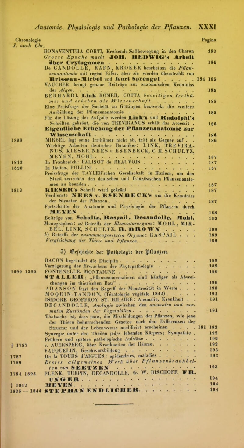 Chronologie Pagina J. nach Chr. BONAVENTURA CORTI, Kreisende Saftbewegung in den Charen 183 Grosse Epoche macht JOH. RKDIVIR'« Arbeit Aber Crytoganien 184 DeCANDOLLE, RAFN, KR OKER bearbeiten die Pflan- zenanatomie mit regem Eifer, aber sie werden überstrahlt von KriHaeau-Mlrbel und Kurt Sprengel 184 185 VAUCHER bringt genaue Beiträge zur anatomischen Kenntniss der Algen 185 BERHARDI, Link RÖMER, COTTA beseitigen Irrthü- mer und erheben die Wissenschaft 185 Eine Preisfrage der Societät zu Göttingen bezweckt die weitere Ausbildung der Pflanzenanatomie 185 Für die Lösung der Aufgabe werden Link’« und Rudolplli'g Schriften gekrönt, die von TREVIRANUS erhält das Accessit . 186 Eigentliche Erhebung «ler Pflanzeiinnntoinle zur AV inneimehal't 186 1808 M1RBEL legt seine Irrthümer nicht ab, tritt als Gegner auf . . 186 Wichtige Arbeiten deutscher Botaniker: LINK, TREVIRA- NUS, KIESER. NEES v. ESENBECK, C. II. SCHULTZ, MEYEN, MOHL 187 1812 ln Frankreich: PALISOT de BEAUVOIS 187 1820 In Italien, POLLINI 187 Preisfrage der TAYLEll’schen Gesellschaft in Harlem, um den Streit zwischen den deutschen und französischen Pflanzenanato- men zu beenden 187 1813 KIESER'» Schrift wird gekrönt 187 Verdienste XEES v. ESEXBECK'n um die Kenntniss der Structur der Pflanzen 187 Fortschritte der Anatomie und Physiologie der Pflanzen durch MEYEN 188 Beiträge von Schultz, Raapail, llecandolle, Molil, 188 Monographen: a) Betreffs der Elementarorgane'. MOHL, M1R- BEL, LINK, SCHULTZ, R. BROWN 188 b) Betreffs der zusammengesetzten Organe: IIASPAIL . . . 189 Vergleichung der Thiere und Pflanzen 189 5) ©cfd)id)tf her ftotljolofltt her $)ttnnjctt. BACON begründet die Disciplin • • 189 Verzögerung des Erwachens der Phytopathologie 189 1699 15 80 FONTENELLE, MONTAIGNE . 190 8T ALLER; „Pflanzenanomalieen sind häufiger als Abwei- chungen im thierischen Bau“ 190 ADANSON fasst den Begriff der Monstrosität in Worte . . . 190 MOtyUlN-TANDON, (Teratologie vegelale 1842) 191 ISIDORE GEOFFROY ST. HILAIRE: Anomalie, Krankheit . . 191 DECANDOLLE, Analogie zwischen den anomalen und nor- malen Zuständen der Vegelabilien 191 Thatsachc ist, dass jene, die Missbildungen der Pflanzen, wie jene der Thiere beherrschenden Gesetze nach den Differenzen der Structur und der Lebensweise modificirt erscheinen .... 191 192 Synergie unter den Theilen jedes lebenden Körpers; Sympathie . 192 Frühere und spätere pathologische Aufsätze 192 f 1787 v. AUERSPERG, über Krankheiten der Bäume 192 VAUQUEL1N, Geschwürsbildung . • • 193 1787 De la TOURS d’AIGUES: epidendries, maladies 193 1789 Erstes allgemeines Werk über P fl a n z enkr anhh ei- ten von SEETKEN 193 1794 1825 PLENK, TURPIN, DECANDOLLE, G. W. BISCHOFF, FR. UN GER 194 f 1842 MEYEN 194 1836 — 1844 §TEPHAN ENDLICHER 194