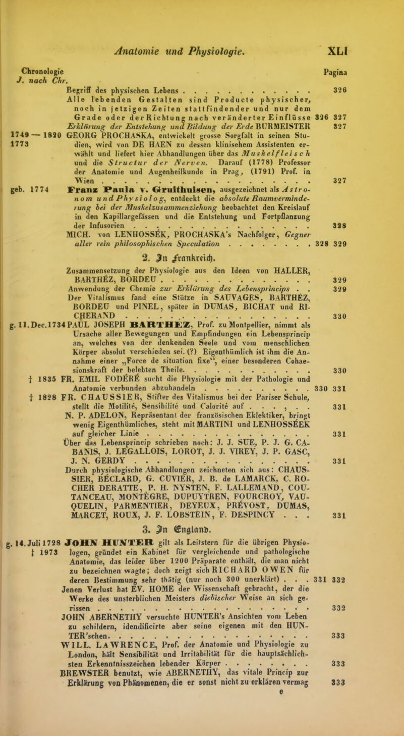 Chronologie Pagina J. nach Chr. Begriff des physischen Lehens 326 Alle lebenden Gestalten sind Producte physischer, noch in jetzigen Zeiten statt findender und nur dem Grade oder derRichtung nach veränderter Einflüsse 326 S27 Erklärung der Entstehung und Bildung der Erde BURMEISTER 327 1749 — 1820 GEORG PROCHASKA, entwickelt grosse Sorgfalt in seinen Stu- 1773 dien, wird von DE HAEN zu dessen klinisehem Assistenten er- wählt und liefert hier Abhandlungen über das Muskel f lei s c h und die Struciur der Nerven. Darauf (1778) Professor der Anatomie und Augenheilkunde in Prag, (1791) Prof, in Wien 327 geb. 1774 Franz Paula v. Gfruithuisen, ausgezeichnet als Astro- nom und Physiologe entdeckt die absolute Raum Verminde- rung bei der Muskelzusammenziehung beobachtet den Kreislauf in den Kapillargelassen und die Entstehung und Fortpflanzung der Infusorien 328 MICH, von LENHOSSEK, PROCHASKA's Nachfolger, Gegner aller rein philosophischen Spcculation 328329 2. £tt /rartkretd). Zusammensetzung der Physiologie aus den Ideen von HALLER, BARTHIsZ, BORDEU 329 Anwendung der Chemie zur Erklärung des Lebensprincips . 329 Der Vitalismus fand eine Stütze in SAUVAGES, BARTHEZ, BORDEU und PINEL, später in DUMAS, BICHAT und RI- CJIERAND , 330 g. 11. Dec. 1734 PAUL JOSEPH BARTHEZ, Prof, zu Montpellier, nimmt als Ursache aller Bewegungen und Empfindungen ein Lebensprincip an, welches von der denkenden Seele und vom menschlichen Körper absolut verschieden sei. (?) Eigentümlich ist ihm die An- nahme einer „Force de Situation fixe“, einer besonderen Cohae- sionskraft der belebten Theile 330 t 1835 FR. EMIL FODER£ sucht die Physiologie mit der Pathologie und Anatomie verbunden abzuhandeln . 330 331 t 1828 FR. CHAUSS1ER, Stifter des Vitalismus beider Pariser Schule, stellt die Motilite, Sensibilite und Calorite auf . . . , . . 331 N. P. ADELON, Repräsentant der französischen Eklektiker, bringt wenig Eigentümliches, steht mit MARTINI und LENHOSSEEK auf gleicher Linie 331 Über das Lebensprincip schrieben noch: J. J. SUE, P. J. G. CA- BANIS, J. LEGALLOIS, LOROT, J. J. VIREY, J. P. GASC, J. N. GERDY 331 Durch physiologische Abhandlungen zeichneten sich aus: CIIAUS- SIER, BECLARD, G. CUVIEK, J. B. de LAMARCK, C. RO- CHER DERATTE, P. H. NYSTEN, F. LALLEMAND, COU- TANCEAU, MONTEGRE, DUPUYTREN, FOURCROY, VAÜ- QUEL1N, PARMENT1ER, DEYEUX, PREVOST, DUMAS, MARCET, ROUX, J. F. LOBSTEIN, F. DESPINCY ... 331 3. CEnfllonli. g. 14. Juli 1728 JOHN HUNTER gilt als Leitstern für die übrigen Physio- J- 1973 logen, gründet ein Kabinet für vergleichende und pathologische Anatomie, das leider über 1200 Präparate enthält, die man nicht zu bezeichnen wagte; doch zeigt sich RICHARD OWEN für deren Bestimmung sehr tätig (nur noch 300 unerklärt) . . . 331 332 Jenen Verlust hat EV. HOME der Wissenschaft gebracht, der die Werke des unsterblichen Meisters diebischer Weise an sich ge- rissen 332 JOHN ABERNETHY versuchte IIUNTER’s Ansichten vom Leben zu schildern, idendificirte aber seine eigenen mit den IIUN- TER'sehen 333 WILL. LAWRENCE, Prof, der Anatomie und Physiologie zu London, hält Sensibilität und Irritabilität für die hauptsächlich- sten Erkenntnisszeichen lebender Körper 333 BREWSTER benutzt, wie ABERNETHY, das vitale Princip zur Erklärung von Phänomenen, die er sonst nicht zu erklären vermag e 333