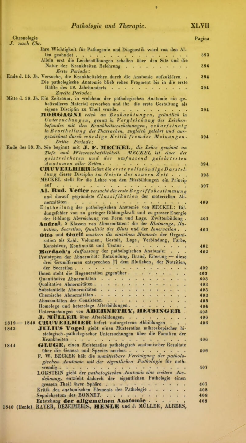 t Pathologie und Therapie. XLVII Chronologie Pagina J. nach Chr. Ihre Wichtigkeit Tür Pathogenie und Diagnostik ward von den Al- ten geahndet 393 Allein erst die Leichenöffnungen schaffen über den Sitz und die Natur der Krankheiten Belehrung 394 Erste Periode: Ende d. IS. Jh. Versuche, die Krankheitslehre durch die Anatomie aufzuklären . 394 Die pathologische Anatomie blieb rohes Fragment bis in die erste Hälfte des 18. Jahrhunderts 394 Zweite Periode: Mitte d. 18. Jh. Ein Zeitraum, in welchem der pathologischen Anatomie ein ge- haltvolleres Material erworben und ihr die erste Gestaltung als eigene Disciplin zu Theil wurde 394 MORGAGNI reich an Beobachtungen, gründlich in Untersuchungen, genau in Vergleichung des Leichen- befundes mit den Krankheitserscheinungen, scharfsinnig in B e urt li eilun g der Thatsachen, zugleich gelehrt und aus- gezeichnet durch würdige Kritik fremder Meinungen. 394 Dritte Periode: Ende des 18. Jh. Sie beginnt mit J. F. MECKEL, die Lehre gewinnt an Tiefe und Wissenschaftlichkeit. MECKEL ist einer der geistreichsten und der umfassend gelehrtesten Anatomen aller Zeiten 394 CRtl tfEILHlER liefert die erste v ollst ü ndi ge D ar st el- lung dieser Disciplin im Geiste der neuern Zeit . . . 395 MECKEL stellt für die Lehre von den Missbildungen ein Princip auf 397 Al. Und. \r etter versucht die erste B eg r i ff s b es t i mm un g und darauf gegründete Classifikalion der materiellen Ab- normitäten 400 Eintheilung der pathologischen Anatomie von MECKEL: Bil- dungsfehler von zu geringer Bildungskraft und zu grosser Energie der Bildung; Abweichung von Form und Lage. Zwitterbildung . 401 Andral, 5 Klassen von Abnormitäten: die der Blutmenge, Nu- trition, Secretion, Qualität des Bluts und der Innervation . . 401 Otto und Gturlt mustern die einzelnen Momente der Organi- sation als Zahl, Volumen, Gestalt, Lage, Verbindung, Farbe, Konsistenz, Kontinuität und Textur 401 Burdach'g Auffassung der pathologischen Anatomie: ... 402 Prototypen der Abnormität: Entzündung, Brand, Eiterung— diese drei Grundformen entsprochen [?] dem Blulleben, der Nutrition, der Secretion 402 Ihnen steht die Regeneration gegenüber 403 Quantitative Abnormitäten 403 Qualitative Abnormitäten 403 Substantielle Abnormitäten 403 Chemische Abnormitäten 403 Abnormitäten der Consistenz 403 Homologe und hetorologe Afterbildungen 404 Untersuchungen von ABERNETHY, MEITSINÖER . 405 J. .HÜLLER über Afterbildungen 406 1819 — 1840 CRUVEILHIER liefert naturgetreue Abbildungen . . . 400 1843 JULIUS Vogel giebt einen Musteratlas mikroskopischer hi- stologisch-pathologischer Untersuchungen über die Familien der Krankheiten 406 1844 GLUG-E, einen Meisteratlas pathologisch anatomischer Resultate über die Genera und Species morbor 406 F. W. BECKER hält die unmittelbare Vereinigung der patholo- gischen Anatomie mit der eigentlichen Pathologie Für noth- wendig 407 LOBSTEIN giebt der pathologischen Anatomie eine weitere Aus- dehnung, entzieht dadurch der eigentlichen Pathologie einen grossen Theil ihrer Sphäre 407 Kritik des anatomischen Elements der Pathologie 408 Sepulchretum des BONNET 408 Entstehung der allgemeinen Anatomie 409 1840 (Henle) 1UYER, DEZEIMER1S, HEX LE und J. MÜLLER, ALBERS,