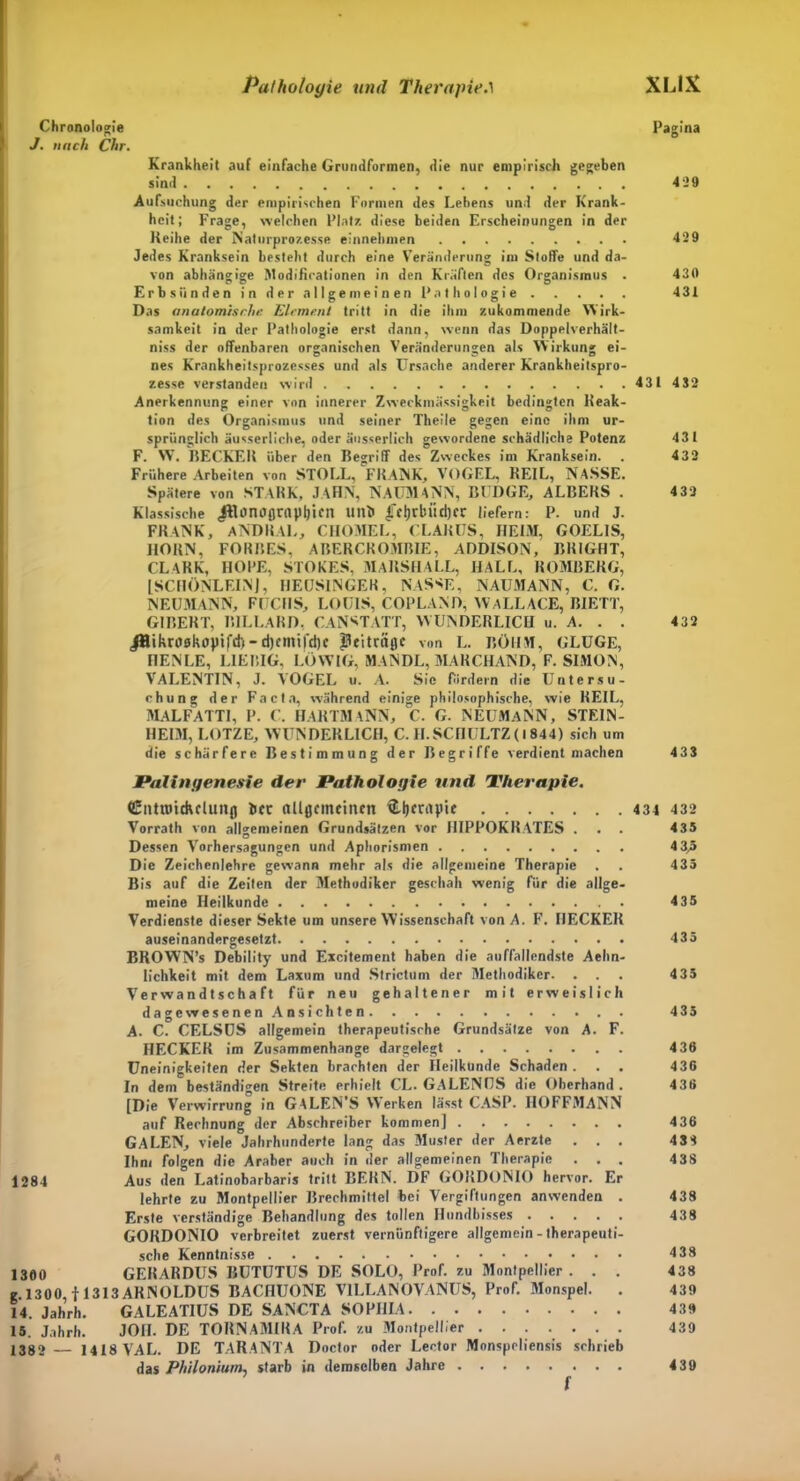 Chronologie J. nach Chr. Pathologie und Therapie.1 XUX Pagina Krankheit auf einfache Grundformen, die nur empirisch gegeben sind 429 Aufsuchung der empirischen Formen des Lebens und der Krank- heit; Frage, welchen Platz diese beiden Erscheinungen in der Reihe der Naturprozesse einnehmen 429 Jedes Kranksein besteht durch eine Veränderung im Stoffe und da- von abhängige Modificationen in den Kräften des Organismus . 430 Erbsünden in der allgemeinen Pathologie 431 Das anatomische Element tritt in die ihm zukommende Wirk- samkeit in der Pathologie erst dann, wenn das Doppelverhält- niss der offenbaren organischen Veränderungen als Wirkung ei- nes Krankheitsprozesses und als Ursache anderer Krankheitspro- zesse verstandet) wird 431 432 Anerkennung einer von innerer Zweckmässigkeit bedingten Reak- tion des Organismus und seiner Theile gegen eine ihm ur- sprünglich äusserliche, oder äusserlich gewordene schädliche Potenz 431 F. VV. RECKER über den Begriff des Zweckes im Kranksein. . 432 Frühere Arbeiten von STOLL, FRANK, VOGEL, REIL, NASSE. Spätere von STARK, JAHN, NAUMANN, BÜDGE, ALBERS . 4 32 Klassische JRonctßrapIjicn unii Ifcjjrbitdjer liefern: P. und J. FRANK, ANDRAL, CHOMEL, GLARUS, HEIM, GOELIS, HORN, FORBES, ABERCROMBIE, ADDISON, BRIGHT, CLARK, HOPE, STOKES, MARSHALL, HALL, ROMBERG, [SCnONLEINJ, HEUSINGER, NASSE, NAUMANN, C. G. NEUMANN, FUCHS, LOUIS, COPLAND, WaLLACE, BIETT, GIBERT, BILLARD. C AN STATT, WUNDERLICH u. A. . . 432 jHikroskopifdi-djcnnfdic JHeitriiflc von L. BÖHM, GLUGE, HENLE, L1EBIG, LÖWIG, MANDL, MARCHAND, F. SIMON, VALENTIN, J. VOGEL u. A. Sic fordern die Untersu- chung der Facta, während einige philosophische, wie KEIL, MALFATTI, P. C. HARTMaNN, C. G. NEUMaNN, STEIN- HELM, LOTZE, AVUNDERL1CH, C. H.SCHULTZ (I 844) sich um die schärfere Bestimmung der Begriffe verdient machen 433 Palingenesie der Pathologie und Therapie. Gnttmchcluitß bcc ttüßcmcincn ftljfDtyie 431 432 Vorrath von allgemeinen Grundsätzen vor HIPPOKRATES . . . 435 Dessen Vorhersagungen und Aphorismen 4 3,5 Die Zeichenlehre gewann mehr als die allgemeine Therapie . . 435 Bis auf die Zeiten der Methodiker geschah wenig für die allge- meine Heilkunde 435 Verdienste dieser Sekte um unsere Wissenschaft von A. F. HECKER auseinandergesetzt 435 BROWN’s Debility und Excitement haben die auffallendste Aehn- lichkeit mit dem Laxum und Strictum der Methodiker. ... 435 Verwandtschaft für neu gehaltener mit erweislich dagewesenen Ansichten 435 A. C. CELSUS allgemein therapeutische Grundsätze von A. F. HECKER im Zusammenhänge dargelegt 436 Uneinigkeiten der Sekten brachten der Heilkunde Schaden. . . 436 In dem beständigen Streite erhielt CL. GALENUS die Oberhand . 436 [Die Verwirrung in GALEN’S Werken lässt CASP. IIOFFMANN auf Rechnung der Abschreiber kommen] 436 GALEN, viele Jahrhunderte lang das Muster der Aerzte ... 433 Ihm folgen die Araber auch in der allgemeinen Therapie . . . 438 1284 Aus den Latinobarbaris tritt BERN. DF GOKDONIO hervor. Er lehrte zu Montpellier Brechmittel bei Vergiftungen anwenden . 438 Erste verständige Behandlung des tollen Hundbisses 438 GORDONIO verbreitet zuerst vernünftigere allgemein - therapeuti- sche Kenntnisse 438 1360 GERARDUS BUTUTUS DE SOLO, Prof, zu Montpellier. . . 438 e 1300, f 1313 ARNOLDUS BACHUONE VILLANOVANUS, Prof. Monspel. . 439 14. Jahrh. GALEATIUS DE SANCTA SOPHIA 439 15. Jahrh. JOII. DE TORNAMIRA Prof, zu Montpellier 439 1382 — 1418 VAL. DE TARANTA Doctor oder Lector Monspeliensis schrieb das Philonium, starb in demselben Jahre 439 9