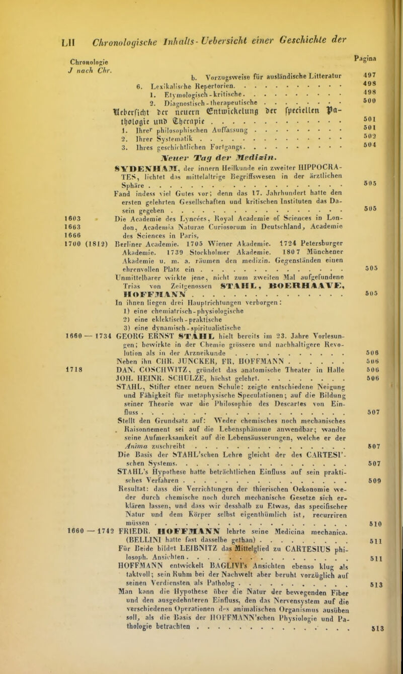 Chronologie J nach Chr. b. Vorzugsweise für ausländische Litteratur 6. Lexikalische Repertorien 1. Etymologisch - kritische 2. Diagnostisch-therapeutische llcl'crfidjt irr neuern (üntutickelunj irr fpeciclltn Pa- tl;olo0tc uni $.l)criipie 1. Ihre1- philosophischen Auffassung 2. Ihrer Systematik 3. Ihres geschichtlichen Fortgangs Neuer Vag der Jledizin. SVDENHAJI, der innern Heilkunde ein zweiter I1IPPOCRA- TES, lichtet das mittelaltrige Regriffswesen in der ärztlichen Sphäre Fand indess viel Gutes vor; denn das 17. Jahrhundert hatte den ersten gelehrten Gesellschaften und kritischen Instituten das Da- sein gegeben 1603 Die Academie des Lyncees, Royal Academie of Sciences in Lon- 1663 don, Academia Naturae Curiosorum in Deutschland, Academie 1666 des Sciences in Paris, 1700 (1812) ISerliner Academie. 1705 Wiener Akademie. 1724 Petersburger Akademie. 17 39 Stockholmer Akademie. 180 7 Münchener Akademie u. m. a. räumen den medizin. Gegenständen ciuen ehrenvollen Platz ein Unmittelbarer wirkte jene, nicht zum zweiten Mal aufgefundene Trias von Zeitgenossen STAHL, HOERHAIVE, II OFFJTIAKfÄI In ihnen liegen drei Hauptrichtungen verborgen: 1) eine chemiatrisch-physiologische 2) eine eklektisch-praktische 3) eine dynamisch - spiritualistischc 1660 — 1731 GEORG ERNST STAHL hielt bereits im 23. Jahre Vorlesun- gen; bewirkte in der Chemie grössere und nachhaltigere Revo- lution als in der Arzneikunde Neben ihn CI1R. JUNCKER, FR, IIOFFMANN 1718 DAN. COSCHW1TZ, gründet das anatomische Theater in Halle JOII. HEINR. SCHULZE, höchst gelehrt STAHL, Stifter etner neuen Schule: zeigte entschiedene Neigung und Fähigkeit für metaphysische Speculationen; auf die Bildung seiner Theorie war die Philosophie des Descarles von Ein- fluss Stellt den Grundsatz auf: Weder chemisches noch mechanisches . Raisonnement sei auf die Lebcnsphänomc anwendbar; wandte seine Aufmerksamkeit auf die Lebensäusserungen, welche er der Anima zuschreibt Die Basis der STAHL’schcn Lehre gleicht der des CARTES1’- schen Systems STAHL’s Hypothese hatte beträchtlichen Einfluss auf sein prakti- sches Verfahren Resultat: dass die Verrichtungen der thierischen Oekonomie we- der durch chemische noch durch mechanische Gesetze sich er- klären lassen, und dass wir desshalb zu Etwas, das specifischer Natur und dem Körper selbst eigenthümlich ist, recurriren müssen 1660 — 1742 FRIEDR. IIOFFMANN lehrte seine Medicina mechanica. (BELLINI hatte fast dasselbe getban) Für Beide bildet LEIBNITZ das Mittelglied zu CARTES1US phi- losoph. Ansichten IIOFFMANN entwickelt BAGLIVl's Ansichten ebenso klug als taktvoll; sein Ruhm bei der Nachwelt aber beruht vorzüglich auf seinen Verdiensten als Patholog Man kann die Hypothese über die Natur der bewegenden Fiber und den ausgedehnteren Einfluss, den das Nervensystem auf die verschiedenen Operationen d>‘s animalischen Organismus ausübeu soll, als die Basis der IIOFFMANN'sehen Physiologie und Pa- thologie betrachten Pagina 497 408 498 500 501 501 502 504 505 505 505 505 506 5 06 506 506 507 507 507 509 510 511 511 513 513