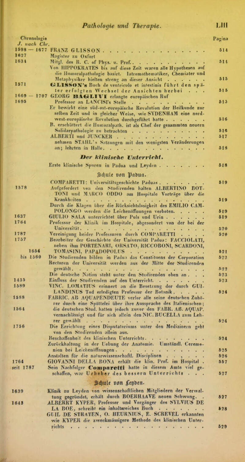 Chronologie Pagina J. nach Chr. 1598 — 1677 FRANZ GLISSON 5 14 1*27 Magister zu Oxfort 1631 Mit»!, des II. C. of Phys. u. Prof. 511 Von HIPPOKRATES bis auf diese Zeit waren alle Hypothesen auf die Ilinnoralpathologie basirt. latromatheiuatiker, Chemiater und Metaphysiker hielten streng an dieser Ansicht 515 1571 d LISSOX's Ruch de ventriculo et intestinis führt den spä- ter erfolgten Wechsel der Ansichten herbei . . . 515 1669 — 1707 GEORG MACUjIVI erlangte europäischen Ruf 16 95 Professor an LANCISPs Stelle 613 Er bewirkt eine süd-ost-europäische Revolution der Heilkunde zur selben Zeit und in gleicher Weise, wie SYDENHAM eine nord- west-europäische Revolution durchgefiihrt hatte 516 II. erschüttert die Iiumoralpath. ist als Chef der gesammten neuern Solidarpatholoscie zu betrachten 516 ALBERTI und JUNCKER 517 nehmen STAHL’s Satzungen mit den wenigsten Veränderungen an; lehrten in Halle 518 Oer klinische Untervicht. Erste klinische Spuren in Padua und Leyden 518 gidjUlf tum pabua. COMPARETT1: Universitätsgeschichte Paduas 519 15 78 Aufgefordert von deu Studirenden halten ALBERTINO BOT- TONI und M \RCO ODDO am Hospitale Vorträge über die Krankheiten 519 Durch die Klagen über die Rücksichtslosigkeit des EMILIO CAM- POLONGO werden die Leichenöffnungen verboten 519 1637 GIULIO SALA unterrichtet über Puls und Urin 619 1764 Professur der Klinik im Hospitale, abgesondert von der bei der Universität 620 1787 Vereinigung beider Piofessuren durch COMPARETTI .... 520 1757 Bearbeiter der Geschichte der Universität Padua: FACCIOLATI, neben ihm PORTENAHI, ORSATO, KICCOBONI, SCAHDONI, 1654 TOMASINI, PAP4DOPOLUS 521 bis 1560 Die Studirenden bilden in Padua das Constituens der Corporation 522 Rectoren der Universität werden aus der Mitte der Studirenden gewählt 622 Die deutsche Nation steht unter den Studirenden oben an . . . 623 1435 Einfluss der Studirenden auf den Unterricht 523 1589 V1NC. LOMAT1US erinnert an die Besetzung der durch GU1- LAND1NUS Tod erledigten Professur der Botanik 524 1588 FABRIC. AB AQUAPENDEUTE verlor alle seine deutschen Zuhö- rer durch eine Spöttelei über ihre Aussprache des Italienischen; 1564 die deutschen Stud. hatten jedoch zuvor den FABR. AB. AQUAP. vernachlässigt und für sich allein den NIC. BUCELLA zum Leh- rer gewählt 524 1756 Die Errichtung eines Disputatoriurns unter den Medizinern geht von den Studirenden allein aus. Beschaffenheit des klinischen Unterrichts 524 Zurückhaltung in der Uebung der Anatomie. Umständl. Ceremo- nien bei Leichenöffnungen 525 Anstalten für die nalurwissenschaftf. Disciplinen ...... 526 1764 GIOVANNI DELLA BONA erhält die klin. Prof, im Hospital . 557 seit 1787 Sein Nachfolger Coiiiparetti hatte in diesem Amte viel ge- schaffen, war Urheber des bessern Unterrichts . . . 527 £djulc tum ffflOtn. 1639 Klinik zu Leyden von wissenschaftlichen Mitgliedern der Verwal- tung gegründet, erhält durch BOEHHAAVE neuen Schwung. . 527 1643 ALBERRT KYPER, Professor und Vorgänger des SYLV1US DE LA BOE, schreibt ein inhaltsreiches Buch »28 GUIL DE STHATEN, 0. HEUKNIUS, E. SCREVEL erkannten wie KYPER die zweckmässigere Methode des klinischen Unter- richts 529