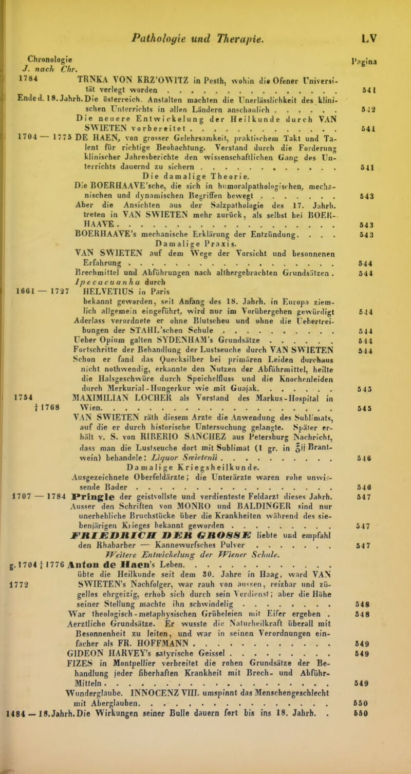 Chronologie l^tina J. nach Chr. TRNKA VON KRZ’OWITZ in Pcsth, wohin di* Ofener Universi- tät verlegt worden 541 Ended. 18. Jahrh.Die Österreich. Anstalten machten die Unerlässlichkeit des klini- schen Unterrichts in allen Ländern anschaulich 542 Die neuere Entwickelung der Heilkunde durch VAN SWIETEN vorbereitet 541 1704 1775 DE HAEN, von grosser Gelehrsamkeit, praktischem Takt und Ta- lent für richtige Beobachtung. Verstand durch die Forderung klinischer Jahresberichte den wissenschaftlichen Gang des Un- terrichts dauernd zu sichern 511 Die damalige Theorie. Die BOERHAAVE’sche, die sich in hcmoralpathologischen, mecha- nischen und dynamischen Begriffen bewegt 543 Aber die Ansichten aus der Salzpalhologie des 17. Jahrh. treten in VAN SWIETEN mehr zurück, als selbst bei ROEK- HAAVE 543 BOERHAAVE's mechanische Erklärung der Entzündung. ... 543 Damalige Praxis. VAN SWIETEN auf dem WTege der Vorsicht und besonnenen Erfahrung 544 Brechmittel und Abführungen nach althergebrachten Grundsätzen. 544 Ipecacuanha durch 1661 — 1727 HELVET1US in Paris bekannt geworden, seit Anfang des 18. Jahrh. in Europa ziem- lich allgemein eingeführt, wird nur im Vorübergehen gewürdigt 544 Aderlass verordnete er ohne Blutscheu und ohne die Uehertrei- bungen der STAHL’schen Schule . 5 44 Ueber Opium galten SYDENHAM’s Grundsätze 5 14 Fortschritte der Behandlung der Lustseuche durch VAN SWIETEN 544 Schon er fand das Quecksilber bei primären Leiden durchaus nicht nothwendig, erkannte den Nutzen der Abführmittel, heilte die Halsgeschwüre durch Speichelfluss und die Knochrnleiden durch Merkurial-Hungerkur wie mit Guajak 545 1754 MAXIMILIAN LOCHER als Vorstand des Markus-Hospital in f 1768 Wien 54 5 VAN SWIETEN räth diesem Arzte die Anwendung des Sublimats, auf die er durch historische Untersuchung gelangte. Später er- hält v. S. von RIBERIO SANCIIEZ aus Petersburg Nachricht, dass man die Lustseuche dort mit Sublimat (l gr. in Brant- wein) behandele: Liyuor Stvietenii 546 Damalige Kriegsheilkunde. Ausgezeichnete Oberfeldärzte; die Unterärzte waren rohe unwis- sende Bader 546 1707 — 1784 JPringle der geistvollste und verdienteste Feldarzt dieses Jahrh. 547 Ausser den Schriften von MONRO und BALDINGER sind nur unerhebliche Bruchstücke über die Krankheiten während des sie- ben järigen Krieges bekannt geworden 547 JFHIEURICtt U EH GHOSSK liebte und empfahl den Rhabarber — Kannewurfsches Pulver 54 7 Weitere Entwickelung der Wiener Schule. g. 1704 } 1776 Anton de Haen's Leben übte die Heilkunde seit dem 30. Jahre in Haag, ward VAN 1772 SVVIETEN’s Nachfolger, war rauh von aussen, reizbar und zü- gellos ehrgeizig, erhob sich durch sein Verdienst; aber die Höhe seiner Stellung machte ihn schwindelig 548 Wrar theologisch-metaphysischen Grübeleien mit Eifer ergeben . 548 Aerztliche Grundsätze. Er wusste die Naturheilkraft überall mit Besonnenheit zu leiten, und war in seinen Verordnungen ein- facher als FR. HOFFMANN 549 GIDEON IIARVEY’s satyrische Geissei 549 F1ZES in Montpellier verbreitet die rohen Grundsätze der Be- handlung jeder fiberhaften Krankheit mit Brech- und Abfuhr- Mitteln 549 Wunderglaube. INNOCENZ VIII. umspinnt das Menschengeschlecht mit Aberglauben 650 1484 — lS.Jahrh.Die Wirkungen seiner Bulle dauern fort bis ins 18. Jahrh. . 550