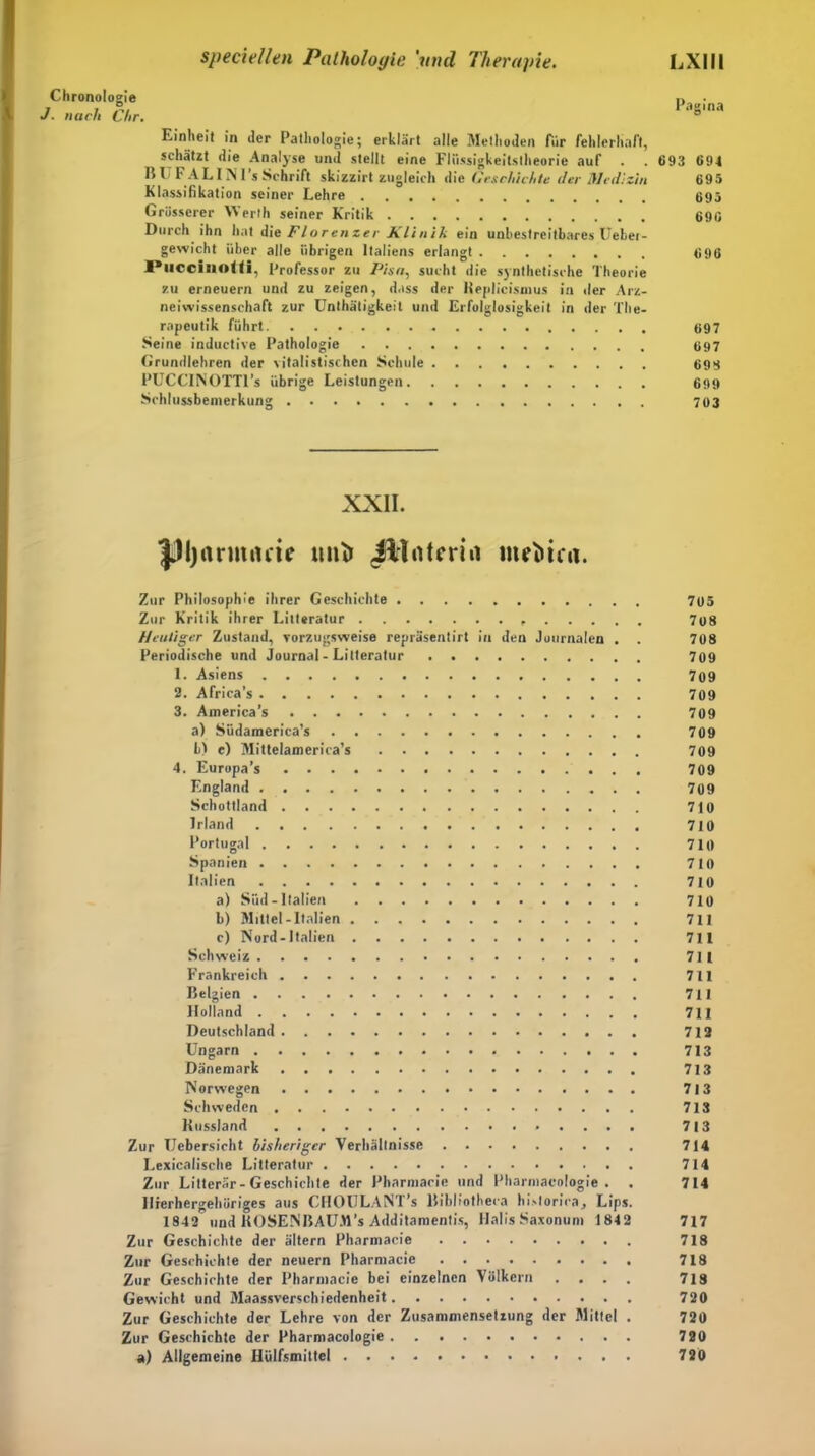 Chronologie J. nach Chr. Einheit in der Pathologie; erklärt alle Methoden Air fehlerhaft, schätzt die Analyse und stellt eine Flüssigkeitstheorie auf B U FA L IN I’s Schrift skizzirt zugleich die Geschichte der Medizin Klassifikation seiner Lehre Grösserer Werth seiner Kritik Durch ihn hat die Flo ren zer Klinik ein unbestreitbares Üebei- gewicht über alle übrigen Italiens erlangt Plicciliol(i, Professor zu Pisa, sucht die synthetische Theorie zu erneuern und zu zeigen, dass der lieplicismus in der Arz- neiwissenschaft zur Unthätigkeit und Erfolglosigkeit in der The- rapeutik führt Seine inductive Pathologie Grundlehren der vitalistischen Schule PUCCINOTTl’s übrige Leistungen Schlussbemerkung Pagina 693 69t 695 695 696 696 697 697 699 699 703 XXII. |Dl)rtrmnm «nt> illotcrin mrttfii. Zur Philosophie ihrer Geschichte 765 Zur Kritik ihrer Litteratur , 708 Heutiger Zustand, vorzugsweise repräsentirt in den Journalen . . 708 Periodische und Journal - Litteratur 709 1. Asiens 709 2. Africa’s 709 3. America’s 709 a) Südameriea’s 709 b) e) Mittelamerica’s 709 4. Europa’s 709 England 709 Schottland 710 Irland 710 Portugal 710 Spanien 710 Italien 710 a) Süd-Italien 710 b) Mittel-Italien 711 c) Nord-Italien 711 Schweiz 711 Frankreich 711 Belgien 711 Holland 711 Deutschland 712 Ungarn 713 Dänemark 713 Norwegen 713 Schweden 713 Kussland . . . . 713 Zur Uebersicht bisheriger Verhältnisse 714 Lexicalische Litteratur 714 Zur Litterär-Geschichte der Pharmacie und Pharmacologie . . 714 Hierhergehöriges aus CHOULANT’s Bibliotheca hislorira, Lips. 1842 und KOSENBAUM’s Additamentis, Halis Saxonum 1842 717 Zur Geschichte der altern Pharmacie 718 Zur Geschichte der neuern Pharmacie 718 Zur Geschichte der Pharmacie bei einzelnen Völkern .... 718 Gewicht und Maassverschiedenheit 720 Zur Geschichte der Lehre von der Zusammensetzung der Mittel . 720 Zur Geschichte der Pharmacologie 720 a) Allgemeine Hülfsmittcl 720