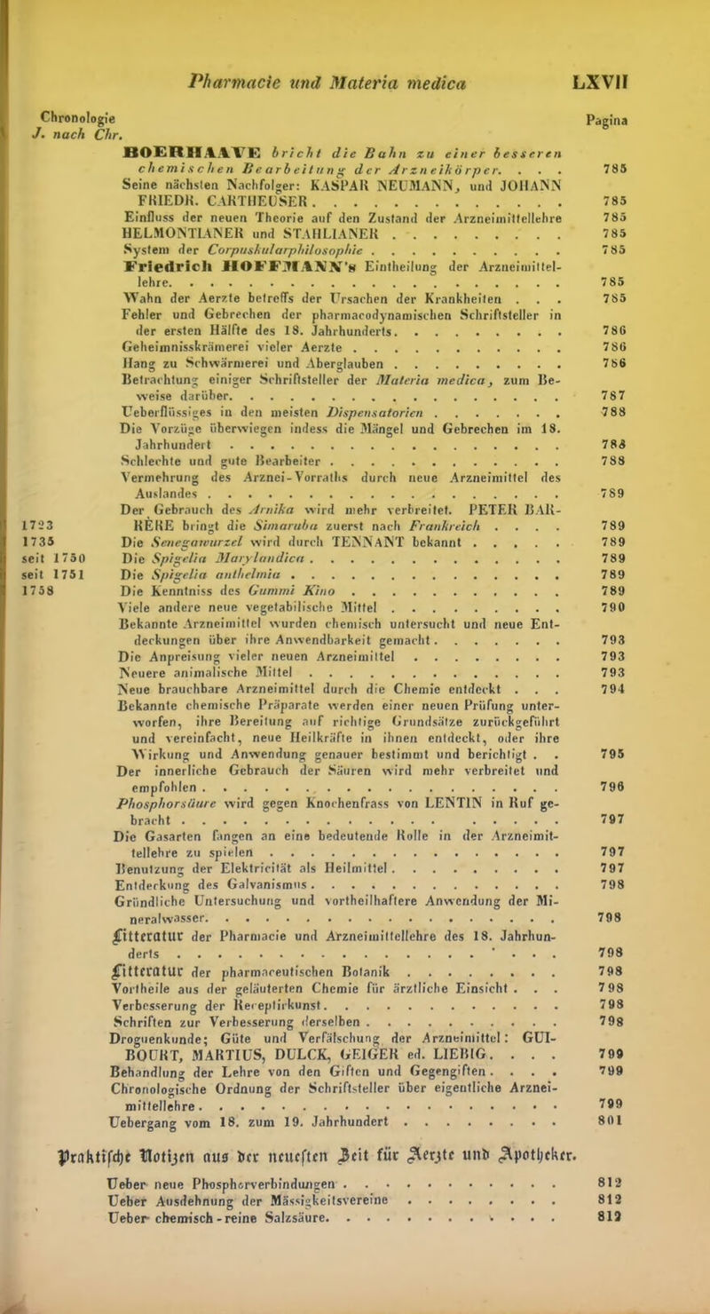 Chronologie J. nach Chr. BAERIIMTG bricht die Bahn zu einer besseren chemischen Bearbeitung der Arzneikörper. Seine nächsten Nachfolger: KASPAR NEUMANN, und JOHANN FRIED«. CARTHEUSER Einfluss der neuen Theorie auf den Zustand der Arzneimittellehre HELMONTIANER und STAHLIANER System der Corpusktdarphilosophie Friedrich HOFFMAJüIf’s Eintheilung der Arzneimittel- lehre Wahn der Aerzte betreffs der Ursachen der Krankheiten . Fehler und Gebrechen der pharmacodynamiscken Schriftsteller in der ersten Hälfte des 18. Jahrhunderts Geheimnisskrämerei vieler Aerzte Hans; zu Schwärmerei und Aberglauben Betrachtung einiger Schriftsteller der Materia medicay zum Be- weise darüber Ceberfliissiges in den meisten Dispensatorien Die Vorzüge überwiegen indes* die Mängel und Gebrechen im 18. Jahrhundert Schlechte und gute Bearbeiter Vermehrung des Arznei-Vorraths durch neue Arzneimittel des Auslandes Der Gebrauch des Arnika wird mehr verbreitet. PETER 13Alt- REHE bringt die Simarubu zuerst nach Frankreich .... Die Senegamurzel wird durch TENNANT bekannt ..... Die Spigelia Marylandica Die Spigelia antbelmia Die Kenntniss des Gummi Kino Viele andere neue vegetabilische Mittel Bekannte Arzneimittel wurden chemisch untersucht und neue Ent- deckungen über ihre Anwendbarkeit gemacht Die Anpreisung vieler neuen Arzneimittel Neuere animalische Mittel Neue brauchbare Arzneimittel durch die Chemie entdeckt . Bekannte chemische Präparate werden einer neuen Prüfung unter- worfen, ihre Bereitung auf richtige Grundsätze zurückgeführt und vereinfacht, neue Heilkräfte in ihnen entdeckt, oder ihre Wirkung und Anwendung genauer bestimmt und berichtigt . Der innerliche Gebrauch der Säuren wird mehr verbreitet und empfohlen Phosphors/iure wird gegen Knochenfrass von LENT1N in Ruf ge- bracht Die Gasarten fangen an eine bedeutende Rolle in der Arzneimit- tellehre zu spielen Benutzung der Elektricität als Heilmittel Entderkung des Galvanismus Gründliche Untersuchung und vortheilhaftcre Anwendung der Mi- neralwasser £ttteratut der Pharmacie und Arzneimittellehre des 18. Jahrhun- derts • . . ^ittcratur der pharmnreutischen Botanik Vortheile aus der geläuterten Chemie für ärztliche Einsicht . . . Verbesserung der Kereptirkunst Schriften zur Verbesserung derselben Droguenkunde; Güte und Verfälschung der Arzneimittel: GUI- BOUKT, MARTI US, DULCK, GEIGER ed. L1EBIG. . . . Behandlung der Lehre von den Giften und Gegengiften .... Chronologische Ordnung der Schriftsteller über eigentliche Arznei- mittellehre Uebergang vom 18. zum 19. Jahrhundert Prnhltfdjt tßotijm tutg ber neueften 3eit für unb ^uotljcktr. Ueber- neue Phosphorverbindungen Ueber Ausdehnung der Mässigkeitsvereine ........ Ueber chemisch-reine Salzsäure . . . 1723 1735 seit 1750 seit 1751 1758 Pagina 785 785 785 785 785 785 785 78G 780 786 787 788 788 788 789 789 789 789 789 7 89 790 793 793 793 794 795 796 797 797 797 798 798 798 798 798 798 798 799 799 799 801 812 812 813