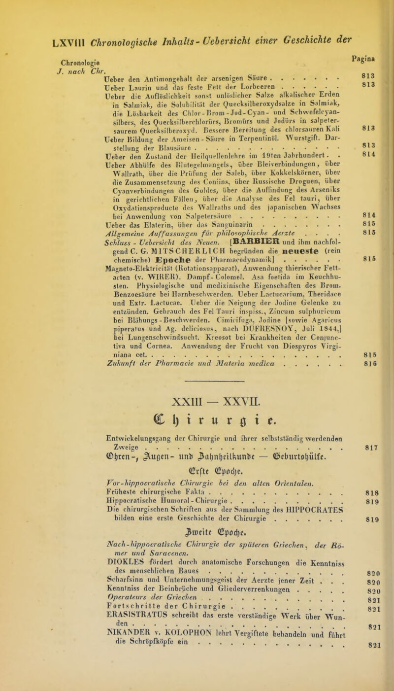 Chronologie J. nach Chr. Ueber den Antimongehalt der arsenigen Säure Heber Laurin und das feste Fett der Lorbeeren Ueber die Aufiöslichkeit sonst unlöslicher Salze alkalischer Erden in Salmiak, die Solubilität der Quecksilberoxydsalze in Salmiak,, die Lösbarkeit des Chlor-lirom-Jod-Cyan- und Schwefelcyan- silbers, des Quecksilberchlorids, Bromiirs und Jodiirs in salpeter- saurem Quecksilberoxyd. Bessere Bereitung des chlorsauren Kali Ueber Bildung der Ameisen - Säure in Terpentinöl. Wurstgift. Dar- stellung der Blausäure Ueber den Zustand der Heilquellenlehre im löten Jahrhundert. . Ueber Abhülfe des Blutegelmangels, über Bleiverbindungen, über Wallrath, über die Prüfung der Saleb, über Kokkelskörner, über die Zusammensetzung des Coniins, über Russische Droguen, über Cyanverbindungen des Goldes, über die Auffindung des Arseniks in gerichtlichen Fällen, über die Analyse des Fel tauri, über Oxydationsproducte des W;a!lraths und des japanischen Wachses bei Anwendung von Salpetersäure Ueber das Elaterin, über das Sanguinarin Allgemeine Auffassungen für philosophische Acrzte .... Schluss - Uebersicht des Neuen. [BARBIER und ihm nachfol- gend C. G. M1 T S C H E K L1C H begründen die neueste (rein chemische) Epoche der Pharmacodynamik] Magneto-Elektrieität (Rotationsapparat), Anwendung thierischer Fett- arten (v. WIRER). Dampf- Colomel. Asa foetida im Keuchhu- sten. Physiologische und medizinische Eigenschaften des Brom. Benzoesäure bei llarnbeschwerden. Ueber Lactucarium. Theridaee und Extr. Laetucae. Ueber die Neigung der Jodine Gelenke zu entzünden. Gebrauch des Fel Tauri inspiss., Zincum sulphuricum bei Blähungs - Beschwerden. Cimicifuga, Jodine [sowie Agaricus piperatus und Ag. deliciosus, nach DUFRESNOY, Juli 1844,] bei Lungenschwindsucht. Kreosot lei Krankheiten der Conpinc- tiva und Cornea. Anwendung der Frucht von Diospyros Virgi- niana cet Zukunft der Pharmacie und Materia medica Pagina 813 813 813 813 814 814 815 815 815 815 816 XXIII — XXVII. I l) i r u r u i f. Entwickelungsgang der Chirurgie und ihrer selbstständig werdenden Zweige ©jjrcu-, .SUtflen- ttnb 3itl)nl)cUkuntie — (ßcburtfltjiUft. (£rftc <£pod)e. Vor-hippocratische Chirurgie bei den alten Orientalen. Früheste chirurgische Fakta Hippocratische Humoral - Chirurgie Die chirurgischen Schriften aus der Sammlung des I1IPPOCRATES bilden eine erste Geschichte der Chirurgie Jtucitc (£pod)c. Nach-hippocratische Chirurgie der späteren Griechen, der Rö- mer und Saraccncn. DIOKLES fördert durch anatomische Forschungen die Kenntniss des menschlichen Baues Scharfsinn und Unternehmungsgeist der Aerzte jener Zeit . . Kenntniss der Beinbrüche und Gliederverrenkungen Operateurs der Griechen Fortschritte der Chirurgie. ERAS1STRATUS schreibt das erste verständige Wrerk über Wun- den NIKANDER v. KOLOPHON lehrt Vergiftete behandeln und führt die Schröpfköpfe ein 817 818 819 819 820 820 820 821 821 821 821