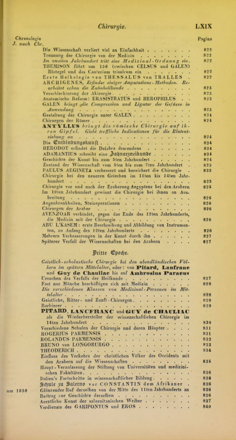 Chronologie Pagina J. nach Chr. Die Wissenschaft verliert viel an Einfachheit 823 Trennung der Chirurgie von der Medizin 822 lm zweiten Jahrhundert tritt eine Medizin al - Or dnun g ein. 822 T1IEM1SON führt um 150 (zwischen CELSUS und GALEN) Dlutegel und das Cauterium trisulcum ein 832 Erste llelkologie von THESSALUS von TRALLES . 822 ARCH1GENES, Erfinder einiger Ampula tions - Methoden. Be- arbeitet schon die Zahnheilhunde 823 Verschlechterung der Akirurgie 823 Anatomische Deform: ERAS1STRATUS und HEROPHILUS . . 823 GALEN bringt tdie Compression und Ligatur der Gefiisse in Anwendung 823 Gestaltung der Chirurgie unter GALEN 824 Chirurgen der Römer 824 ANTVLLUS b ringt die römische Chirurgie auf ih- ren Gipfel. Gicht treffliche Indicationen für die Blutent- ziehung an 824 Dis (Entbintiunflglutnft 824 I1EKODOT erfindet die Dolabra descendcns 824 ADAMANTIUS schreibt eine ßltljnarttmluin&C 824 Geschichte der Kunst bis zum 5ten Jahrhundert 824 Zustand der Wissenschaft vom 5ten bis zum 7ten Jahrhundert . 825 PAULUS AEGINETA verbessert und bereichert die Chirurgie . 825 Chirurgie bei den neueren Griechen im Illen bis 14ten Jahr- hundert 825 Chirurgie vor und nach der Eroberung Aegyptens bei den Arabern 825 Im loten Jahrhundert gewinnt die Chirurgie bei ihnen an Aus- breitung 82G Augenkrankheilen, Steinoperationen 826 Chirurgen der Araber 826 AVEN/fOAR verbindet, gegen das Ende des 12ten Jahrhunderts, die Medizin mit der Chirurgie 826 ABU L'KASEM: erste Beschreibung und Abbildung von Instrumen- ten, zu Anfang des 12ten Jahrhunderts 826 Mehrere Verbesserungen in der Kunst durch ihn 827 Späterer Verfall der Wissenschaften bei don Arabern .... 827 Pritte <£pod)f. Geistlich - scholastische Chirurgie bei den abendländischen Völ- kern im spätem Mittelalter, oder: von 1‘itard, LailfrailC und Oiiy de Cliauliac bis auf Ainbroititin Paraen» Ursachen des Verfalls der Heilkunde 827 Fast nur Mönche beschäftigen sich mit Medizin 828 Die verschiedenen Klassen von Medizinal - Personen im Mit- telalter 828 Geistliche, Ritter- und Zunft - Chirurgen 829 Barbierer 829 PIT ARD, LAWCFRAKC und «UV de C1IAULIAC als die Wiederhersteller der wissenschaftlichen Chirurgie im 14ten Jahrhundert 830 Verschiedene Schulen der Chirurgie und deren Häupter .... 831 KOGER1US PARMENSIS 831 ROLANDUS PARMENSIS 833 BRUNO von LONGOBÜRGO 833 THEODERICH 834 Einfluss des Verkehrs der christlichen Völker des Occidents mit den Arabern auf die Wissenschaften 835 Haupt-Veranlassung der Stiftung von Universitäten und medizini- schen Fakultäten 836 Italien’s Fortschritte in wissenschaftlicher Bildung 836 *Sd)UU JU jSillcrnO Tor CONSTANTIN dem Afrikaner . 836 um 1050 Glänzender Ruf derselben von der Mitte des Ilten Jahrhunderts an 836 Beitrag zur Geschichte derselben 836 Aerztliche Kunst der salernitantschen Weiber 837 Verdienste des GARIPOJNTUS und EROS 840