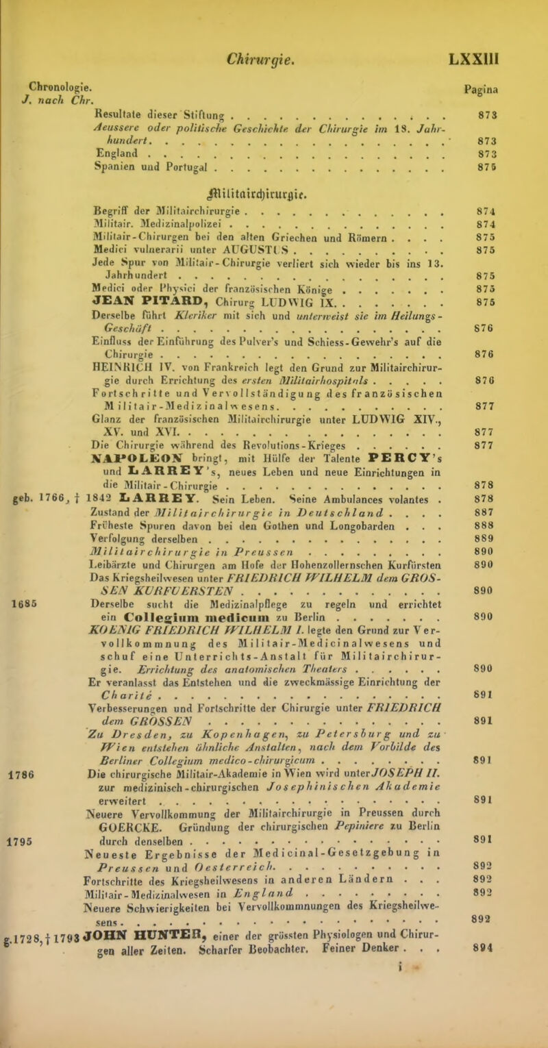 Chronologie. Pagina J. nach Chr. Resultate dieser Stiftung . . 873 Aeussere oder politische Geschichte der Chirurgie im 18. Jahr- hundert • 873 England 87 3 Spanien und Portugal 87 5 (ftUlitairdjirurflir. Begriff der Militairchirurgie 874 Militair. Medizinalpolizei 874 Militair-Chirurgen bei den alten Griechen und Römern .... 875 Medici vulaerarii unter AUGUSTES 875 Jede Spur von Miliiair-Chirurgie verliert sich wieder bis ins 13. Jahrhundert 875 Medici oder Physici der französischen Kön •ge 875 JEAN PITARD, Chirurg LUDWIG IX 875 Derselbe fuhrt Kleriker mit sich und unterweist sie im Heilungs - Geschäft 876 Einfluss der Einführung des Pulver’* und Schiess-Gewehr’s auf die Chirurgie 876 HEINRICH IV. von Frankreich legt den Grund zur Militairchirur- gie durch Errichtung des ersten Mililairhospitnls 876 Fortschritte un d V er vo 11s t ändigu ng d es fr a n zö s i sch en Militair-Medizinal wesens 877 Glanz der französischen Militairchirurgie unter LUDWIG XIV-, XV. und XVI 877 Die Chirurgie während des Revolutions-Krieges 877 XAPOLEOV bringt, mit Hülfe der Talente PERCY’s und LARREY's, neues Leben und neue Einrichtungen in die Militair - Chirurgie 878 geb. 1766, j 1842 LARREY. Sein Leben. Seine Ambulances volantes . 878 Zustand der Militairchirurgie in Deutschland . . . . 887 Früheste Spuren davon bei den Gothen und Longobarden ... 888 Verfolgung derselben 889 Militairchirurgie in Preussen 890 Leibärzte und Chirurgen am Hofe der Ilohenzollernschen Kurfürsten 890 Das Kriegsheilwesen unter FRIEDRICH WILHELM dem GROS- SEN KURFGERSTEN 890 1685 Derselbe sucht die Medizinalpflege zu regeln und errichtet ein Collegium medlcum zu Berlin 890 KO EMG FRIEDRICH WILHELM I. legte den Grund zur Ver- vollkommnung des Militair-Medicinalwesens und schuf eine Unterrichts-Anstalt für Militairchirur- gie. Errichtung des anatomischen Theaters 890 Er veranlasst das Entstehen und die zweckmässige Einrichtung der Charite 891 Verbesserungen und Fortschritte der Chirurgie unter FRIEDRICH dem GROSSEN 891 Zu Dresden, zu Kopenhagen, zu IJetershurg und zu Wien entstehen ähnliche Anstalten, nach dem Vorhilde des Berliner Collegium medico-chirurgicum 891 1786 Die chirurgische Militair-Akademie in Wien wird unter JOSEPH II. zur medizinisch-chirurgischen Josephinis chen Akademie erweitert 891 Neuere Vervollkommung der Militairchirurgie in Preussen durch GüERCKE. Gründung der chirurgischen Pepiniere zu Berlin 1795 durch denselben Neueste Ergebnisse der Medicinal-Gesetzgebung in Preussen und Oesterreich 892 Fortschritte des Kriegsheilwesens in anderen Ländern . . . 892 Militair - Medizinalwesen in England 892 Neuere Schwierigkeiten bei Vervollkommnungen des Kriegsheilwe- sens 8®2 g.1728 f 1793 JOHN HUNTER, einer der grössten Physiologen und Chirur- gen aller Zeiten. Scharfer Beobachter. Feiner Denker. . . 894 i •