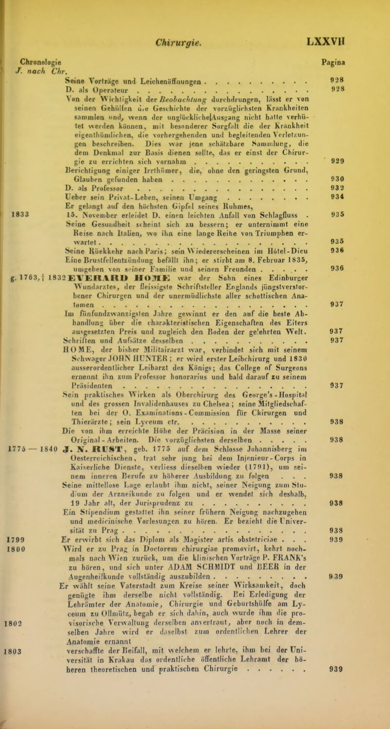 Chronologie Pagina J. nach Chr. Seine Vorträge und Leichenöffnungen 928 D. als Operateur 928 \ on der Wichtigkeit der Beobachtung durchdrungen, lässt er von seinen Geholfen u.e Geschichte der vorzüglichsten Krankheiten sammlen und, wenn der unglücklichejAusgang nicht hatte verhü- tet werden können, mit besonderer Sorgfalt die der Krankheit eigentümlichen, die vorhergehenden und begleitenden Verletzun- gen beschreiben. Dies war jene schätzbare Sammlung, die dem Denkmal zur Basis dienen sollte, das er einst der Chirur- gie zu errichten sich vornahm 929 Berichtigung einiger Irrthiimer, die, ohne den geringsten Grund, Glauben gefunden haben 930 D. als Professor 933 Ueber sein Privat-Leben, seinen Umgang 934 Er gelangt auf den höchsten Gipfel seines Ruhmes, 1833 15. November erleidet D. einen leichten Anfall von Schlagfluss . 935 Seine Gesundheit scheint sich zu bessern; er unternimmt eine Reise nach Italien, wo ihn eine lange Reihe von Triumphen er- wartet 935 Seine Rüekkehr nach Paris; sein Wiedererscheinen im Hötel-Dicu 936 Eine Brustfellentzündung befällt ihn; er stirbt am 8. Februar 1835, umgeben von seiner Familie und seinen Freunden 936 g. 1763,1 1832EVERARD HOHE war der Sohn eines Edinburger Wundarztes, der fleissigste Schriftsteller Englands jüngstverstor- bener Chirurgen und der unermüdlichste aller schottischen Ana- tomen 937 Im fünfundzwanzigslen Jahre gewinnt er den auf die beste Ab- handlung über die charakteristischen Eigenschaften des Eiters ausgesetzten Preis und zugleich den Boden der gelehrten Welt. 937 Schriften und Aufsätze desselben 937 HOME, der bisher Militairarzt war, verbindet sich mit seinem Schwager JOHN HUNTER ; er wird erster Leibchirurg und 1830 ausserordentlicher Leibarzt des Königs; das College of Surgeons ernennt ihn zum Professor honorarius und bald darauf zu seinem Präsidenten 037 Sein praktisches Wirken als Oberchirurg des George’s-Hospital und des grossen Invalidenhauses zu Chelsea ; seine Mitgliedschaf- ten bei der O. Examinations - Commission für Chirurgen und Thierärzte; sein Lyceum ctr 938 Die von ihm erreichte Höhe der Präcision in der Masse seiner Original - Arbeiten. Die vorzüglichsten derselben 938 1775 — 1840 JT. AI. RUST, geb. 1775 auf dem Schlosse Johannisberg im Oesterreichischcn, trat sehr jung bei dem Injenieur - Corps in Kaiserliche Dienste, verlies* dieselben wieder (1791), um sei- nem inneren Berufe zu höherer Ausbildung zu folgen . . . 938 Seine mittellose Lage erlaubt ihm nicht, seiner Neigung zum Stu- dium der Arzneikunde zu folgen und er wendet sich deshalb, 19 Jahr alt, der Jurisprudenz zu 938 Ein Stipendium gestattet ihn seiner frühem Neigung nachzugehen und medicinische Vorlesungen zu hören. Er bezieht die Univer- sität zu Prag 938 1799 Er erwirbt sich das Diplom als Magister artis obstetriciae . . . 939 1800 Wird er zu Prag in Doctorein chirurgiae promovirt, kehrt noch- mals nach Wien zurück, um die klinischen Vorträge P. FRANK’s zu hören, und sich unter ADAM SCHMIDT und BEER in der Augenheilkunde vollständig auszubilden 9 39 Er wählt seine Vaterstadt zum Kreise seiner Wirksamkeit, doch genügte ihm derselbe nicht vollständig. Bei Erledigung der Lehrämter der Anatomie, Chirurgie und Geburtshülfe am Ly- ceum zu Ollmiitz, begab er sich dahin, auch wurde ihm die pro- 1802 visorische Verwaltung derselben anvertraut, aber noch in dem- selben Jahre wird er daselbst zuin ordentlichen Lehrer der Anatomie ernannt 1803 verschaffte der Beifall, mit welchem er lehrte, ihm bei der Uni- versität in Krakau das ordentliche öffentliche Lehramt der hö- heren theoretischen und praktischen Chirurgie 939