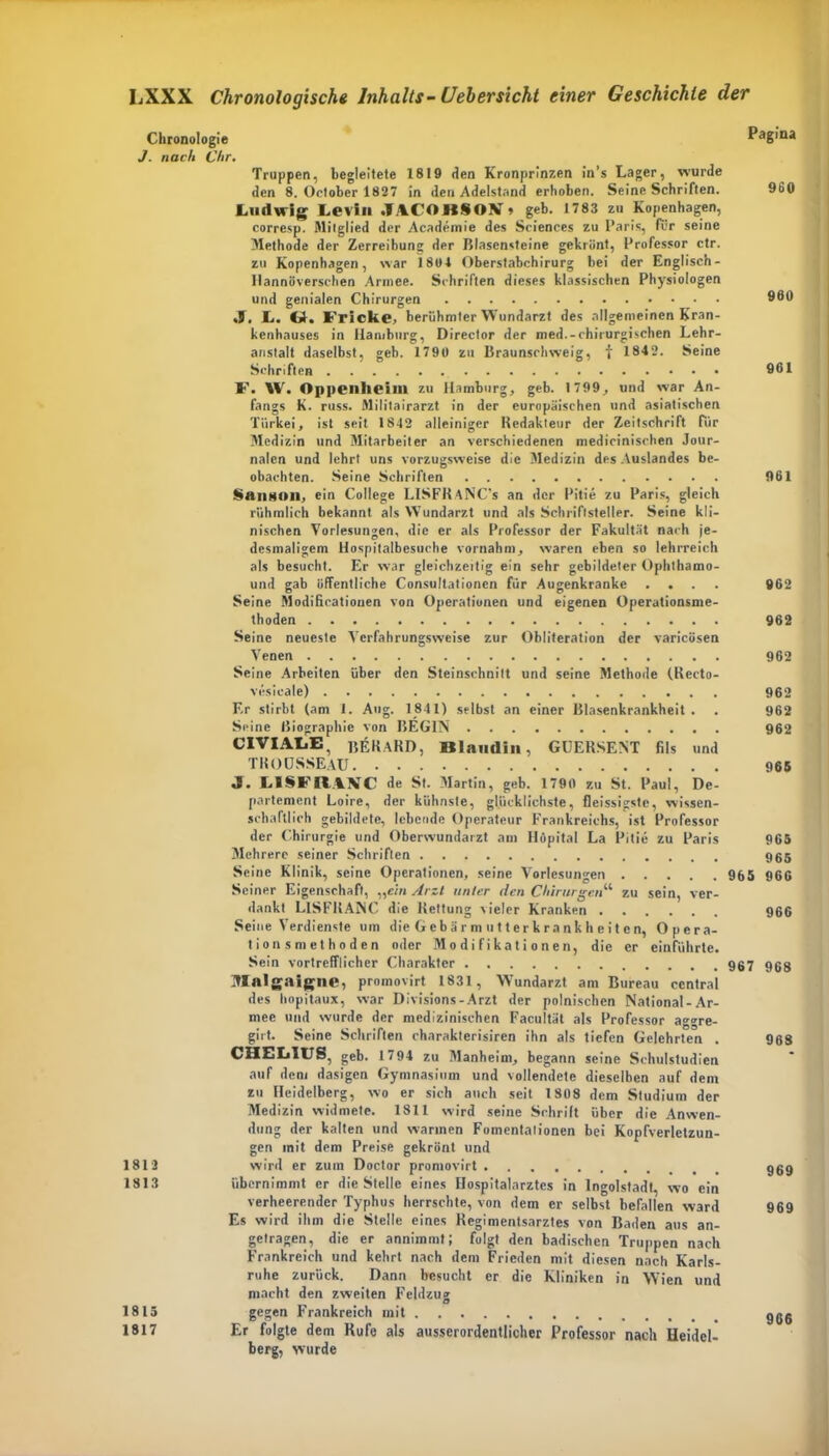 Chronologie Pagina J. nach Chr. Truppen, begleitete 1819 den Kronprinzen in’s Lager, wurde den 8. Oetober 1827 in den Adelstand erhoben. Seine Schriften. 960 Ludwig Levin .lACOKSOBf» geb. 1783 zu Kopenhagen, corresp. Mitglied der Academie des Sciences zu Paris, für seine Methode der Zerreibung der Blasensteine gekrönt, Professor ctr. zu Kopenhagen, war 1801 Oberstabchirurg bei der Englisch- Hannoverschen Armee. Schriften dieses klassischen Physiologen und genialen Chirurgen 900 L. Cd« Fricke, berühmter Wundarzt des allgemeinen Kran- kenhauses in Hamburg, Director der med.-chirurgischen Lehr- anstalt daselbst, geb. 1790 zu Braunschweig, f 1842. Seine Schriften 961 F. W. Oppenheim zu Hamburg, geb. 1799, und war An- fangs K. russ. Militairarzt in der europäischen und asiatischen Türkei, ist seit 1842 alleiniger Redakteur der Zeitschrift für Medizin und Mitarbeiter an verschiedenen medicinischen Jour- nalen und lehrt uns vorzugsweise die Medizin des Auslandes be- obachten. Seine Schriften 961 §ansoil, ein College LISFRaNC’s an der Pitie zu Paris, gleich rühmlich bekannt als Wundarzt und als Schriftsteller. Seine kli- nischen Vorlesungen, die er als Professor der Fakultät nach je- desmaligem Hospitalbesuehe vornahm, waren eben so lehrreich als besucht. Er war gleichzeitig ein sehr gebildeter Ophlhamo- und gab öffentliche Consultationen für Augenkranke .... 962 Seine Modificatiouen von Operationen und eigenen Operationsme- thoden 962 Seine neueste Vcrfahrungsweise zur Obliteration der varicösen Venen 962 Seine Arbeiten über den Steinschnitt und seine Methode (Recto- vesieale) 962 Er stirbt (am 1. Aug. 1841) selbst an einer Blasenkrankheit . . 962 Seine Biographie von BEG1N 962 CIVIALE, BEIURD, Ulamlin, GUERSENT fils und TROUSSEAU 965 «9. LISFRAVC de St. Martin, geb. 1790 zu St. Paul, De- partement Loire, der kühnste, glücklichste, fleissigste, wissen- schaftlich gebildete, lebende Operateur Frankreichs, ist Professor der Chirurgie und Oberwundarzt am Höpital La Pitie zu Paris 965 Mehrere seiner Schriften 965 Seine Klinik, seine Operationen, seine Vorlesungen 965 966 Seiner Eigenschaft, „ein Arzt unter den Chirurgen“ zu sein, ver- dankt LlSFKANC die Rettung vieler Kranken 966 Seine Verdienste um die G eb ä r m u 11 er k ra nk h e i t en, Opera- tion smethoden oder Modifikationen, die er einführte. uialgaigne, promovirt 1831, Wundarzt am Bureau central des hopitaux, war Divisions-Arzt der polnischen National-Ar- mee und wurde der medizinischen Facultät als Professor aggre- girt. Seine Schriften charakterisiren ihn als tiefen Gelehrten . 968 CHEL1US, geb. 17 94 zu Manheim, begann seine Schulstudien auf dem dasigen Gymnasium und vollendete dieselben auf dem zu Heidelberg, wo er sich auch seit 1808 dem Studium der Medizin widmete. 1811 wird seine Schrift über die Anwen- dung der kalten und warmen Fomentalionen bei Kopfverletzun- gen mit dem Preise gekrönt und 1812 wird er zum Doctor promovirt ggg 1813 übernimmt er die Stelle eines Hospitalarztcs in Ingolstadt, wo ein verheerender Typhus herrschte, von dem er selbst befallen ward 969 Es wird ihm die Stelle eines Regimentsarztes von Baden aus an- getragen, die er annimmt; folgt den badischen Truppen nach Frankreich und kehrt nach dem Frieden mit diesen nach Karls- ruhe zurück. Dann besucht er die Kliniken in Wien und macht den zweiten Feldzu» O 1815 gegen Frankreich mit ggß 1817 Er folgte dem Kufe als ausserordentlicher Professor nach Heidel- berg, wurde