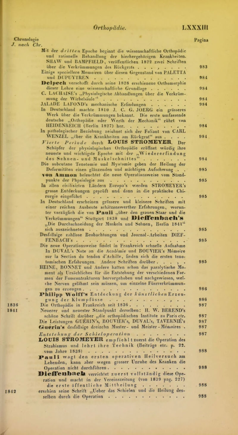 ■ Chronologie J. nach Chr. Mit der dritten Epoche beginnt die wissenschaftliche Orthopädie und rationelle Behandlung der hierhergehörigen Krankheiten. SHAW und BAMPFTELD, veröffentlichen 1822 zwei Schriften über die Verkrümmungen des Rückgrats ........ Einige speciellere Memoiren über diesen Gegenstand von PALETTA und DUPUYTREN lielpech verschafft durch seine 1828 erschienene Orthomorphie dieser Lehre eine wissenschaftliche Grundlage C. LACHAISE ’s „Physiologische Abhandlungen über die Verkrüm- mung der Wirbelsäule'4 JALADE LAFOND's mechanische Erfindungen In Deutschland machte 1810 J. C. G. JOERG ein grösseres Werk über die Verkrümmungen bekannt. Die erste umfassende deutsche „Orthopädie oder Werth der Mechanik44 rührt von HEIDENREICU (Berlin 1827) her In pathologischer Beziehung zeichnet sich der Foliant von CARL WENZEL „über die Krankheiten am Rückgrat“ aus .... Vierte Periode durch LOUIS STROME1 ER. Der Schöpfer der physiologischen Orthopädie eröffnet würdig ihre neueste und wichtigste Epoche mit der „Wiedererfindung des Sehnen- und Muskelschnittes4' Die subcutane Tenotomie und Myotomie geben der Heilung der Deformitäten einen glänzenden und mächtigen Aufschwung . voll Ammon beleuchtet die neue Operationsweise vom Stand- punkte der Phpsiologie aus In allen civilisirten Ländern Europa’s werden STROMEYEK’s grosse Entdeckungen geprüft und dann in die praktische Chi- rurgie eingeführt In Deutschland erscheinen grössere und kleinere Schriften mit einer reichen Ausbeute schätzenswerther Erfahrungen, worun- ter vorzüglich die von Pauli „über den grauen Staar und die Verkrümmungen44 Stuttgart 1838 und DicfTeiibtöcli’s D O „Die Durchschneidung der Muskeln und Sehnen, Berlin 184144 sich auszeichneten Desfallsige zahllose Beobachtungen und Journal-Arbeiten DIEF- FENBACII’s Die neue Operationsweise findet in Frankreich schnelle Aufnahme In DUVAL’s Note an die Acadcmie und BOUVIER’s Memoire sur la Section du tendon d’Achille, finden sich die ersten teno- tomischen Erfahrungen. Andere Schriften darüber . . . , HEINE, BONNET und Andere hatten schon das paralytische Mo- ment als Ursächliches für die Entstehung der verschiedenen For- men der Fusscontrakturen hervorgehoben und nachgewiesen, wel- che Nerven gelähmt sein müssen, um einzelne Füssvcrkrümmun- gen zu erzeugen Philipp Wolff’8 Entdeckung der h iin s flieh en Er Zeu- gung der Klump Hisse . . . , 1836 Die Orthopädie in Frankreich seit 1836 1841 Neuerer und neuester Standpunkt derselben: II. W. BEREND’s schöne Schrift darüber „die orthopädischen Institute zu Paris clr. Die Leistungen GüERIN’s, BOUVIEK's, DUVAL’s, TAVEKNIE’s C>liieriii,8 desfallsige dreizehn Muster- und Meister-Memoires . Entstehung der S chi elop erati LOUIS STROMEYER emp fichl t zuerst die Operation des Strabismus und lehrt ihre Technik (Beiträge etc. p. 22. vom Jahre 1838) Pauli wagt den ersten operativen Heilversuch am Lebenden, kann aber wegen grosser Unruhe des Kranken die Operation nicht durchführen IHelf'euViaola verrichtet zuerst vollständig diese Ope- ration und macht in der Vereinszeitung (von 1839 pag. 227) die erste öffentliche Mittheilung erschien seine Schrift „Ueber das Schielen und die Heilung des- selben durch die Operation Pagina 983 984 984 984 984 984 984 984 985 985 985 985 985 985 986 986 987 987 987 987 987 988 988 988 983 1842