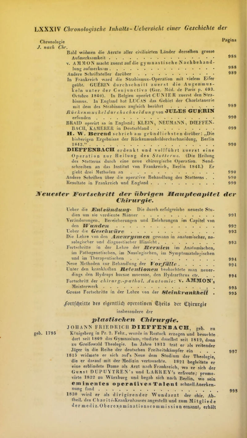 Chronologie FaSina J. nach Chr. Bald widmen die Aerzte aller civilisirlen Länder derselben grosse Aufmerksamkeit v. A M M O N macht zuerst auf die gymnastische N a c h b e li a n d - lung aufmerksam Andere Schriftsteller darüber 889 In Frankreich ward die Strabismus-Operation mit vielem Eifer geübt. GUER1N durchschnitt zuerst die Augenmus- keln unter der Conjunctiva (Gaz. Med. de l’aris p. 093. Octobre 1840). In Belgien operirt C UN lE R zuerst den Stra- bismus. In England hat LUCAS das Gebiet der Charlatanerie mit dem des Strabismus zugleich berührt 989 Rückenmuskeldarchschneidang- von «JUIiES GUl'jIilN erfunden 990 BRaID operirt so in England; KLEIN, NEUMANN, DIEFFEN- BACII, KAMERER in Deutschland 099 H. XV. Herein! schrieb am grü ndl i ch st e n darüber: „Die bisherigen Ergebnisse der Kückenmuskeldurchschneidung, Berlin 1843.‘k 990 DIEFFENBACH erdenkt und voll führt zuerst eine Operation zur Heilung des Stotterns. (Die Heilung des Stotterns durch eine neue chirurgische Operation. Send- schreiben an das Institut von Frankreich, Berlin 1841.) Er gielit drei Methoden an 990 Andere Schriften über die operative Behandlung des Stotlerns . . 990 Resultate in Frankreich und England 999 Neuester Fortschritt Her übrigen Haupt capitel der Chirurgie. Ucber die JEllIxiindllllfj• Die durch erfolgreiche neueste Stu- dien um sie verdiente Männer 991 Veränderungen, Bereicherungen und Belehrungen im Capitel von den W linden 992 Ueber die Geschwüre 993 Die Lehre von den Aneurysmen gewann in anatomischer, no- sologischer und diagnostischer Hinsicht 993 Fortschritte in der Lehre der Memien im Anatomischen, im Pathogenetischen, im Nosologischen, im Symptomatologischen und im Therapeutischen 994 Neue Methoden zur Behandlung der Vorfälle 994 Unter den krankhaften llelentionen beobachtete man neuer- dings den Hydrops bursae mucosae, den Hydrarthrus ctr. . . 994 Fortschritt der chirur g.-p atliol. Anatomie. V. AMMON’s Meisterwerk 995 Grosse Fortschritte in der Lehre von der Sleinfirankheit . 995 /ortfdjrittc bcs fiflentlid) operativen fcljeile her (Cljintrßie insbesondere der plastischen Chirurgie. JOHANN FRIEDRICH DIEFFENBACH, geb. zu geh. 1V95 Königsberg in Pr. 2. Febr., wurde in Rostock erzogen und besuchte dort seit 1809 das Gymnasium, studirte daselbst seit 1812, dann zu Greifswald Theologie. Im Jahre 1813 trat er als reitender Jäger in die Reihe der deutschen Freiheitskämpfer ein ... 997 1815 widmete er sich aufs Neue dem Studium der Theologie, die er darauf mit der Medizin vertauschte. 1821 begleitete er eine erblindete Dame als Arzt nach Frankreich, wo er sich der Gunst DUPUYTREN’s und LARKEY’s erfreute; promo- virte 1822 zu Würzburg und begab sich nach Berlin, wo sein eminentes operatives Talent schnell Anerken- nung fand . . . . . 993 1830 wird er als dirigirender Wundarzt der chir. Ab- theil. des Charite-Krankenhauses angestellt und zum Mitgliede dermediz.Oberexaminationscommission ernannt, erhält