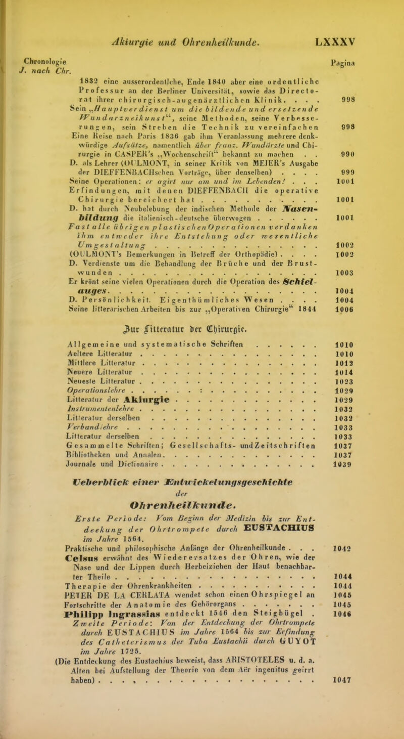 Chronologie Pagina J. nach Chr. 1832 eine ausserordenllche, Ende 1840 aber eine ordentliche Professur an der Berliner Universität, sowie das Directo- rnt ihrer chirurgisch-au gen ärztlichen Klinik. . . . 998 Sein „// a uptv e r die n s t um die bildende und er s elzcn d e TVun dar zneikuns/“, seine Methoden, seine Verbesse- rungen, sein Strehen die Technik zu vereinfachen 998 Eine Keisc nach Paris 1836 gab ihm Veranlassung mehrere denk- würdige Aufslitze, namentlich über frnnz. TVundiirzle und Chi- rurgie in CASPEK’s „Wochenschrift1' bekannt zu machen . . 990 D. als Lehrer (OI'LMORT, in seiner Kritik von MElEK’s Ausgabe der DIEFFENBACHschen Vorträge, über denselben) .... 999 Seine Operationen: er agirt nur um und im Lebenden! ... lOtil Erfindungen, mit denen DIEFFENBACH die operative Chirurgie bereichert hat 1001 D. hat durch Neubelebung der indischen Methode der IVaSC'll- hilduny die italienisch-deutsche überwogen 1001 Fast alle übrigen p l a s li s c li e n O p er a li o nen verdanken ihm entweder ihre Entstehung oder wesentliche Umgestaltung 1002 (OULMONT’s Bemerkungen in Betreff der Orthopädie) .... 1002 D. Verdienste um die Behandlung der Brüche und der Brust- wunden 1003 Er krönt seine vielen Operationen durch die Operation des Schiel- auges 1004 D. Persönlichkeit. E i ge n t h ü m I i c h es Wesen .... 1004 Seine litterarischen Arbeiten bis zur „Operativen Chirurgie“ 1844 1006 <Buc (fiUcriittir bec Cl)irur0tc. Allgemeine und systematische Schriften 1010 Aeltere Litleratur 1010 Mittlere Litleratur 1012 Neuere Litleratur 1014 Neueste Litleratur 1023 Operationslehre : 1029 Litleratur der Akilirgie 1029 lnstrumentenlehre 1032 Litleratur derselben 1032 Verbandiehre 1033 Litteratur derselben 1033 Gesammelte Schriften; G es e 11 s c h a f t s- und Z e i t s c h r i f t e n 1037 Bibliotheken und Annalen 1037 Journale und Dictionaire 1039 Veherhlick einer JEnlu ickelungsgeschichte der Ohrenheilkunde. Erste Periode: Vom Beginn der Medizin bis zur Ent- deckung der Ohrtrompete durch EUSIVACHIUS im Jahre 1564. Praktische und philosophische Anfänge der Ohrenheilkunde . . . 1042 Celsn» erwähnt des Wiederersatzes der Ohren, wie der Nase und der Lippen durch Herbeiziehen der Haut benachbar- ter Theile 1044 Therapie der Ohrenkrankheiten 1044 PETEK DE LA CEKLATA wendet schon einen O h rs pi ege 1 an 1045 Fortschritte der Anatomie des Gehörorgans 1045 Philipp liigragsiHM entdeckt 1546 den Steigbügel . 1046 Zweite Periode: Von der Entdeckung der Ohrtrompete durch EUSTACHIUS im Jahre 1564 bis zur Erfindung des Catheterismus der Tuba Eustachii durch GUVOT im Jahre 1725. (Die Entdeckung des Eustachius beweist, dass AHIS1 OIELES u. d. a. Alten bei Aufstellung der Theorie von dem Aer ingenitus geirrt haben) . . . 1047