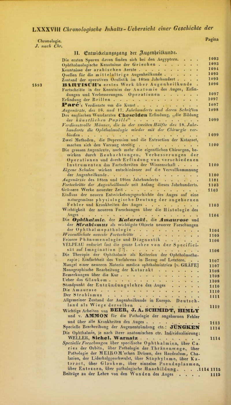 Chronologie. Pagina J. nach Chr. II. (£ntu)tckclun000ttnfl ber JluflcnlicUkuniif. Die ersten Spuren davon linden sich bei den Aegyptcrn. . . . 1093 Ophlhalmologische Kenntnisse der Griechen 1093 Kenntnisse der arabischen Aerzte 1094 Quellen für die m i 11 ela 11ri ge Augenheilkunde 1095 Zustand der operativen Oculistik im 16ten Jahrhundert .... 1095 1583 UtllTISCir» erstes Werk über Augenheilkunde . 1096 Fortschritte in der Kenntniss der Anatomie des Auges, Erfin- dungen und Verbesserungen. Operationen 1097 Erfindung der Brillen 1097 PftrC's Verdienste um die Kunst 1097 Augenärzte, des 16. und 17. Jahrhunderts und deren Schriften 1098 Des englischen Wundarztes Clicncldeil Erfindung, „die Bildung der künstlichen Pupille1' 1099 Verdienstvolle Männer, die in der zweiten Halfte des i.H. Jahr- hunderts die Ophthalmologie wieder mit der Chirurgie ver- binden 1099 Zwei Methoden, die Depression und die Extraction der Kataract, machen sich den Vorrang streitig 1100 Die grossen Augenärzte, noch mehr die eigentlichen Chirurgen, be- wirken durch Beobachtungen, Verbesserungen der Operationen und durch Erfindung von verschiedenen Instrumenten das Fortschreiten der Wissenschaft .... 1100 Eigene Schulen wirken entschiedener auf die Vervollkommnung der Augenheilkunde 1100 Augenärzte des ISten und 19ten Jahrhunderts 1101 Fortschritte der Augenheilkunde seit Anfang dieses Jahrhunderts. 1103 Grössere Werke neuester Zeit 1103 Einfluss der neuern Entwickelungsgcsrhichte des Auges auf eine naturgemässe physiologische Deutung der angebornen Fehler und Krankheiten des Auges 1103 Wichtigkeit der neueren Forschungen über die Histologie des Auges 1104 Die Ophthal mie, der Katarakt, die Amaurose und der /Strabismus als wichtigste Objecte neuerer Forschungen der Ophthal mopathologie 1104 JVrscntlichste neueste Fortschritte 1105 Feinere Phänomenologie und Diagnostik 1106 VELPEAU reducirt fast die ganze Lehre von der Specifici- sät auf Imagination [!?j 1106 Die Therapie der Ophthalmie als Kriterion der Ophthalmothe- rapic; Einfachheit des Verfahrens in Bezug auf Letztere. . . 1107 Mangel einer neueren Materia medica ophthalmiatrica |v. GRÄFE] 1107 Monographische Bearbeitung der Katarakt 1108 Bemerkungen über die Kur 1108 lieber das Glaukom 1108 Standpunkt der Entzündungslehre des Auges 1110 Die Amaurose 1110 Der Strabismus 1111 Allgemeiner Zustand der Augenheilkunde in Europa. Deutsch- land als Wiege derselben 1112 Wichtige Arbeiten von BEER, J. A. SCHMIDT, HIMIiY und v. AMMON für die Pathologie der angebornen Fehler und über alle Krankheiten des Auges 1113 Speciellc Beschreibung der Augenentzündung ctr.: JUNGKEN 1114 Die Ophthalmie, je nach ihrer anatomischen ctr. Individualisirung: WELLER, Sichel, Warnatz 1114 Spezielle Forschungen über specilische Ophthalmien, über Ca- ries der Orbita, über Pathologie der Thränenwege, über Pathologie der MEIBOM’schen Drüsen, des Hordeolum, Cha- lazion, der Liderbalggeschwulst, über Staphylome, über Ka- taract, über Glaukom, über einzelne Pseudoplasmen, über Entozoen, über pathologische Haarbildung. . . .1114 1115 Beiträge zu der Lehre von den AVunden des Auges . . . . 1115