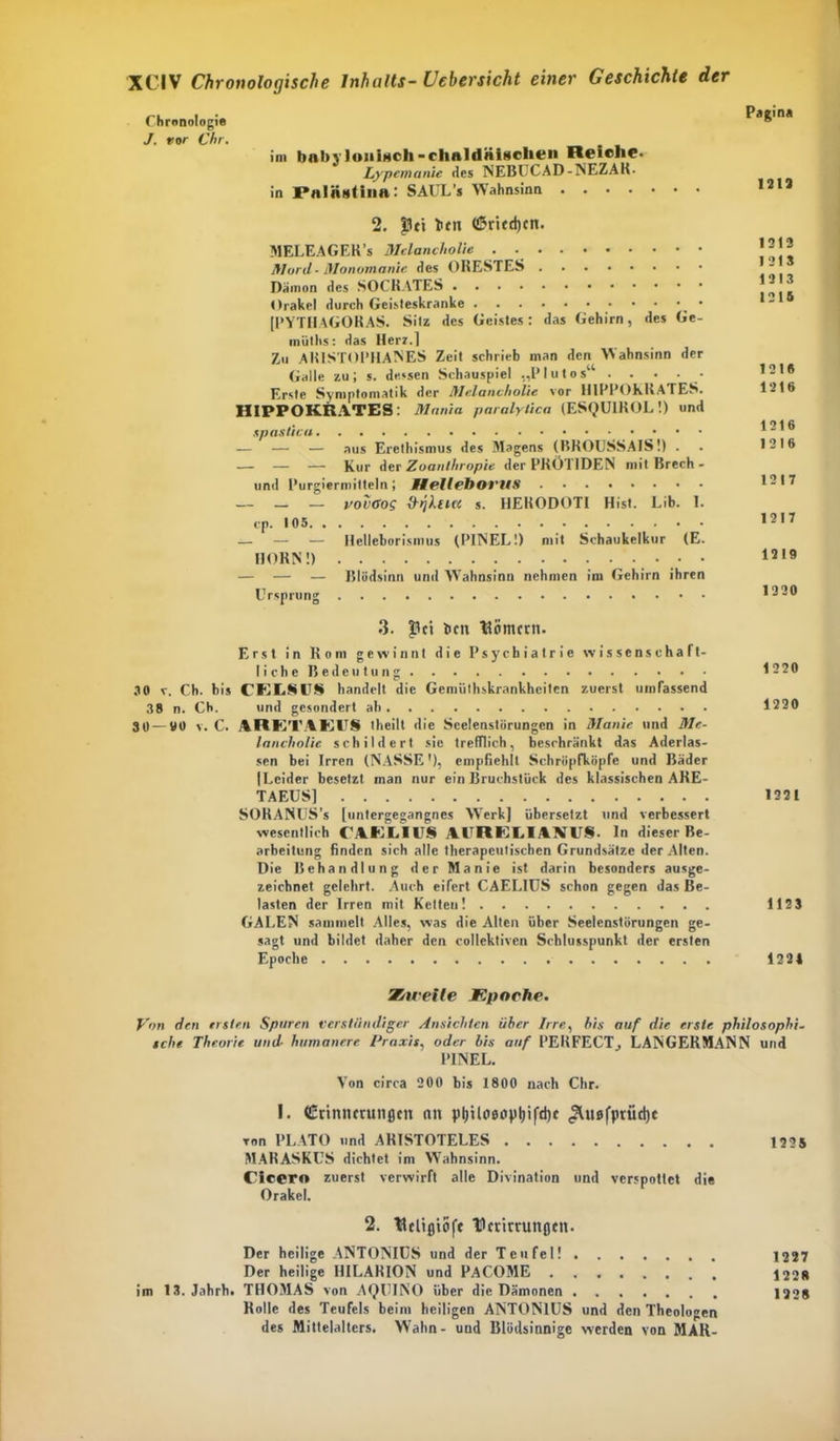 Chronologie J. ror Chr, im babv Ionisch-chuldäigclien Reiche. Lypemanie des NEBUCAD-NEZAR. in Palnsiina: SAUL’s Wahnsinn .... Pagina 1213 2. pet ben C5ritd)cn. MELEAGER’s Melancholie Mord- Monomanie des ORESTES Dämon des SOCRATES Orakel durch Geisteskranke * [PYTHAGORAS. Sitz des Geistes: das Gehirn, des Ge- inüths: das Herz.] Zu AKISTOPHANES Zeit schrieb man den Wahnsinn der Galle zu; s. dessen Schauspiel „Plutos“ . . • - Erste Symptomatik der Melancholie vor H1PPOKRATES. HIPPOKRATES: Mania paralylica (ESQUIROL!) und spastica — — — aus Erethismus des Magens (BROUSSAIS!) . — — — Kur der Zoanlhropie der PRÖ1 IDEN mitBrech- und Purgiermitteln; Hell eit Ol'MS ........ — — — voi'Oos (hjhtici s. HERODOTI Hist. Lib. I. cp. 105 — — — Helleborismus (PINEL!) mit Schaukelkur (E. HORN!) • • — — — Blödsinn und Wahnsinn nehmen im Gehirn ihren Ursprung 3. Jlci ben Hörnern. Erst in Rom gewinnt die Psychiatrie Wissenschaft- I i c h e B e d e u t u n g 30 v. Cb. bis CEESU8 handelt die Gemüthskrankheitcn zuerst umfassend 38 n. Cb. und gesondert ah 30 — 00 v. C. ARETAE1IS theilt die Scelenstörungen in Manie und Me- lancholie schildert sie trefflich, beschränkt das Aderläs- sen bei Irren (NASSE'), empfiehlt Schrüpfköpfe und Bäder |Leider besetzt man nur ein Bruchstück des klassischen ARE- TAEUS] SORANUS’s [untergegangnes Werk] übersetzt und verbessert wesentlich CAELIV8 AI RELIAM8 In dieser Be- arbeitung finden sich alle therapeutischen Grundsätze der Alten. Die Behandlung der Manie ist darin besonders ausge- zeichnet gelehrt. Auch eifert CAELIUS schon gegen das Be- lasten der Irren mit Ketten! GALEN sammelt Alles, was die Alten über Seelenstörungen ge- sagt und bildet daher den collektivcn Schlusspunkt der ersten Epoche 1213 1213 1213 1216 121« 1216 1216 1216 1217 1217 1219 1320 1220 1220 1221 1123 1221 Zweite Kpoche. Von den ersten Sparen verständiger Ansichten über Irre, bis auf die erste philosophi- sche Theorie und humanere Praxis, oder bis auf PERFECT, LANGERMANN und PINEL. Von circa 200 bis 1800 nach Chr. I. Crinnmtnflcn tut p(jtloeop|)ifd)t ^ttofprüdjc von PLATO und ARISTOTELES 1225 MARASKUS dichtet im Wahnsinn. Cicero zuerst verwirft alle Divination und verspottet die Orakel. 2. Helifliöfe Hctirrunflcn. Der heilige ANTONIUS und der Teufel! 1227 Der heilige HILARION und PACOME 1228 im 13. Jahrb. THOMAS von AtJUINO über die Dämonen 1228 Rolle des Teufels beim heiligen ANTONIUS und den Theologen des Mittelalters. Wahn- und Blödsinnige werden von MAR-