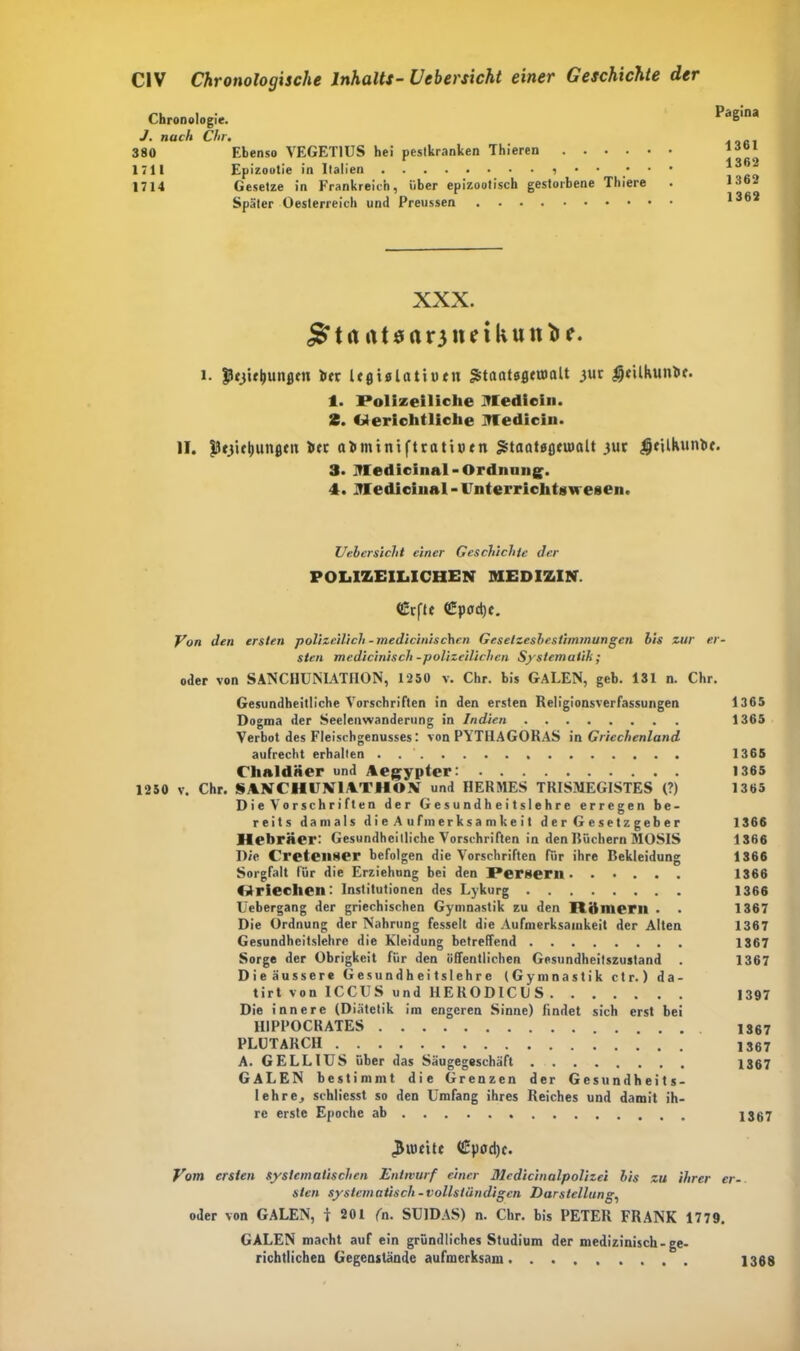 Chronologie. J. nach Clir. 380 Ebenso VEGET1US hei peslkranken Thieren 171t Epizootie in Italien • • ' 1714 Gesetze in Frankreich, über epizootisch gestorbene Thiere Später Oesterreich und Preussen Pagina 1361 1362 1362 1362 XXX. j£tit rttsaoimkunfce. i. Jücj’utiunflm her UßUUtiutn ^tnatsßeumlt juc $}eühunbc. 1. Polizeiliche Medicin. 2. Gerichtliche Medicin. II. Iltjicljunßm hcc a^minifttatioen Staatöflcuialt 311c $filkunbf. 3. Medicinal- Ordnung. 4. MedicinaI - Unterricht»wesen. Uebersicht einer Geschichte der POLIZEILICHEN MEDIZIN. <£rfU (Üpcrd)c. Von den ersten polizeilich -medicinischen Gesetzesbestimmungen bis zur er- sten medicinisch-polizeilichen Systematik; oder von SANCHUNIATIION, 1250 v. Chr. bis GALEN, geh. 131 n. Chr. Gesundheitliche Vorschriften in den ersten Religionsverfassungen 1365 Dogma der Seelenwanderung in Indien 1365 Verbot des Fleiscbgenusses: von PYTHAGORAS in Griechenland aufrecht erhalten 1365 Chaldäer und Aegypter: 1365 1250 v. Chr. SANCHUN1ATHON und HERMES TRISMEGISTES (?) 1365 Die Vorschriften der Gesundheitslehre erregen be- reits damals die Aufmerksamkeit d e r G c se t z geh er 1366 Hebräer: Gesundheitliche Vorschriften in den Rächern MOSIS 1366 Die Cretenser befolgen die Vorschriften für ihre Bekleidung 1366 Sorgfalt für die Erziehung bei den Persern 1366 Griechen: Institutionen des Lykurg 1366 Üebergang der griechischen Gymnastik zu den Römern . . 1367 Die Ordnung der Nahrung fesselt die Aufmerksamkeit der Alten 1367 Gesundheitslehrc die Kleidung betreffend 1367 Sorge der Obrigkeit für den öffentlichen Gesundheitszustand . 1367 Die äussere Gesundheitslehre (Gymnastik ctr.) d a - tirt von ICCUS und HERODICll S 1397 Die innere (Diätetik im engeren Sinne) findet sich erst bei 1IIPPOCRATES 1367 PLUTARCII 1367 A. GELLIUS über das Säugegeschäft 1367 GALEN bestimmt die Grenzen der Gesundheits- lehre, schliesst so den Umfang ihres Reiches und damit ih- re erste Epoche ab 1367 (£pod)c. Vom ersten systematischen Entwurf einer Mcdicinalpolizei bis zu ihrer er- sten systematisch -vollständigen Darstellung, oder von GALEN, ir 201 (n. SU1DAS) n. Chr. bis PETER FRANK 1779. GALEN macht auf ein gründliches Studium der medizinisch-ge- richtlichen Gegenstände aufmerksam 1368