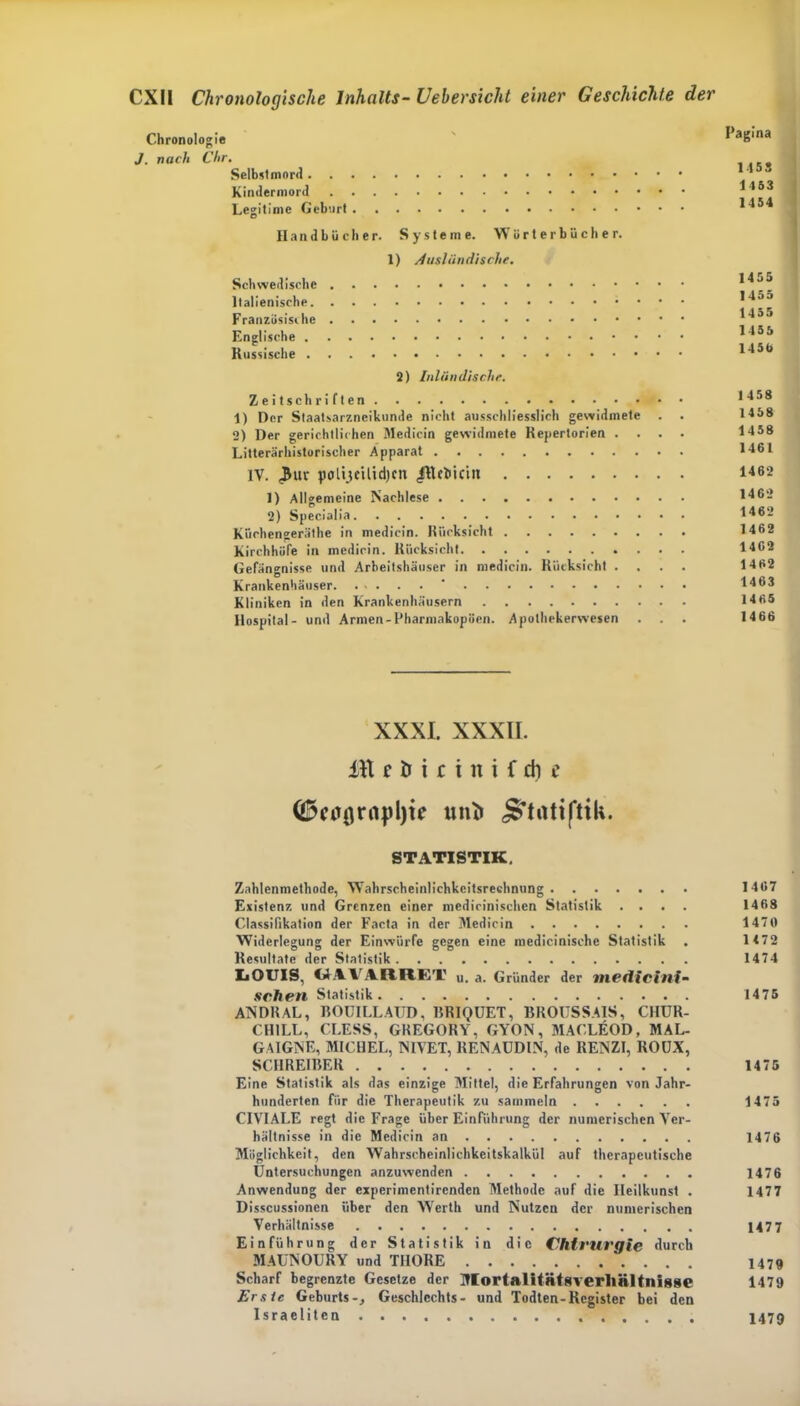 Chronologie J. nach Chr. Selbstmord Kindermord Legitime Geburt Handbücher. Systeme. Wörterbücher. 1) Ausländische. Schwedische Italienische Französische Englische Russische 2) Inländische. Zeitschriften 1) Der Staatsarznciknnde nicht ausschliesslich gewidmete . . 2) Der gerichtlichen Medicin gewidmete Repertorien . . . . Literarhistorischer Apparat IV. 3ur polijeiüdjcn IRebiciti 1) Allgemeine Nachlese 2) Specialia Kiiehengeräthe in medicin. Rücksicht Kirchhöfe in medicin. Rücksicht Gefängnisse und Arbeitshäuser in medicin. Rücksicht . Krankenhäuser. Kliniken in den Krankenhäusern Hospital- und Armen-Pharmakopoen. Apothekerwesen Pagina 1453 1153 1454 1455 1455 1455 1455 145b 1458 1458 1458 1461 1462 1462 1462 1462 1462 1462 1463 1465 1466 XXXI. XXXII. itt e tr i c i n i f d) e (ÜWflrrtplji? mit* STATISTIK. Zahlenmethode, Wahrscheinlichkeitsrechnung 1467 Existenz und Grenzen einer medicinischen Statistik .... 1468 Classifikation der Facta in der Medicin 1470 Widerlegung der Einwürfe gegen eine medicinisehe Statistik . 1472 Resultate der Statistik 1474 IiOUIS, WAVARRE1' u. a. Gründer der inedicini- sehen Statistik 1475 ANDRAL, BOUILLAUD, BRIQUET, BROUSSAIS, CHUR- CHILL, CLESS, GREGORY, GYON, MACLEOD, MAL- GAIGJNE, MICHEL, NIVET, RENAÜDIN, de RENZI, ROUX, SCHREIBER 1475 Eine Statistik als das einzige Mittel, die Erfahrungen von Jahr- hunderten für die Therapeutik zu sammeln 1475 CIVIALE regt die Frage über Einführung der numerischen Ver- hältnisse in die Medicin an 1476 Möglichkeit, den Wahrscheinlichkeitskalkül auf therapeutische Untersuchungen anzuwenden 1476 Anwendung der experimentirenden Methode auf die Heilkunst . 1477 Disscussionen über den Werth und Nutzen der numerischen Verhältnisse 1477 Einführung der Statistik in die Chirurgie durch MAUNOURY und THORE 1479 Scharf begrenzte Gesetze der MortalitntSYerlinltnigge 1479 Erste Geburts-j Geschlechts- und Todten-Register bei den Israeliten 1479