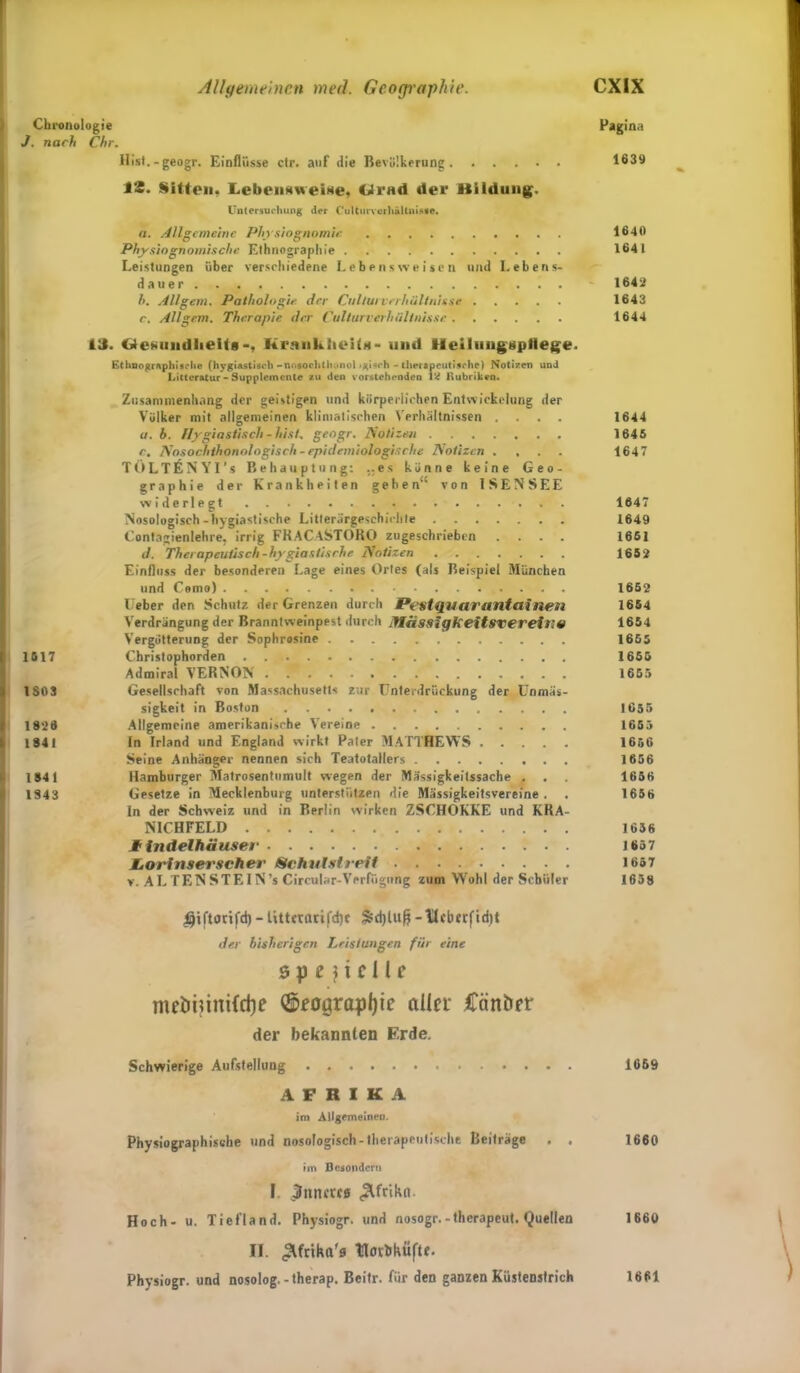 Chronologie Pagina J. nach Chr. Hist.-geogr. Einflüsse ctr. auf die Bevölkerung 1639 iS. Sitten. LebniNweiit«, Clrnd der Bildung. Untersuchung der Culturverhältnisae. a. Allgemeine Physiognomie 1640 Physiognomische Ethnographie 1641 Leistungen über verschiedene Lebensweisen und Lebens- dauer 1642 h. All gern. Pathologie der Cnllui Verhältnisse 1643 c. AH gern. Therapie der Cullurverhülinisse 1644 1J. Gcsundlieiti*, Krankheit*- und Meiliingsptlege. Ethnographische (hygiastisch -nOsochthonol igtsrh - therapeutische) Notizen und Litteratur - Supplemente zu den vorstehenden Rubriken. Zusammenhang der geistigen und körperlichen Entwickelung der Völker mit allgemeinen klimatischen Verhältnissen .... 1644 a. b. Hygiastisch - hist, geogr. Notizen 1645 e. Nosochthonologisch - epidemiologische Notizen .... 1647 TOLTliNYI’s Behauptung: ..es könne keine Geo- graphie der Krankheiten geben“ von 1SENSEE widerlegt . 1647 Nosologisch-hygiastische Litterärgeschichte 1649 Contagienlehre, irrig FRACASTORO zugeschrieben .... 1661 d. Therapeutisch-hygiastisrhe Notizen 1652 Einfluss der besonderen Lage eines Ortes (als Beispiel München und Como) 1662 lieber den Schutz der Grenzen durch f*e$t<iuarantain*;n 1654 Verdrängung der Branntweinpest durch ItlässigkeitsvereilW 1654 Vergötterung der Sophrasine 1655 1517 Christophorden 1655 Admiral VERNON 1655 1803 Gesellschaft von Massachusetts zur Unterdrückung der Unmäs- sigkeit in Boston 1655 1826 Allgemeine amerikanische Vereine 1655 1841 In Irland und England wirkt Pater MATTHEWS 1656 Seine Anhänger nennen sich Teatotallers 1656 1841 Hamburger Matrosentumult wegen der Mässigkeitssache . . 1656 1843 Gesetze in Mecklenburg unterstützen die Mässigkeitsvereine . . 1656 In der Schweiz und in Rprlin wirken ZSCHOKKE und KRA- NICHFELD 1636 Ilndelhäuser 165 7 MtOiAnserscher Schulst rrif 1657 v. AL TEN STEIN’s Circular-Verfügung zum Wrohl der Schüler 1658 #tftortfd) - titt«fltifd)C Sdjluß -Ucberfidtt der bisherigen Leistungen für eine spezielle meimim{d)e ©eograpljie aller Ürinbrr der bekannten Erde. Schwierige Aufstellung 1669 AFRIKA im Allgemeinen. Physiographische und nosologisch-therapeutische Beiträge . . 1660 im Besondern I Muntres «Stfrikn. Hoch- u. Tiefland. Physiogr. und nosogr.-therapeut. Quellen 1660 II. ^frtka'a tlotbküftr. Physiogr. und nosolog.-therap. Beitr. für den ganzen Küstenstrich 1661