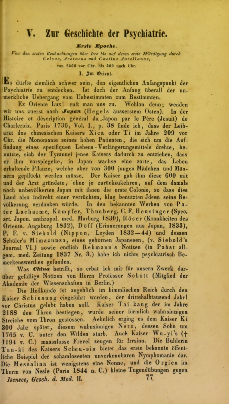 I ' V. Zur Geschichte der Psychiatrie. I Erste Epoche. Von den ersten Beobachtungen über Irre bis auf deren erste Würdigung durch CelsuSj Aretaeus und Caelius Aurelianus, von 2500 vor Chr. bis 500 nach Chr. 1. Jim ©ritnt. ( Es dürfte ziemlich schwer sein, den eigentlichen Anfangspunkt der Psychiatrie zu entdecken. Ist doch der Anfang überall der un- inerkliche Uebergang vom Unbestimmten zum Bestimmten. Ex Oriente Lux! ruft man uns zu. Wohlan denn; wenden wir uns zuerst nach Japan (Hegels äusserstem Osten). In der Histoire et description general du .Japon par le Pere (Jesuit) de Charleroix. Paris 1736, Vol. I., p. 38 finde ich, dass der Leib- arzt des chinesischen Kaisers Xi ca oder Ti im Jahre 209 vor Chr. die Monomanie seines hohen Patienten, die sich um die Auf- findung eines spezifiquen Lebens - Verlängerungsmittels drehte, be- nutzte, sich der Tyrannei jenes Kaisers dadurch zu entziehen, dass er ihm vorspiegelte, in Japan wachse eine zarte., das Leben erhaltende Pllanze, welche aber von 300 jungen Mädchen und Män- nern gepflückt werden müsse. Der Kaiser gab ihm diese 600 mit und der Arzt gründete, ohne je zurückzukehren, auf dem damals noch unbevölkerten Japan mit ihnen die erste Colonie, so dass dies Land also indirekt einer verrückten, klug benutzten Jdeen seine Be- völkerung verdanken würde. In den bekannten Werken von Pa- ter Lacharme, Kämpfer, T hun b erg, C. F. H eusi nger (Spec. art. Japon. anthropol. med. Marburg 1830), Rüser (Krankheiten des Orients. Augsburg 1832), Döff (Erinnerungen aus Japan, 1833), P. F. v. Siebold (Nippon, Leyden 1832 — 44) und dessen Schüler’s Mimazunza, eines gebornen Japanesen, (v. Siebold’s Journal VI.) sowie endlich Rehmann’s Notizen (in Pa bst all- gem. med. Zeitung 1837 Nr. 3.) habe ich nichts psychiatrisch Be- merkenswerthes gefunden. Was China betrifft, so erbat ich mir für unsern Zweck dar- über gefällige Notizen von Herrn Professor Schott (Mitglied der Akademie der Wissenschaften in Berlin.) Die Heilkunde ist angeblich im himmlischen Reich durch den Kaiser Schinnung eingeführt worden, der drittehalbtausend Jahr! vor Christus gelebt haben soll. Kaiser Tai- kang der im Jahre 2188 den Thron bestiegen, wurde seiner förmlich wahnsinnigen Streiche vom Thron gestossen. Aehnlich erging es dem Kaiser Ki 300 Jahr später, diesem wahnsinnigen Nero, dessen Sohn um 1765 v. C. unter den Wilden starb. Auch Kaiser Wu-yi’s (f 1194 v. C.) maasslosse Frevel zeugen für Irrsinn. Die Buhlerin Tan-ki des Kaisers Sc heu-sin bietet das erste bekannte öffent- liche Beispiel der schamlosesten unverkennbaren Nymphomanie dar. Die Messalina ist wenigstens eine Nonne, und die Orgien im Thurm von Nesle (Paris 1844 n. C.) kleine Tugendübungen gegen Jsentee, Gesch. d, Med, II. 77.