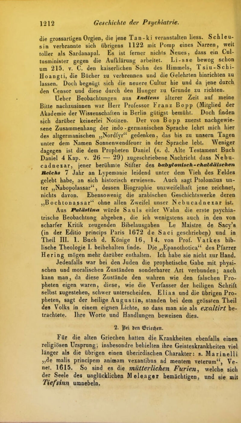 die grossartigen Orgien, die jene Tan-ki veranstalten liess. Schleu- sin verbrannte sich übrigens 1122 mit Pomp eines Narren, weit toller als Sardanapal. Es ist ferner nichts Neues, dass ein Cul- tusminister gegen die Aufklärung arbeitet. Li-sse bewog schon um 215. v. C. den kaiserlichen Sohn des Himmels, Tsiu-Schi- Hoangti, die Bücher zu verbrennen und die Gelehrten hinrichten zu lassen. Doch begnügt sich die neuere Cultur hie und da jene durch den Censor und diese durch den Hunger zu Grunde zu richten. Ueber Beobachtungen aus Indiens älterer Zeit auf meine Bitte nachzusinnen war Herr Professor kränz Bopp (Mitglied der Akademie der Wissenschaften in Berlin gütigst bemüht. Doch finden sich darüber keinerlei Notizen. Der von Bopp zuerst nacbgewie- sene Zusammenhang der indo-germanischen Sprache lehrt mich hier des altgermanischen „Nordfyr“ gedenken, das bis zu unsern Tagen unter dem Namen Sonnenwendfeuer in der Sprache lebt. Weniger dagegen ist die dem Propheten Daniel (s. d. Alte Testament Buch Daniel 4 Kap. v. 26 — 29) zugeschriebene Nachricht dass Nebu- cadnezar, jener berühmte Stifter des babylonisch-chaldäischen Reichs 7 Jahr an Lypemauie leidend unter dem Vieh des Feldes gelebt habe, an sich historisch erwiesen. Auch sagt Ptolomäus un- ter „Nabopolassar“, dessen Biographie unzweifelhaft jene zeichnet, nichts davon. Ebensowenig die arabischen Geschichtswerke deren „B och ton a ssar“ ohne allen Zweifel unser Nebucadnezar ist. Aus Palästina würde Sauls eitler Wahn die erste psychia- trische Beobachtung abgeben, die ich wenigstens auch in den von scharfer Kritik zeugenden Bibelausgaben Le Maisire de Sacy’s (in der Editio princips Paris 1672 de Saci geschrieben) und in Theil III. 1. Buch d, Könige 16, 14. von Prof. Vatkes bib- lische Theologie I. beibehalten linde. Die „Epanothotica“ des Pfarrer Hering mögen mehr darüber enthalten. Ich habe sie nicht zur Hand. Jedenfalls war bei den Juden die prophetische Gabe mit physi- schen und moralischen Zuständen sonderbarer Art verbunden; auch kann man, da diese Zustände den wahren wie den falschen Pro- pheten eigen waren, diese, wie die Verfasser der heiligen Schrift selbst zugestehen, schwer unterscheiden. Elias und die übrigen Pro- pheten, sagt der heilige Augustin, standen bei dem grössten Theil des Volks in einem eignen Lichte, so dass man sie als excdt'irt be- trachtete. Ihre Worte und Handlungen beweisen dies. 2. |3ti &tn (ßricdjrn. Für die alten Griechen hatten die Krankheiten ebenfalls einen religiösen Ursprung; insbesondre behielten ihre Geisteskrankheiten viel länger als die übrigen einen überirdischen Charakter: s. Marinelli „de malis principem animam vexantibus ad mentera veterum“, Ve- net. 1615. So sind es die mütterlichen Furien, welche sich der Seele des unglücklichen Meleager bemächtigen, und sie mit Tief sinn umnebeln.