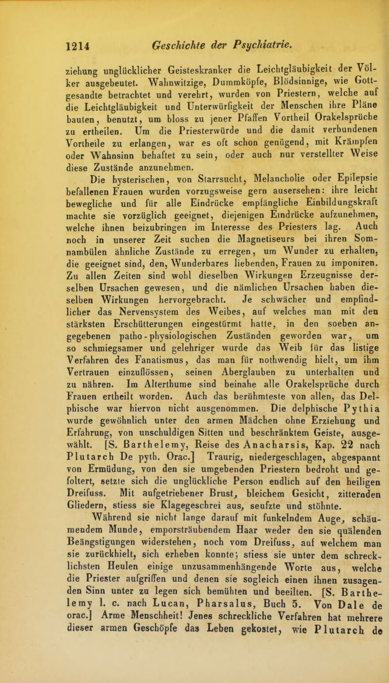 Ziehung unglücklicher Geisteskranker die Leichtgläubigkeit der Völ- ker ausgebeutet. Wahnwitzige, Dummköpfe, Blödsinnige, wie Gott- gesandte betrachtet und verehrt, wurden von Priestern, welche auf die Leichtgläubigkeit und Unterwürfigkeit der Menschen ihre Pläne bauten, benutzt, um bloss zu jener Pfaffen Vortheil Orakelsprüche zu ertheilen. Um die Priesterwürde und die damit verbundenen Vortheile zu erlangen, war es oft schon genügend, mit Krämpfen oder Wahnsinn behaftet zu sein, oder auch nur verstellter Weise diese Zustände anzunehmen. Die hysterischen, von Starrsucht, Melancholie oder Epilepsie befallenen Frauen wurden vorzugsweise gern ausersehen: ihre leicht bewegliche und fiir alle Eindrücke empfängliche Einbildungskraft machte sie vorzüglich geeignet, diejenigen Eindrücke aufzunehmen, welche ihnen beizubringen im Interesse des Priesters lag. Auch noch in unserer Zeit suchen die Magnetiseurs bei ihren Som- nambulen ähnliche Zustände zu erregen, um Wunder zu erhalten, die geeignet sind, den, Wunderbares liebenden, Frauen zu imponiren. Zu allen Zeiten sind wohl dieselben Wirkungen Erzeugnisse der- selben Ursachen gewesen, und die nämlichen Ursachen haben die- selben Wirkungen hervorgebracht. Je schwächer und empfind- licher das Nervensystem des Weibes, auf welches man mit den stärksten Erschütterungen eingestürmt hatte, in den soeben an- gegebenen patho - physiologischen Zuständen geworden war, um so schmiegsamer und gelehriger wurde das Weib für das listige Verfahren des Fanatismus, das man für nothwendig hielt, um ihm Vertrauen einzuflüssen, seinen Aberglauben zu unterhalten und zu nähren. Im Alterthume sind beinahe alle Orakelsprüche durch Frauen ertheilt worden. Auch das berühmteste von allen, das Del- phische war hiervon nicht ausgenommen. Die delphische Pythia wurde gewöhnlich unter den armen Mädchen ohne Erziehung und Erfahrung, von unschuldigen Sitten und beschränktem Geiste, ausge- wählt. [S. Barth elemy, Reise des An acharsi s, Kap. 22 nach Plutarch De pyth. Orac.] Traurig, niedergeschlagen, abgespannt von Ermüdung, von den sie umgebenden Priestern bedroht und ge- foltert, setzte sich die unglückliche Person endlich auf den heiligen Dreifuss. Mit aufgetriebener Brust, bleichem Gesicht, zitternden Gliedern, stiess sie Klagegeschrei aus, seufzte und stöhnte. Während sie nicht lange darauf mit funkelndem Auge, schäu- mendem Munde, emporsträubendem Haar weder den sie quälenden Beängstigungen widerstehen, noch vom Dreifuss, auf welchem man sie zurückhielt, sich erheben konnte; stiess sie unter dem schreck- lichsten Heulen einige unzusammenhängende Worte aus, welche die Priester aufgriffen und denen sie sogleich einen ihnen zusagen- den Sinn unter zu legen sich bemühten und beeilten. [S. Barthe- lemy 1. c. nach Lucan, Pharsalus, Buch 5. Von Dale de orac.] Arme Menschheit! Jenes schreckliche Verfahren hat mehrere dieser armen Geschöpfe das Leben gekostet, wie Plutarch de