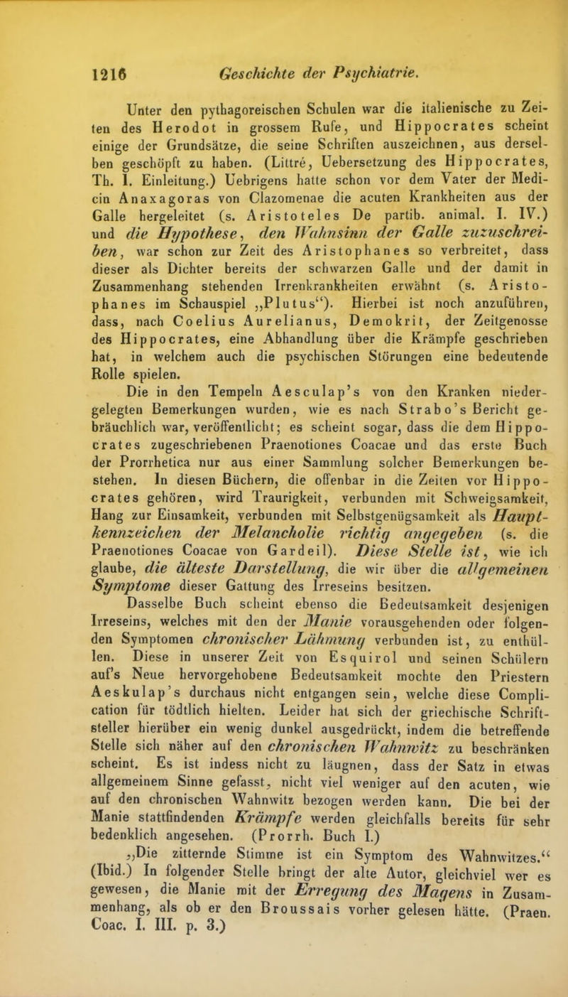 Unter den pythagoreischen Schulen war die italienische zu Zei- ten des Ilerodot in grossem Rufe, und Hippocrates scheint einige der Grundsätze, die seine Schriften auszeichnen, aus dersel- ben geschöpft zu haben. (Littre, Uebersetzung des Hippocrates, Th. 1. Einleitung.) Uebrigens hatte schon vor dem Vater der Medi- cin Anaxagoras von Clazomenae die acuten Krankheiten aus der Galle hergeleitet (s. Aristoteles De partib- animal. I. IV.) und die Hypothese, den Wahnsinn der Galle zuzuschrei- ben, war schon zur Zeit des Aristophanes so verbreitet, dass dieser als Dichter bereits der schwarzen Galle und der damit in Zusammenhang stehenden Irrenkrankheiten erwähnt (s. Aristo- phanes im Schauspiel „Plutus“). Hierbei ist noch anzuführen, dass, nach Coelius Aurelianus, Demokrit, der Zeitgenosse des Hippocrates, eine Abhandlung über die Krämpfe geschrieben hat, in welchem auch die psychischen Störungen eine bedeutende Rolle spielen. Die in den Tempeln Aesculap’s von den Kranken nieder- gelegten Bemerkungen wurden, wie es nach Strab o’s Bericht ge- bräuchlich war, veröffentlicht; es scheint sogar, dass die dem Hippo- crates zugeschriebenen Praenotiones Coacae und das erste Buch der Prorrhetica nur aus einer Sammlung solcher Bemerkungen be- stehen. ln diesen Büchern, die offenbar in die Zeiten vor Hippo- crates gehören, wird Traurigkeit, verbunden mit Schweigsamkeit, Hang zur Einsamkeit, verbunden mit Selbstgenügsamkeit als Haupt- kennzeichen der Melancholie richtig angegeben (s. die Praenotiones Coacae von Gardeil). Diese Stelle ist, wie ich glaube, die älteste Darstellung, die wir über die allgemeinen Symptome dieser Gattung des Irreseins besitzen. Dasselbe Buch scheint ebenso die Bedeutsamkeit desjenigen Irreseins, welches mit den der Manie vorausgehenden oder folgen- den Symptomen chronischer Lähmung verbunden ist, zu enthül- len. Diese in unserer Zeit von Esquirol und seinen Schülern auf’s Neue hervorgehobene Bedeutsamkeit mochte den Priestern Aeskulap s durchaus nicht entgangen sein, welche diese Compli- cation für tödtlich hielten. Leider hat sich der griechische Schrift- steller hierüber ein wenig dunkel ausgedrückt, indem die betreffende Stelle sich näher auf den chronischen Wahnwitz zu beschränken scheint. Es ist iudess nicht zu läugnen, dass der Satz in etwas allgemeinem Sinne gefasst, nicht viel weniger auf den acuten, wie auf den chronischen Wahnwitz bezogen werden kann. Die bei der Manie stattfindenden Krämpfe werden gleichfalls bereits für sehr bedenklich angesehen. (Prorrh. Buch I.) „Die zitternde Stimme ist ein Symptom des Wahnwitzes.“ (Ibid.) In folgender Stelle bringt der alte Autor, gleichviel wer es gewesen, die Manie mit der Erregung des Magens in Zusam- menhang, als ob er den Broussais vorher gelesen hätte. (Praen Coac. I. III. p. 3.)