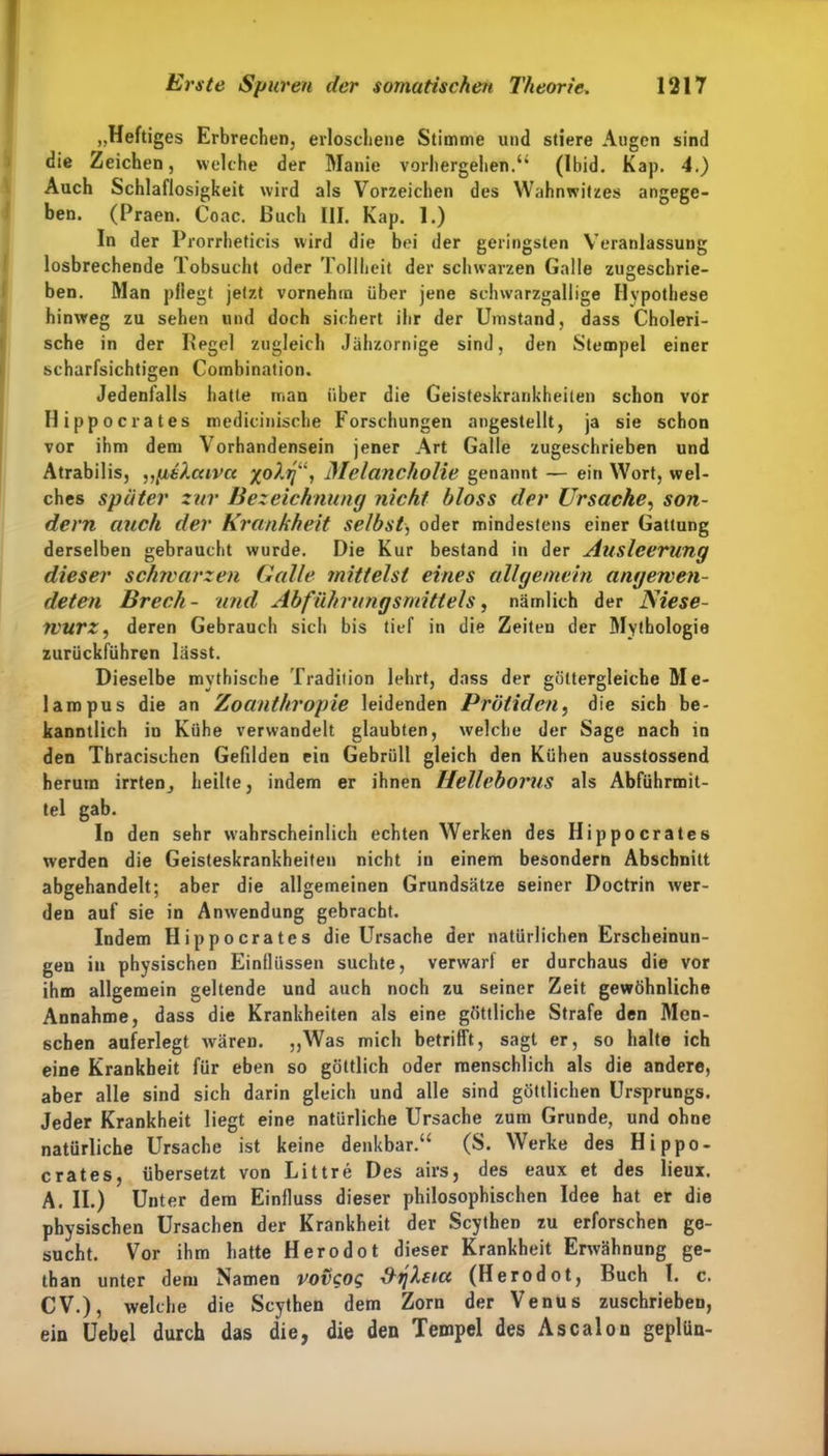 „Heftiges Erbrechen, erloschene Stimme und stiere Augen sind die Zeichen j welche der Manie vorhergehen.“ (Ibid. Kap. 4.) Auch Schlaflosigkeit wird als Vorzeichen des Wahnwitzes angege- ben. (Praen. Coac. Buch III. Kap. 1.) In der Prorrheticis wird die bei der geringsten Veranlassung losbrechende Tobsucht oder Tollheit der schwarzen Galle zugeschrie- ben. Man pflegt jetzt vornehm über jene schwarzgallige Hypothese hinweg zu sehen und doch sichert ihr der Umstand, dass Choleri- sche in der Hegel zugleich Jähzornige sind, den Stempel einer scharfsichtigen Combination. Jedenfalls hatte man über die Geisteskrankheiten schon vor Hippocrates medicinische Forschungen angestellt, ja sie schon vor ihm dem Vorhandensein jener Art Galle zugeschrieben und Atrabilis, „pi’.Xccivct x°Xrf\ Melancholie genannt — ein Wort, wel- ches später zur Bezeichnung nicht bloss der Ursache, son- dern auch der Krankheit selbst, oder mindestens einer Gattung derselben gebraucht wurde. Die Kur bestand in der Ausleerung dieser schwarzen Galle mittelst eines allgemein angewen- deten Brcch- und Abführungsmittels, nämlich der ISiese- TVUrz, deren Gebrauch sich bis tief in die Zeiten der Mythologie zurückführen lässt. Dieselbe mythische Tradition lehrt, dass der göttergleiche Me- lampus die an Zoanthropie leidenden Prötiden, die sich be- kanntlich io Kühe verwandelt glaubten, welche der Sage nach in den Thracischen Gefilden ein Gebrüll gleich den Kühen ausstossend herum irrten, heilte, indem er ihnen Helleborus als Abführmit- tel gab. In den sehr wahrscheinlich echten Werken des Hippocrates werden die Geisteskrankheiten nicht in einem besondern Abschnitt abgehandelt; aber die allgemeinen Grundsätze seiner Doctrin wer- den auf sie in Anwendung gebracht. Indem Hippocrates die Ursache der natürlichen Erscheinun- gen in physischen Einflüssen suchte, verwarf er durchaus die vor ihm allgemein geltende und auch noch zu seiner Zeit gewöhnliche Annahme, dass die Krankheiten als eine göttliche Strafe den Men- schen auferlegt wären. „Was mich betrifft, sagt er, so halte ich eine Krankheit für eben so göttlich oder menschlich als die andere, aber alle sind sich darin gleich und alle sind göttlichen Ursprungs. Jeder Krankheit liegt eine natürliche Ursache zum Grunde, und ohne natürliche Ursache ist keine denkbar.“ (S. Werke des Hippo- crates, übersetzt von Littre Des airs, des eaux et des lieux. A. II.) Unter dem Einfluss dieser philosophischen Idee hat er die physischen Ursachen der Krankheit der Scythen zu erforschen ge- sucht. Vor ihm hatte Herodot dieser Krankheit Erwähnung ge- than unter dem Namen roveog ÜTjXdct (Herodot, Buch l. c. CV.), welche die Scythen dem Zorn der Venus zuschrieben, ein Uebel durch das die, die den Tempel des Ascalon geplün-