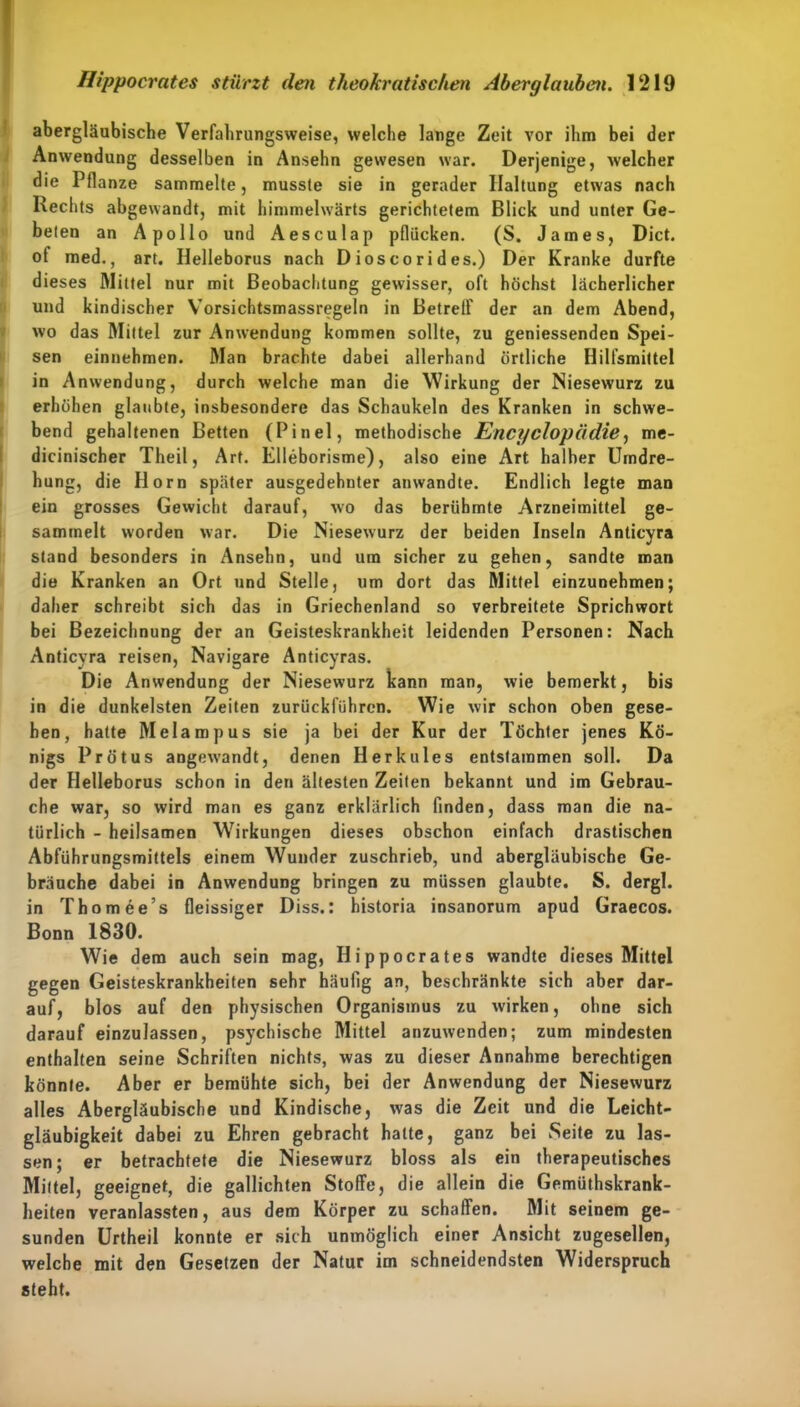 abergläubische Verfahrungsweise, welche lange Zeit vor ihm bei der Anwendung desselben in Ansehn gewesen war. Derjenige, welcher die Pflanze sammelte, musste sie in gerader Haltung etwas nach Rechts abgewandt, mit himmelwärts gerichtetem Blick und unter Ge- beten an Apollo und Aesculap pflücken. (S. James, Dict. ot med., art. Ilelleborus nach Dioscorides.) Der Kranke durfte dieses Mittel nur mit Beobachtung gewisser, oft höchst lächerlicher und kindischer Vorsichtsmassregeln in Betreif der an dem Abend, wo das Mittel zur Anwendung kommen sollte, zu geniessenden Spei- sen einnehmen. Man brachte dabei allerhand örtliche Hilfsmittel in Anwendung, durch welche man die Wirkung der Niesewurz zu erhöhen glaubte, insbesondere das Schaukeln des Kranken in schwe- bend gehaltenen Betten (Pinel, methodische Encyclopädie, me- dicinischer Theil, Art. Elleborisme), also eine Art halber Umdre- hung, die Horn später ausgedehnter anwandte. Endlich legte man ein grosses Gewicht darauf, wo das berühmte Arzneimittel ge- sammelt worden war. Die Niesewurz der beiden Inseln Anticyra stand besonders in Ansehn, und um sicher zu gehen, sandte man die Kranken an Ort und Stelle, um dort das Mittel einzunehmen; daher schreibt sich das in Griechenland so verbreitete Sprichwort bei Bezeichnung der an Geisteskrankheit leidenden Personen: Nach Anticyra reisen, Navigare Anticyras. Die Anwendung der Niesewurz kann man, wie bemerkt, bis in die dunkelsten Zeiten zurückführen. Wie wir schon oben gese- hen, hatte Melampus sie ja bei der Kur der Töchter jenes Kö- nigs Pro t us angew-andt, denen Herkules entstammen soll. Da der Ilelleborus schon in den ältesten Zeiten bekannt und im Gebrau- che war, so wird man es ganz erklärlich finden, dass man die na- türlich - heilsamen Wirkungen dieses obschon einfach drastischen Abführungsmittels einem Wunder zuschrieb, und abergläubische Ge- bräuche dabei in Anwendung bringen zu müssen glaubte. S. dergl. in Thomee’s fleissiger Diss.: historia insanorum apud Graecos. Bonn 1830. Wie dem auch sein mag, Hippocrates wandte dieses Mittel gegen Geisteskrankheiten sehr häufig an, beschränkte sich aber dar- auf, blos auf den physischen Organismus zu wirken, ohne sich darauf einzulassen, psychische Mittel anzuwenden; zum mindesten enthalten seine Schriften nichts, was zu dieser Annahme berechtigen könnte. Aber er bemühte sich, bei der Anwendung der Niesewurz alles Abergläubische und Kindische, was die Zeit und die Leicht- gläubigkeit dabei zu Ehren gebracht hatte, ganz bei Seite zu las- sen; er betrachtete die Niesewurz bloss als ein therapeutisches Mittel, geeignet, die gallichten Stoffe, die allein die Gemüthskrank- heiten veranlassten, aus dem Körper zu schaffen. Mit seinem ge- sunden Urtheil konnte er sich unmöglich einer Ansicht zugesellen, welche mit den Gesetzen der Natur im schneidendsten Widerspruch steht.