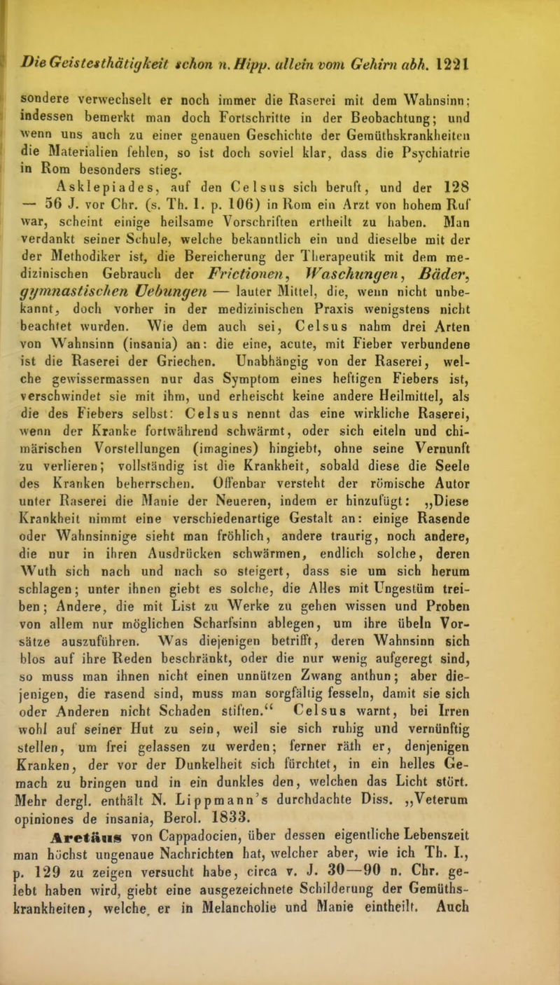 sondere verwechselt er noch immer die Raserei mit dem Wahnsinn; indessen bemerkt man doch Fortschritte in der Beobachtung; und wenn uns auch zu einer genauen Geschichte der Gemüthskrankheitcii die Materialien lehlen, so ist doch soviel klar, dass die Psychiatrie in Rom besonders stieg. Asklepiades, auf den Celsus sich beruft, und der 128 — 56 J. vor Chr. (s. Th. 1. p. 106) in Rom ein Arzt von hohem Ruf war, scheint einige heilsame Vorschriften ertheilt zu haben. Man verdankt seiner Schule, welche bekanntlich ein und dieselbe mit der der Methodiker ist, die Bereicherung der Therapeutik mit dem me- dizinischen Gebrauch der Frictionen, Waschungen, Bäder, gymnastischen Uebungen — lauter Mittel, die, wenn nicht unbe- kannt, doch vorher in der medizinischen Praxis wenigstens nicht beachtet wurden. Wie dem auch sei, Celsus nahm drei Arten von Wahnsinn (insania) an: die eine, acute, mit Fieber verbundene ist die Raserei der Griechen. Unabhängig von der Raserei, wel- che gewissermassen nur das Symptom eines heftigen Fiebers ist, verschwindet sie mit ihm, und erheischt keine andere Heilmittel, als die des Fiebers selbst: Celsus nennt das eine wirkliche Raserei, wenn der Kranke fortwährend schwärmt, oder sich eiteln und chi- märischen Vorstellungen (imagines) hingiebt, ohne seine Vernunft zu verlieren; vollständig ist die Krankheit, sobald diese die Seele des Kranken beherrschen. Offenbar versteht der römische Autor unter Raserei die Manie der Neueren, indem er hinzufügt: „Diese Krankheit nimmt eine verschiedenartige Gestalt an: einige Rasende oder Wahnsinnige sieht man fröhlich, andere traurig, noch andere, die nur in ihren Ausdrücken schwärmen, endlich solche, deren Wuth sich nach und nach so steigert, dass sie um sich herum schlagen; unter ihnen giebt es solche, die Alles mit Ungestüm trei- ben ; Andere, die mit List zu Werke zu gehen wissen und Proben von allem nur möglichen Scharfsinn ablegen, um ihre übein Vor- sätze auszuführen. Was diejenigen betrifft, deren Wahnsinn sich blos auf ihre Reden beschränkt, oder die nur wenig aufgeregt sind, so muss man ihnen nicht einen unnützen Zwang anthun; aber die- jenigen, die rasend sind, muss man sorgfältig fesseln, damit sie sich oder Anderen nicht Schaden stiften.“ Celsus warnt, bei Irren wohl auf seiner Hut zu sein, weil sie sich ruhig und vernünftig stellen, um frei gelassen zu werden; ferner räih er, denjenigen Kranken, der vor der Dunkelheit sich fürchtet, in ein helles Ge- mach zu bringen und in ein dunkles den, welchen das Licht stört. Mehr dergl. enthält N. Lippmann’s durchdachte Diss. „Veterum opiniones de insania, Berol. 1833. Aretäiis von Cappadocien, über dessen eigentliche Lebenszeit man höchst ungenaue Nachrichten hat, welcher aber, wie ich Th. I., p. 129 zu zeigen versucht habe, circa v. J. 30—90 n. Chr. ge- lebt haben wird, giebt eine ausgezeichnete Schilderung der Gemüths- krankheiten, welche, er in Melancholie und Manie eintheilt. Auch