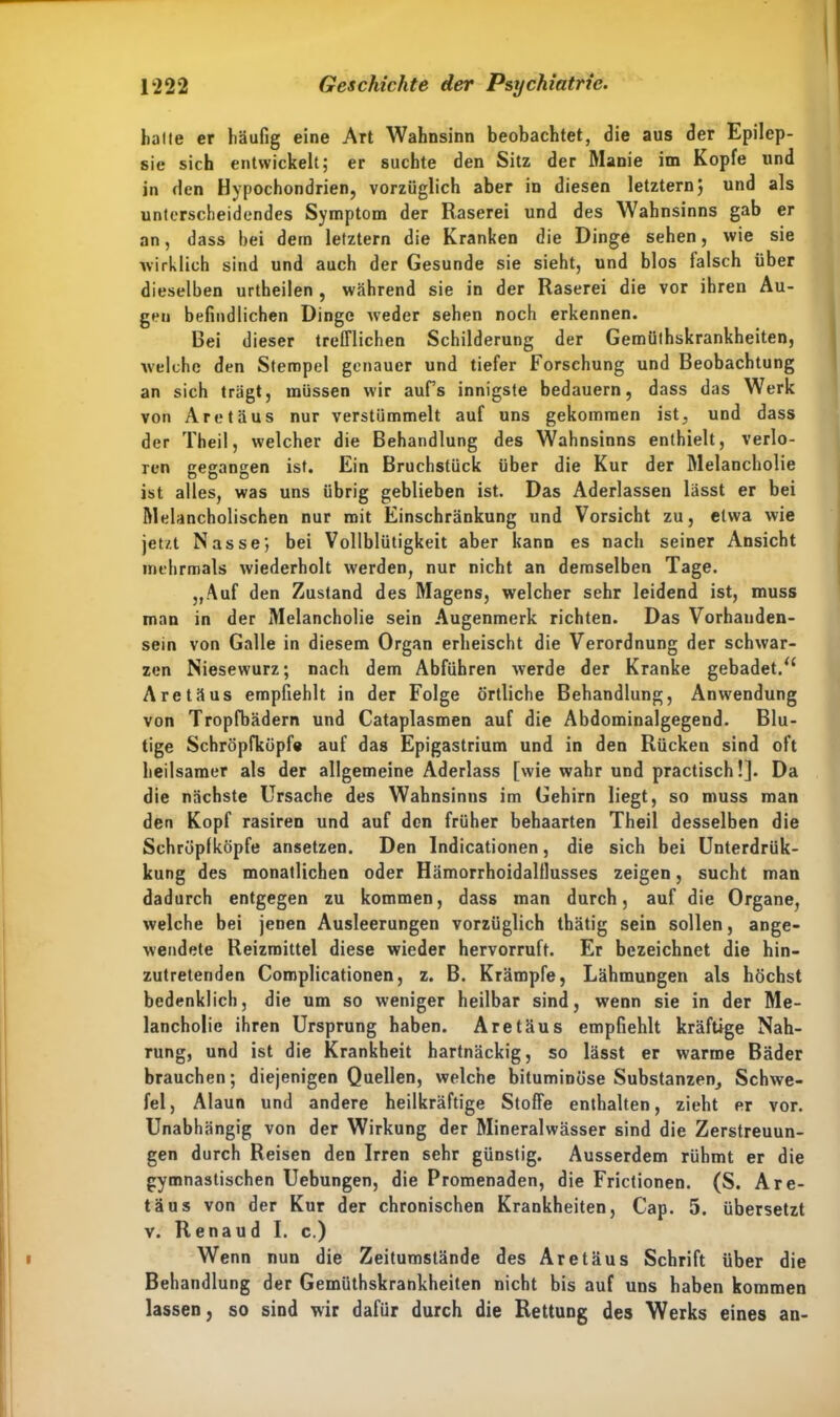 halle er häufig eine Art Wahnsinn beobachtet, die aus der Epilep- sie sich entwickelt; er suchte den Sitz der Manie im Kopfe und in den Hypochondrien, vorzüglich aber in diesen letztem) und als unterscheidendes Symptom der Raserei und des Wahnsinns gab er an, dass bei dem letztem die Kranken die Dinge sehen, wie sie wirklich sind und auch der Gesunde sie sieht, und blos falsch über dieselben urtheilen , während sie in der Raserei die vor ihren Au- gen befindlichen Dinge weder sehen noch erkennen. Bei dieser trefflichen Schilderung der Gemüthskrankheiten, welche den Stempel genauer und tiefer Forschung und Beobachtung an sich trägt, müssen wir aufs innigste bedauern, dass das Werk von Aretäus nur verstümmelt auf uns gekommen ist, und dass der Theil, welcher die Behandlung des Wahnsinns enthielt, verlo- ren gegangen ist. Ein Bruchstück über die Kur der Melancholie ist alles, was uns übrig geblieben ist. Das Aderlässen lässt er bei Melancholischen nur mit Einschränkung und Vorsicht zu, etwa wie jetzt Nasse; bei Vollblütigkeit aber kann es nach seiner Ansicht mehrmals wiederholt werden, nur nicht an demselben Tage. ,,Auf den Zustand des Magens, welcher sehr leidend ist, muss man in der Melancholie sein Augenmerk richten. Das Vorhanden- sein von Galle in diesem Organ erheischt die Verordnung der schwar- zen Niesewurz; nach dem Abführen werde der Kranke gebadet.“ Aretäus empfiehlt in der Folge örtliche Behandlung, Anwendung von Tropfbädern und Cataplasmen auf die Abdominalgegend. Blu- tige Schröpfküpfe auf das Epigastrium und in den Rücken sind oft heilsamer als der allgemeine Aderlass [wie wahr und practisch!]. Da die nächste Ursache des Wahnsinns im Gehirn liegt, so muss man den Kopf rasiren und auf den früher behaarten Theil desselben die Schröplköpfe ansetzen. Den Indicationen, die sich bei Unterdrük- kung des monatlichen oder Hämorrhoidalflusses zeigen, sucht man dadurch entgegen zu kommen, dass man durch, auf die Organe, welche bei jenen Ausleerungen vorzüglich thätig sein sollen, ange- wendete Reizmittel diese wieder hervorruft. Er bezeichnet die hin- zutretenden Complicationen, z. B. Krämpfe, Lähmungen als höchst bedenklich, die um so weniger heilbar sind, wenn sie in der Me- lancholie ihren Ursprung haben. Aretäus empfiehlt kräftige Nah- rung, und ist die Krankheit hartnäckig, so lässt er warme Bäder brauchen; diejenigen Quellen, welche bituminöse Substanzen, Schwe- fel, Alaun und andere heilkräftige Stoffe enthalten, zieht er vor. Unabhängig von der Wirkung der Mineralwässer sind die Zerstreuun- gen durch Reisen den Irren sehr günstig. Ausserdem rühmt er die gymnastischen Uebungen, die Promenaden, die Frictionen. (S. Are- täus von der Kur der chronischen Krankheiten, Cap. 5. übersetzt v. Renaud I. c.) Wenn nun die Zeitumstände des Aretäus Schrift über die Behandlung der Gemüthskrankheiten nicht bis auf uns haben kommen lassen, so sind wir dafür durch die Rettung des Werks eines an-