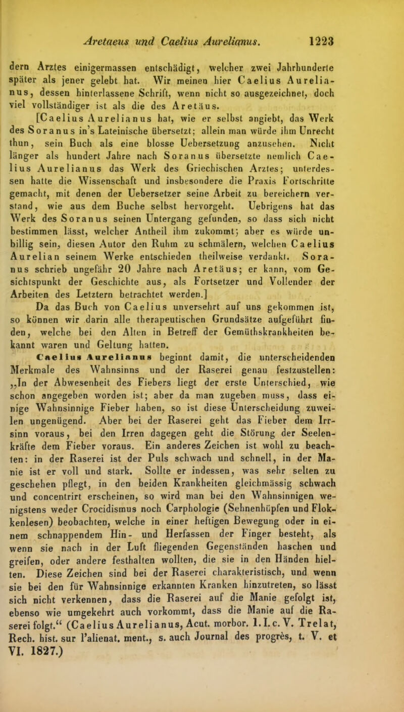 dern Arztes einigermassen entschädigt, welcher zwei Jahrhunderte später als jener gelebt hat. Wir meinen hier Caelius Aurelia- nus, dessen hinterlassene Schrift, wenn nicht so ausgezeichnet, doch viel vollständiger ist als die des Aretäus. [Ca el ius A u r el ia n us hat, wie er selbst angiebt, das Werk des Soranus in’s Lateinische übersetzt; allein man würde ihm Unrecht thun, sein Buch als eine blosse Uebersetzung anzusehen. Nicht länger als hundert Jahre nach Soranus übersetzte nemlich Cae- lius Aurelianus das Werk des Griechischen Arztes; unterdes- sen hatte die Wissenschaft und insbesondere die Praxis Fortschritte gemacht, mit denen der Uebersetzer seine Arbeit zu bereichern ver- stand, wie aus dem Buche selbst hervorgeht. Uebrigens hat das Werk des Soranus seinen Untergang gefunden., so dass sich nicht bestimmen lässt, welcher Antheil ihm zukommt; aber es würde un- billig sein, diesen Autor den Ruhm zu schmälern, welchen Caelius Aurelian seinem Werke entschieden theilweise verdankt. Sora- nus schrieb ungefähr 20 Jahre nach Aretäus; er kann, vom Ge- sichtspunkt der Geschichte aus, als Fortsetzer und Vollender der Arbeiten des Letztem betrachtet werden.] Da das Buch von Caelius unversehrt auf uns gekommen ist, so können wir darin alle therapeutischen Grundsätze aufgeführt fin- den, welche bei den Alten in Betreff der Gemülhskrankheiten be- kannt waren und Geltung hatten. Caellu» Aurelianus beginnt damit, die unterscheidenden Merkmale des Wahnsinns und der Raserei genau festzustellen: ,,ln der Abwesenheit des Fiebers liegt der erste Unterschied, wie schon angegeben worden ist; aber da man zugeben muss, dass ei- nige Wahnsinnige Fieber haben, so ist diese Unterscheidung zuwei- len ungenügend. Aber bei der Raserei geht das Fieber dem Irr- sinn voraus, bei den Irren dagegen geht die Störung der Seelen- kräfte dem Fieber voraus. Ein anderes Zeichen ist wohl zu beach- ten: in der Raserei ist der Puls schwach und schnell, in der Ma- nie ist er voll und stark. Sollte er indessen, was sehr selten zu geschehen pflegt, in den beiden Krankheiten gleichmässig schwach und concentrirt erscheinen, so wird man bei den Wahnsinnigen we- nigstens weder Crocidismus noch Carphologie (Sehnenhüpfen und Flok- kenlesen) beobachten, welche in einer heftigen Bewegung oder in ei- nem schnappendem Hin- und Herfassen der Finger besteht, als wenn sie nach in der Luft fliegenden Gegenständen haschen und greifen, oder andere festhalten wollten, die sie in den Händen hiel- ten. Diese Zeichen sind bei der Raserei charakteristisch, und wenn sie bei den für Wahnsinnige erkannten Kranken hinzutreten, so lässt sich nicht verkennen, dass die Raserei auf die Manie gefolgt ist, ebenso wie umgekehrt auch vorkommt, dass die Manie auf die Ra- serei folgt.“ (Caelius Aurelianus, Acut, morbor. 1.1.c. V. Trelat, Rech. hist, sur l’alienat. ment., s. auch Journal des progrüs, t. V. et VI. 1827.)