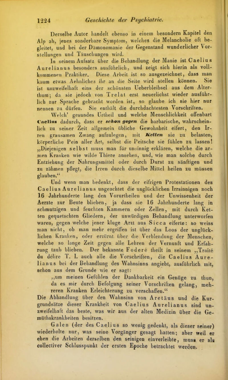 Derselbe Autor bandelt ebenso in einem besondern Kapitel den Alp ab, jenes sonderbare Symptom, welches die Melancholie oft be- gleitet, und bei der Damonomanie der Gegenstand wunderlicher V or- slellungen und Täuschungen wird. ln seinem Aufsatz über die Behandlung der Manie istCaelius Aurelianus besonders ausführlich, und zeigt sich hierin als voll- kommenen Praktiker. Diese Arbeit ist so ausgezeichnet, dass man kaum etwas Aehnliches ihr an die Seite w’ird stelle» können. Sie ist unzweifelhaft eins der schönsten Ueberbleibsel aus dem Alter- thum; da sie jedoch von Trelat erst neuerlichst wieder ausführ- lich zur Sprache gebracht worden ist, so glaube ich sie hier nur nennen zu dürfen. Sie enthält die durchdachtesten Vorschrilten. Welch* gesundes Urtheil und welche Menschlichkeit offenbart Caeliu« dadurch, dass er schon gegen die barbarische, wahrschein- lich zu seiner Zeit allgemein übliche Gewohnheit eifert, den Ir- ren grausamen Zwang aufzulegcn, mit Ketten sie zu belasten, körperliche Pein aller Art, selbst die Peitsche sie fühlen zu lassen! „Diejenigen selbst muss man für unsinnig erklären, welche die ar- men Kranken wie wilde Thiere ansehen, und, wie man solche durch Entziehung der Nahrungsmittel oder durch Durst zu sänftigen und zu zähmen pflegt, die Irren durch dieselbe Mittel heilen zu müssen glauben.“ Und wenn man bedenkt, dass der eifrigen Protestationen des Caelius Aurelianus ungeachtet die unglücklichen Irrsinnigen noch 16 Jahrhunderte lang den Vorurtheilen und der Unwissenheit der Aerzte zur Beute blieben, ja dass sie 16 Jahrhunderte lang in schmutzigen und feuchten Kammern oder Zellen, mit durch Ket- ten gequetschten Gliedern, der unwürdigen Behandlung unterworfen waren, gegen welche jener kluge Arzt aus Sicca eiferte: so weiss man nicht, ob man mehr ergriffen ist über das Loos der unglück- lichen Kranken, oder erzürnt über die Verblendung der Menschen, welche so lange Zeit gegen alle Lehren der Vernunft und Erfah- rung taub blieben. Der bekannte Fodere theilt in seinem ,,Traite du delire T. I. auch alle die Vorschriften, die Caelius Aure- lianus bei der Behandlung des Wahnsinns angiebt, ausführlich mit, schon aus dem Grunde wie er sagt: „um meinen Gefühlen der Dankbarkeit ein Genüge zu thun, da es mir durch Befolgung seiner Vorschriften gelang, meh- reren Kranken Erleichterung zu verschaffen.“ Die Abhandlung über den Wahnsinn von Aretäus und die Kur- grundsätze dieser Krankheit von Caelius Aurelianus sind un- zweifelhaft das beste, was wir aus der alten Medizin über die Ge- müthskrankheiten besitzen. Galen (der des Caelius so wenig gedenkt, als dieser seiner) wiederholte nur, was seine Vorgänger gesagt hatten; aber weil er eben die Arbeiten derselben den seinigen einverleibte, muss er als collectiver Schlusspunkt der ersten Epoche betrachtet werden.