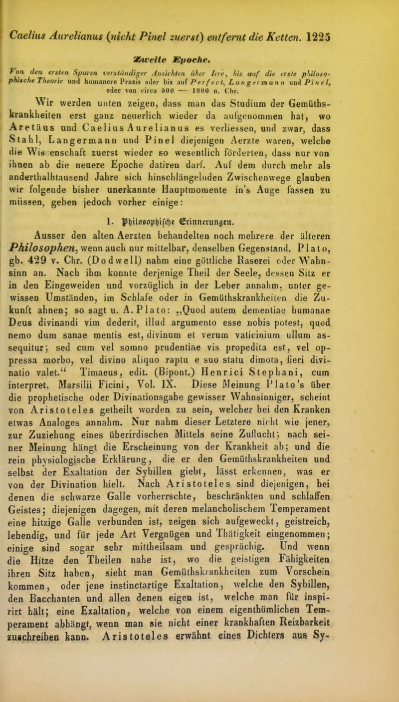 SGiceHe Epoche. Von den ersten Spuren verständiger Ansichten über Irre, bis auf die erste philoso- phische Theorie und humanere Praxis oder bis auf Perfect, Lungermann und Pinel, oder von circa öOO — 1800 n. Chr. Wir werden unten zeigen, dass man das Studium der Gemüths- krankheiten erst ganz neuerlich wieder da aufgenommen hat, wo Aretäus und Caelius Aurelianus es verliessen, und zwar, dass Stahl, Langermann und Pinel diejenigen Aerzte waren, welche die Wissenschaft zuerst wieder so wesentlich förderten, dass nur von ihnen ab die neuere Epoche datiren darf. Auf dem durch mehr als anderthaibtausend Jahre sich hinschlängelnden Zwischenwege glauben wir folgende bisher unerkannte Hauptmomente in’s Auge fassen zu müssen, geben jedoch vorher einige: 1. pt)ilci0opl)ifd)t Crinncrunfltn. Ausser den alten Aerzten behandelten noch mehrere der älteren Philosophen, WTenn auch nur mittelbar, denselben Gegenstand. P1 a t o, gb. 429 v. Chr. (Dodwell) nahm eine göttliche Raserei oder Wahn- sinn an. Nach ihm konnte derjenige Theil der Seele, dessen Silz er in den Eingeweiden und vorzüglich in der Leber annalim, unter ge- wissen Umstränden, im Schlafe oder in Gemüthskrankheilen die Zu- kunft ahnen; so sagt u. A. P 1 a to: „Quod autem dementiae humanae Deus divinandi vim dederit, illud argumento esse nobis potest, quod nemo dum sanae mentis est, divinum et verum vaticiniurn ullum as- sequitur; sed cum vel somno prudentiae vis propedita est, vel op- pressa morbo, vel divino aliquo raptu e suo statu dimota, fieri divi- natio valet.“ Timaeus, edit. (Bipont.) Henrici Stephani, cum interpret. Marsilii Ficini, Vol. IX. Diese Meinung Plato’s über die prophetische oder Divinationsgabe gewisser Wahnsinniger, scheint von Aristoteles getheilt worden zu sein, welcher bei den Kranken etwas Analoges annahm. Nur nahm dieser Letztere nicht wie jener, zur Zuziehung eines überirdischen Mittels seine Zuflucht; nach sei- ner Meinung hängt die Erscheinung von der Krankheit ab; und die rein phvsiologische Erklärung, die er den Gemüthskrankheilen und selbst der Exaltation der Sybillen giebt, lässt erkennen, was er von der Divination hielt. Nach Aristoteles sind diejenigen, bei denen die schwarze Galle vorherrschte, beschränkten und schlaffen Geistes; diejenigen dagegen, mit deren melancholischem Temperament eine hitzige Galle verbunden ist, zeigen sich aufgeweckt, geistreich, lebendig, und für jede Art Vergnügen und Thätigkeit eingenommen; einige sind sogar sehr mittheilsam und gesprächig. Und wenn die Hitze den Theilen nahe ist, wo die geistigen Fähigkeiten ihren Sitz haben, sieht man Gemüthskrankheiten zum Vorschein kommen, oder jene instinctartige Exaltation, welche den Sybillen, den Bacchanten und allen denen eigen ist, welche man für inspi- rirt hält; eine Exaltation, welche von einem eigentümlichen Tem- perament abhängt, wenn man sie nicht einer krankhaften Reizbarkeit zugehreiben kann. Aristoteles erwähnt eines Dichters aus Sy-