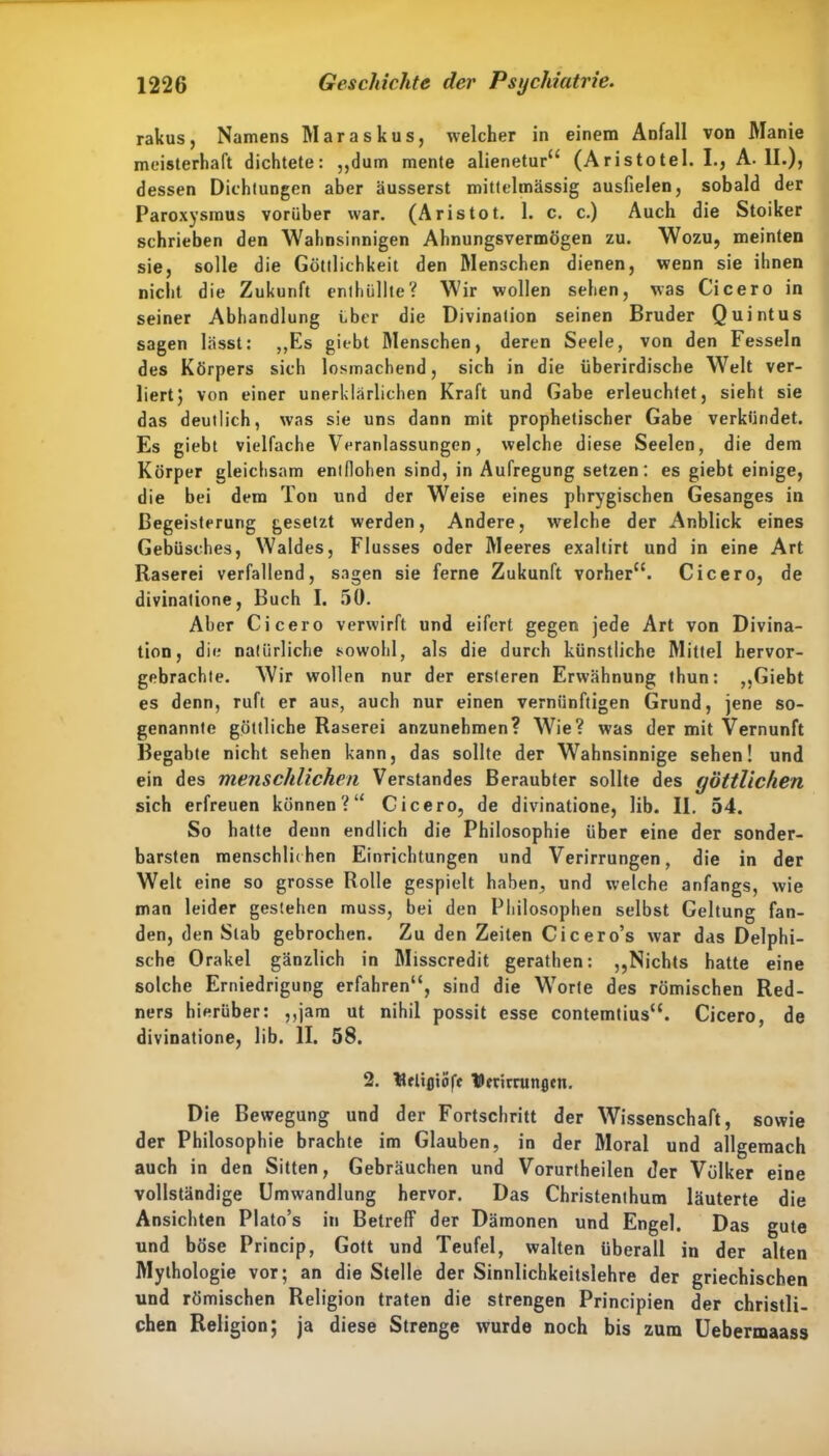 rakus, Namens Maraskus, welcher in einem Anfall von Manie meisterhaft dichtete: „dum mente alienetur“ (Aristotel. I., A. ll.)j dessen Dichtungen aber äusserst mittelmässig ausfielen, sobald der Paroxysmus vorüber war. (Aristot. 1. c. c.) Auch die Stoiker schrieben den Wahnsinnigen Ahnungsvermögen zu. Wozu, meinten sie, solle die Göttlichkeit den Menschen dienen, wenn sie ihnen nicht die Zukunft enthüllte? Wir wollen sehen, was Cicero in seiner Abhandlung über die Divinalion seinen Bruder Quintus sagen lässt: „Es giebt Menschen, deren Seele, von den Fesseln des Körpers sich losmachend, sich in die überirdische Welt ver- liert; von einer unerklärlichen Kraft und Gabe erleuchtet, sieht sie das deutlich, was sie uns dann mit prophetischer Gabe verkündet. Es giebt vielfache Veranlassungen, welche diese Seelen, die dem Körper gleichsam entflohen sind, in Aufregung setzen: es giebt einige, die bei dem Ton und der Weise eines pbrygischen Gesanges in Begeisterung gesetzt werden, Andere, welche der Anblick eines Gebüsches, Waldes, Flusses oder Meeres exaltirt und in eine Art Raserei verfallend, sagen sie ferne Zukunft vorher“. Cicero, de divinatione, Buch I. 50. Aber Cicero verwirft und eifert gegen jede Art von Divina- tion, die natürliche sowohl, als die durch künstliche Mittel hervor- gebrachte. Wir wollen nur der ersteren Erwähnung thun: „Giebt es denn, ruft er aus, auch nur einen vernünftigen Grund, jene so- genannte göttliche Raserei anzunehmen? Wie? was der mit Vernunft Begabte nicht sehen kann, das sollte der Wahnsinnige sehen! und ein des menschlichen Verstandes Beraubter sollte des göttlichen sich erfreuen können?“ Cicero, de divinatione, lib. II. 54. So hatte denn endlich die Philosophie über eine der sonder- barsten menschlichen Einrichtungen und Verirrungen, die in der Welt eine so grosse Rolle gespielt haben, und welche anfangs, wie man leider gestehen muss, bei den Philosophen selbst Geltung fan- den, denSlab gebrochen. Zu den Zeiten Cicero’s war das Delphi- sche Orakel gänzlich in Misscredit gerathen: „Nichts hatte eine solche Erniedrigung erfahren“, sind die Worte des römischen Red- ners hierüber: ,,jam ut nihil possit esse contemtius“. Cicero, de divinatione, lib. II. 58. 2. ttrlijjtöff TDerimtngtn. Die Bewegung und der Fortschritt der Wissenschaft, sowie der Philosophie brachte im Glauben, in der Moral und allgemach auch in den Sitten, Gebräuchen und Vorurtheilen der Völker eine vollständige Umwandlung hervor. Das Christenthum läuterte die Ansichten Plato’s in Betreff der Dämonen und Engel. Das gute und böse Princip, Gott und Teufel, walten überall in der alten Mythologie vor; an die Stelle der Sinnlichkeitslehre der griechischen und römischen Religion traten die strengen Principien der christli- chen Religion; ja diese Strenge wurde noch bis zum Uebermaass