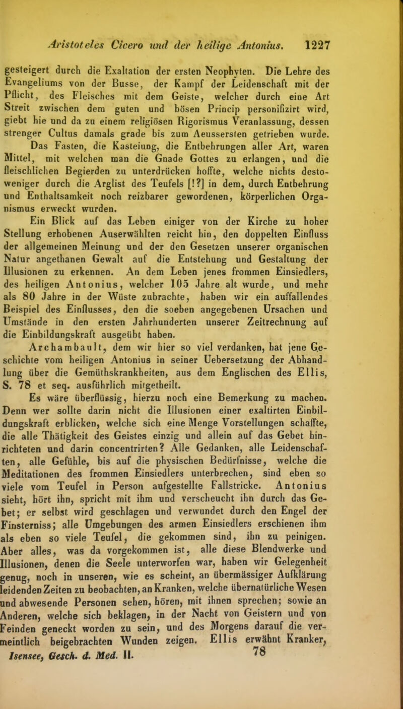 gesteigert durch die Exaltation der ersten Neophyten. Die Lehre des Evangeliums von der Busse, der Kampf der Leidenschaft mit der Pflicht, des Fleisches mit dem Geiste, welcher durch eine Art Streit zwischen dem guten und bösen Princip personifizirt wird, giebt hie und da zu einem religiösen Rigorismus Veranlassung, dessen strenger Cultus damals grade bis zum Aeussersten getrieben wurde. Das Fasten, die Kasteiung, die Entbehrungen aller Art, waren Mittel, mit welchen man die Gnade Gottes zu erlangen, und die fleischlichen Begierden zu unterdrücken hoffte, welche nichts desto- weniger durch die Arglist des Teufels [!?] in dem, durch Entbehrung und Enthaltsamkeit noch reizbarer gewordenen, körperlichen Orga- nismus erweckt wurden. Ein Blick auf das Leben einiger von der Kirche zu hoher Stellung erhobenen Auserwählten reicht hin, den doppelten Einfluss der allgemeinen Meinung und der den Gesetzen unserer organischen Natur angethanen Gewalt auf die Entstehung und Gestaltung der Illusionen zu erkennen. An dem Leben jenes frommen Einsiedlers, des heiligen Antonius, welcher 105 Jahre alt wurde, und mehr als 80 Jahre in der Wüste zubrachte, haben wir ein auffallendes Beispiel des Einflusses, den die soeben angegebenen Ursachen und Umstände in den ersten Jahrhunderten unserer Zeitrechnung auf die Einbildungskraft ausgeübt haben. Archambault, dem wir hier so viel verdanken, hat jene Ge- schichte vom heiligen Antonius in seiner Uebersetzung der Abhand- lung über die Gemüthskrankheiten, aus dem Englischen des Ellis, S. 78 et seq. ausführlich mifgetheilt. Es wäre überflüssig, hierzu noch eine Bemerkung zu machen. Denn wer sollte darin nicht die Illusionen einer exaltirten Einbil- dungskraft erblicken, welche sich eine Menge Vorstellungen schaffte, die alle Thätigkeit des Geistes einzig und allein auf das Gebet hin- richteten und darin concentrirten? Alle Gedanken, alle Leidenschaf- ten, alle Gefühle, bis auf die physischen Bedürfnisse, welche die Meditationen des frommen Einsiedlers unterbrechen, sind eben so viele vom Teufel in Person aufgestellte Fallstricke. Antonius sieht, hört ihn, spricht mit ihm und verscheucht ihn durch das Ge- bet; er selbst wird geschlagen und verwundet durch den Engel der FinsternissJ alle Umgebungen des armen Einsiedlers erschienen ihm als eben so viele Teufel, die gekommen sind, ihn zu peinigen. Aber alles, was da vorgekommen ist, alle diese Blendwerke und Illusionen, denen die Seele unterworfen war, haben wir Gelegenheit genug, noch in unseren, wie es scheint, an übermässiger Aufklärung leidenden Zeiten zu beobachten, an Kranken, welche übernatürliche Wesen und abwesende Personen sehen, hören, mit ihnen sprechen; sowie an Anderen, welche sich beklagen, in der Nacht von Geistern und von Feinden geneckt worden zu sein, und des Morgens darauf die ver- meintlich beigebrachten Wunden zeigen. Ellis erwähnt Kranker, Isensee, Gesch. d. Med. 11.