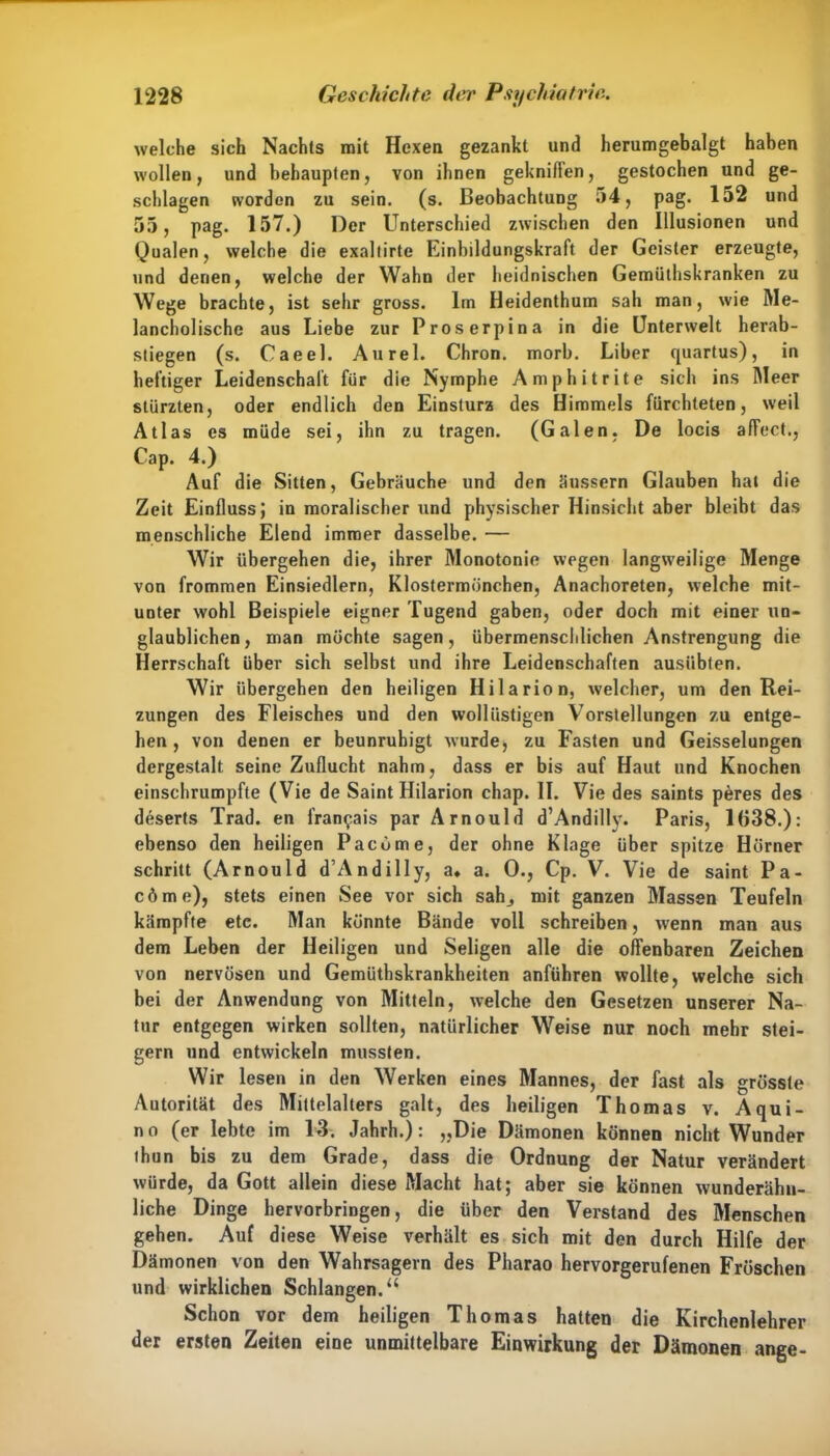 welche sich Nachts mit Hexen gezankt und herumgebalgt haben wollen, und behaupten, von ihnen gekniffen, gestochen und ge- schlagen worden zu sein. (s. Beobachtung 54, pag. 152 und 55, pag. 157.) Der Unterschied zwischen den Illusionen und Qualen, welche die exaltirte Einbildungskraft der Geister erzeugte, und denen, welche der Wahn der heidnischen Gemüthskranken zu Wege brachte, ist sehr gross. Im Heidenthum sah man, wie Me- lancholische aus Liebe zur Proserpina in die Unterwelt herab- stiegen (s. Caeel. Aurel. Chron. morb. Liber quartus), in heftiger Leidenschaft für die Nymphe A mph it rite sich ins Meer stürzten, oder endlich den Einsturz des Himmels fürchteten, weil Atlas es müde sei, ihn zu tragen. (Galen, De locis affect., Cap. 4.) Auf die Sitten, Gebräuche und den äussern Glauben hat die Zeit Einfluss; in moralischer und physischer Hinsicht aber bleibt das menschliche Elend immer dasselbe. — Wir übergehen die, ihrer Monotonie wegen langweilige Menge von frommen Einsiedlern, Klostermönchen, Anachoreten, welche mit- unter wohl Beispiele eigner Tugend gaben, oder doch mit einer un- glaublichen, man möchte sagen, übermenschlichen Anstrengung die Herrschaft über sich selbst und ihre Leidenschaften ausübten. Wir übergehen den heiligen Ililarion, welcher, um den Rei- zungen des Fleisches und den wollüstigen Vorstellungen zu entge- hen, von denen er beunruhigt wurde, zu Fasten und Geisselungen dergestalt seine Zuflucht nahm, dass er bis auf Haut und Knochen einschrumpfte (Vie de Saint Hilarion chap. II. Vie des saints peres des deserts Trad. en fran^ais par Ar noul d d’Andilly. Paris, 1638.): ebenso den heiligen Pacome, der ohne Klage über spitze Hörner schritt (Arnould d’Andilly, a, a. 0., Cp. V. Vie de saint Pa- cöme), stets einen See vor sich sah_, mit ganzen Massen Teufeln kämpfte etc. Man könnte Bände voll schreiben, wenn man aus dem Leben der Heiligen und Seligen alle die offenbaren Zeichen von nervösen und Gemüthskrankheiten anfübren wollte, welche sich bei der Anwendung von Mitteln, welche den Gesetzen unserer Na- tur entgegen wirken sollten, natürlicher Weise nur noch mehr stei- gern und entwickeln mussten. Wir lesen in den Werken eines Mannes, der fast als grösste Autorität des Mittelalters galt, des heiligen Thomas v. Aqui- tt o (er lebte im 13. Jahrh.): „Die Dämonen können nicht Wunder thun bis zu dem Grade, dass die Ordnung der Natur verändert würde, da Gott allein diese Macht hat; aber sie können wunderähn- liche Dinge hervorbringen, die über den Verstand des Menschen gehen. Auf diese Weise verhält es sich mit den durch Hilfe der Dämonen von den Wahrsagern des Pharao hervorgerufenen Fröschen und wirklichen Schlangen.“ Schon vor dem heiligen Thomas hatten die Kirchenlehrer der ersten Zeiten eine unmittelbare Einwirkung der Dämonen ange-