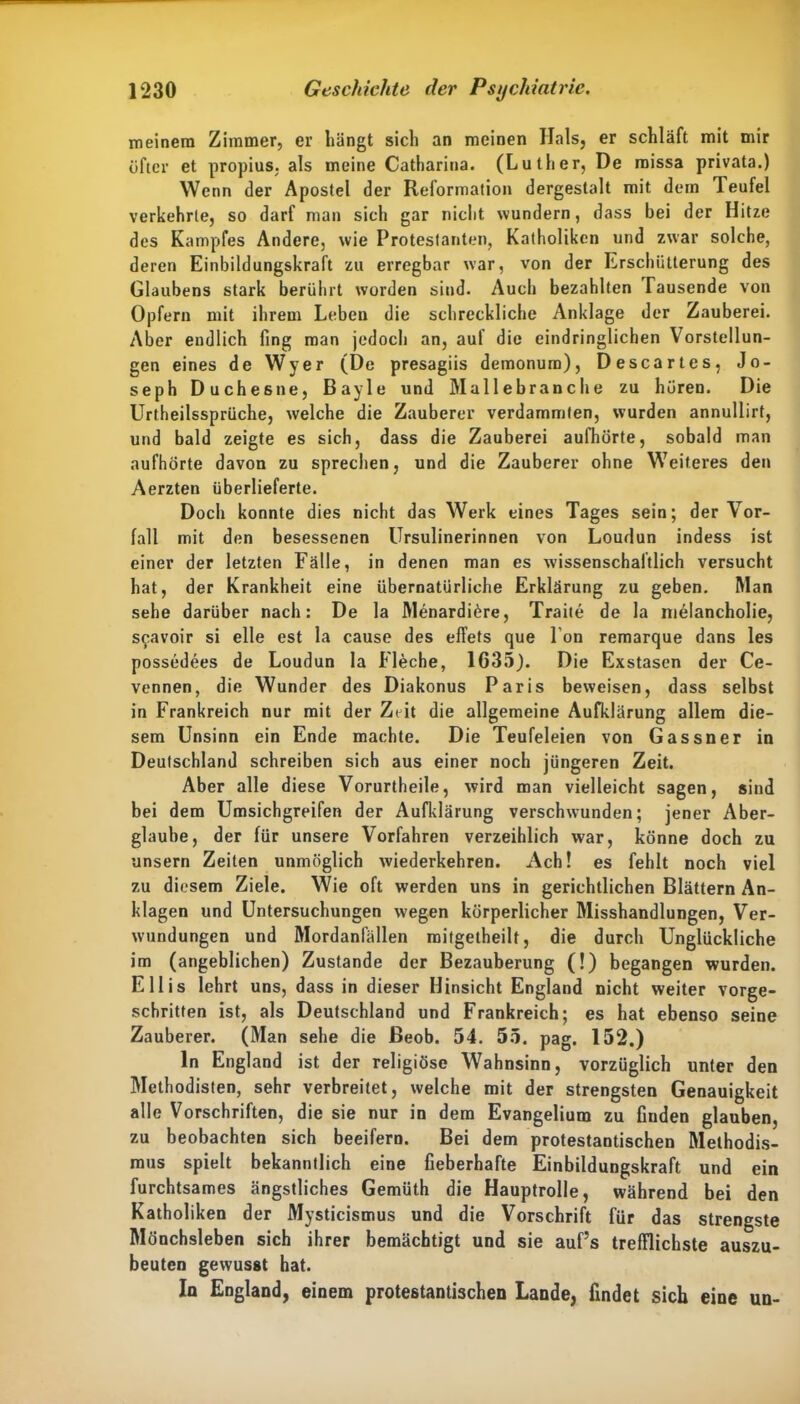 meinem Zimmer, er hängt sich an meinen Hals, er schläft mit mir öfter et propius. als meine Catharina. (Luther, De missa privata.) Wenn der Apostel der Reformation dergestalt mit dem Teufel verkehrte, so darf man sich gar nicht wundern, dass bei der Hitze des Kampfes Andere, wie Protestanten, Katholiken und zwar solche, deren Einbildungskraft zu erregbar war, von der Erschütterung des Glaubens stark berührt worden sind. Auch bezahlten Tausende von Opfern mit ihrem Leben die schreckliche Anklage der Zauberei. Aber endlich fing man jedoch an, auf die eindringlichen Vorstellun- gen eines de Wyer (De presagiis demonum), Descartes, Jo- seph Duchesne, Bayle und Mallebranche zu hören. Die Urtheilssprüche, welche die Zauberer verdammten, wurden annullirf, und bald zeigte es sich, dass die Zauberei aufhörte, sobald man aufhörte davon zu sprechen, und die Zauberer ohne Weiteres den Aerzten überlieferte. Doch konnte dies nicht das Werk eines Tages sein; der Vor- fall mit den besessenen Ursulinerinnen von Lourlun indess ist einer der letzten Fälle, in denen man es wissenschaftlich versucht hat, der Krankheit eine übernatürliche Erklärung zu geben. Man sehe darüber nach: De la Menardidre, Traite de la nielancholie, s^avoir si eile est la cause des effets que I on remarque dans les possedees de Loudun la Fleche, 1G35). Die Exstasen der Ce- vennen, die Wunder des Diakonus Paris beweisen, dass selbst in Frankreich nur mit der Zeit die allgemeine Aufklärung allem die- sem Unsinn ein Ende machte. Die Teufeleien von Gassner in Deutschland schreiben sich aus einer noch jüngeren Zeit. Aber alle diese Vorurtheile, wird man vielleicht sagen, sind bei dem Umsichgreifen der Aufklärung verschwunden; jener Aber- glaube, der für unsere Vorfahren verzeihlich war, könne doch zu unsern Zeiten unmöglich wiederkehren. Ach! es fehlt noch viel zu diesem Ziele. Wie oft werden uns in gerichtlichen Blättern An- klagen und Untersuchungen wegen körperlicher Misshandlungen, Ver- wundungen und Mordanfällen mitgetheilt, die durch Unglückliche im (angeblichen) Zustande der Bezauberung (!) begangen wurden. Ellis lehrt uns, dass in dieser Hinsicht England nicht weiter vorge- schritten ist, als Deutschland und Frankreich; es hat ebenso seine Zauberer. (Man sehe die ßeob. 54. 55. pag. 152.) ln England ist der religiöse Wahnsinn, vorzüglich unter den Methodisten, sehr verbreitet, welche mit der strengsten Genauigkeit alle Vorschriften, die sie nur in dem Evangelium zu finden glauben, zu beobachten sich beeifero. Bei dem protestantischen Methodis- mus spielt bekanntlich eine fieberhafte Einbildungskraft und ein furchtsames ängstliches Gemüth die Hauptrolle, während bei den Katholiken der Mysticismus und die Vorschrift für das strengste Mönchsleben sich ihrer bemächtigt und sie auf’s trefflichste auszu- beuten gewusst hat. In England, einem protestantischen Lande, findet sich eine un-