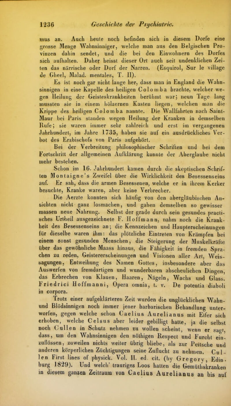 uius an. Auch heute noch befinden sich in diesem Dorle eine grosse Menge Wahnsinniger, welche man aus den Belgischen Pro- vinzen dahin sendet, und die bei den Einwohnern des Dorfes sich aufhalten. Daher heisst dieser Ort auch seit undenklichen Zei- ten das närrische oder Dorf der Narren. (Esquirol, Sur le village de Gheel, Malad, mentales, T. II). Es ist noch gar nicht lange her, dass man in England die Wahn- sinnigen in eine Kapelle des heiligen Colomba brachte, welcher we- gen Heilung der Geisteskrankheiten berühmt war; neun Tage lang mussten sie in einem hölzernen Kasten liegen, welchen man die Krippe des heiligen Colomba nannte. Die Wallfahrten nach Sainl- Maur bei Paris standen wegen Heilung der Kranken in demselben Hufe; sie waren immer sehr zahlreich und erst iin vergangenen Jahrhundert, im Jahre 1735, haben sie auf ein ausdrückliches Ver- bot des Erzbischofs von Paris aufgehört. Bei der Verbreitung philosophischer Schriften und bei dem Fortschritt der allgemeinen Aufklärung konnte der Aberglaube nicht mehr bestehen. Schon im IG. Jahrhundert kamen durch die skeptischen Schrif- ten Montaigne’s Zweifel über die Wirklichkeit des Besessenseins auf. Er sah, dass die armen Besessenen, welche er in ihrem Kerker besuchte, Kranke waren, aber keine Verbrecher. Die Aerzte konnten sich häufig von den abergläubischen An- sichten nicht ganz losmachen, und gaben demselben so gewisser masseu neue Nahrung. Selbst der grade durch sein gesundes pracli- sches Uriheil ausgezeichnete F. IIoffmann, nahm noch die Krank- heit des Besessenseins an; die Kennzeichen und Haupterscheinungen für dieselbe waren ihm: das plötzliche Eintreten von Krämpfen bei einem sonst gesunden Menschen, die Steigerung der Muskelkräfte über das gewöhnliche Maass hinaus, die Fähigkeit in fremden Spra- chen zu reden, Geistererscheinungen und Visionen aller Art, Weis- sagungen, Entweihung des Namen Gottes, insbesondere aber das Auswerfen von fremdartigen und wunderbaren abscheulichen Dingen, das Erbrechen von Klauen, Haaren, Nägeln, Wachs und Glass. Friedrici lloffmanni, Opera omnia, t. v. De potentia diaboli in corpora. Trotz einer aufgeklärteren Zeit wurden die unglücklichen Wahn- und Blödsinnigen noch immer jener barbarischen Behandlung unter- worfen, gegen welche schon Caelius Aurelianus mit Eifer sich erhoben, welche Celsus aber leider gebilligt hatte, ja die selbst noch Cullen in Schutz nehmen zu wollen scheint, wenn er sagt, dass, um den Wahnsinnigen den nöthigen Respect und Furcht ein- zullössen, zuweilen nichts weiter übrig bliebe, als zur Peitsche und anderen körperlichen Züchtigungen seine Zuflucht zu nehmen. Cul- len First lines of physick. Vol. II. ed. cit. (by Gregory, Edin • bürg 1829). Und welch’ trauriges Loos hatten die Gemütbskranken in diesem ganzen Zeitraum von Caelius Aurelianus an bis auf