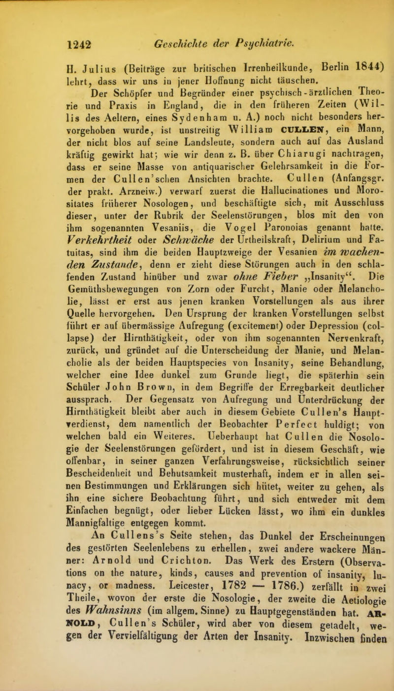 H. Julius (Beiträge zur britischen Irrenheilkunde, Berlin 1844) lehrt, dass wir uns in jener Hoffnung nicht täuschen. Der Schöpfer und Begründer einer psychisch-ärztlichen Theo- rie und Praxis in England, die in den früheren Zeiten (Wil- lis des Aeltern, eines Sydenham u. A.) noch nicht besonders her- vorgehoben wurde, ist unstreitig William CULLEN, ein Mann, der nicht blos auf seine Landsleute, sondern auch auf das Ausland kräftig gewirkt hat; wie wir denn z. B. über Chiarugi nachtragen, dass er seine Masse von antiquarischer Gelehrsamkeit in die lor- men der Cullen’schen Ansichten brachte. Cullen (Anlangsgr. der prakt. Arzneiw.) verwarf zuerst die Hallucinationes und Moro- sitates früherer Nosologen, und beschäftigte sich, mit Ausschluss dieser, unter der Rubrik der Seelenstörungen, blos mit den von ihm sogenannten Vesaniis, die Vogel Paronoias genannt hatte. Verkehrtheit oder Schwäche der Urtheilskraft, Delirium und Fa- tuitas, sind ihm die beiden Hauptzweige der Vesanien im Wachen- den Zustande, denn er zieht diese Störungen auch in den schla- fenden Zustand hinüber und zwar ohne Fieber „Insanity“. Die Geinüthsbewegungen von Zorn oder Furcht, Manie oder Melancho- lie, lässt er erst aus jenen kranken Vorstellungen als aus ihrer Quelle hervorgehen. Den Ursprung der kranken Vorstellungen selbst führt er auf übermässige Aufregung (excitement) oder Depression (col- lapse) der Hirnthätigkeit, oder von ihm sogenannten Nervenkraft, zurück, und gründet auf die Unterscheidung der Manie, und Melan- cholie als der beiden Hauptspecies von Insanity, seine Behandlung, welcher eine Idee dunkel zum Grunde liegt, die späterhin sein Schüler John Brown, in dem Begriffe der Erregbarkeit deutlicher aussprach. Der Gegensatz von Aufregung und Unterdrückung der Hirnthätigkeit bleibt aber auch in diesem Gebiete Cullen* s Haupt- verdienst, dem namentlich der Beobachter Perfect huldigt; von welchen bald ein Weiteres. Ueberhaupt hat Cullen die Nosolo- gie der Seelenstörungen gefördert, und ist in diesem Geschäft, wie olfenbar, in seiner ganzen Verfahrungsweise, rücksichtlich seiner Bescheidenheit und Behutsamkeit musterhaft, indem er in allen sei- nen Bestimmungen und Erklärungen sich hütet, weiter zu gehen, als ihn eine sichere Beobachtung führt, und sich entweder mit dem Einfachen begnügt, oder lieber Lücken lässt, wo ihm ein dunkles Mannigfaltige entgegen kommt. An C ul lens s Seite stehen, das Dunkel der Erscheinungen des gestörten Seelenlebens zu erhellen, zwei andere wackere Män- ner: Arnold und Cr ich ton. Das Werk des Erstem (Observa- tions on the nature, kinds, causes and prevention of insanity, lu- nacy, or madness. Leicester, 1782 — 1786.) zerfällt in zwei Theile, wovon der erste die Nosologie, der zweite die Aetiologie des Wahnsinns (im allgem. Sinne) zu Hauptgegenständen bat. AR- NOLD, Cu Ile n’s Schüler, wird aber von diesem getadelt, we- gen der Vervielfältigung der Arten der Insanity. Inzwischen finden