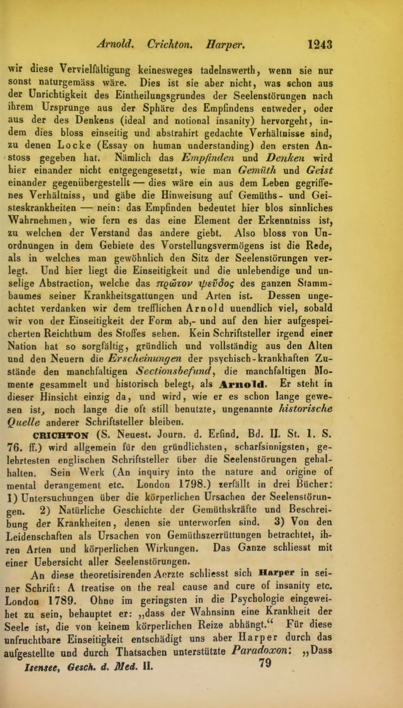 wir diese Vervielfältigung keinesweges tadelnswerth, wenn sie nur sonst naturgemäss wäre. Dies ist sie aber nicht, was schon aus der Unrichtigkeit des Eintheilungsgrundes der Seelenstörungen nach ihrem Ursprünge aus der Sphäre des Empfindens entweder, oder aus der des Denkens (ideal and notional insanity) hervorgeht, in- dem dies bloss einseitig und abstrahirt gedachte Verhältnisse sind, zu denen Locke (Essay on human understanding) den ersten An- stoss gegeben hat. Nämlich das Empfinden und Denken wird hier einander nicht entgegengesetzt, wie man Gemiith und Geist einander gegeniibergestellt — dies wäre ein aus dem Leben gegriffe- nes Verhältniss, und gäbe die Hinweisung auf Gemüths- und Gei- steskrankheiten — nein: das Empfinden bedeutet hier blos sinnliches Wahrnehmen, wie fern es das eine Element der Erkenntniss ist, zu welchen der Verstand das andere giebt. Also bloss von Un- ordnungen in dem Gebiete des Vorstellungsvermögens ist die Rede, als in welches man gewöhnlich den Sitz der Seelenstörungen ver- legt. Und hier liegt die Einseitigkeit und die unlebendige und un- selige Abstraction, welche das ngdorov ipsvöog des ganzen Stamm- baumes seiner Krankheitsgattungen und Arten ist. Dessen unge- achtet verdanken wir dem trefflichen Arnold uuendlicb viel, sobald wir von der Einseitigkeit der Form ab,- und auf den hier aufgespei- cherten Reichthum des Stoffes sehen. Kein Schriftsteller irgend einer Nation hat so sorgfältig, gründlich und vollständig aus den Alten und den Neuern die Erscheinungen der psychisch-krankhaften Zu- stände den manchfaltigen Sectionshefund, die manchfaltigen Mo- mente gesammelt und historisch belegt, als Arnold. Er steht in dieser Hinsicht einzig da, und wird, wie er es schon lange gewe- sen ist, noch lange die oft still benutzte, ungenannte historische Quelle anderer Schriftsteller bleiben. CRICHTOK (S. Neuest. Journ. d. Erfind. Bd. II. St. 1. S. 76. ff.) wird allgemein für den gründlichsten, scharfsinnigsten, ge- lehrtesten englischen Schriftsteller über die Seelenstörungen gehal- halten. Sein Werk (An inquiry into the nature and origine of mental derangement etc. London 1798.) zerfällt in drei Bücher: 1) Untersuchungen über die körperlichen Ursachen der Seelenstörun- gen. 2) Natürliche Geschichte der Gemüthskräfte und Beschrei- bung der Krankheiten, denen sie unterworfen sind. 3) Von den Leidenschaften als Ursachen von Gemüthszerrüttungen betrachtet, ih- ren Arten und körperlichen Wirkungen. Das Ganze schliesst mit einer Uebersicht aller Seelenstörungen. An diese theoretisirenden Aerzte schliesst sich Harper in sei- ner Schrift: A treatise on the real cause and eure of insanity etc. London 1789. Ohne im geringsten in die Psychologie eingewei- het zu sein, behauptet er: „dass der Wahnsinn eine Krankheit der Seele ist, die von keinem körperlichen Reize abhängt.Für diese unfruchtbare Einseitigkeit entschädigt uns aber Harper durch das aufgestellte und durch Thatsachen unterstützte Paradoxon. „Dass Itensee, Ge sch. d. Med. 11.