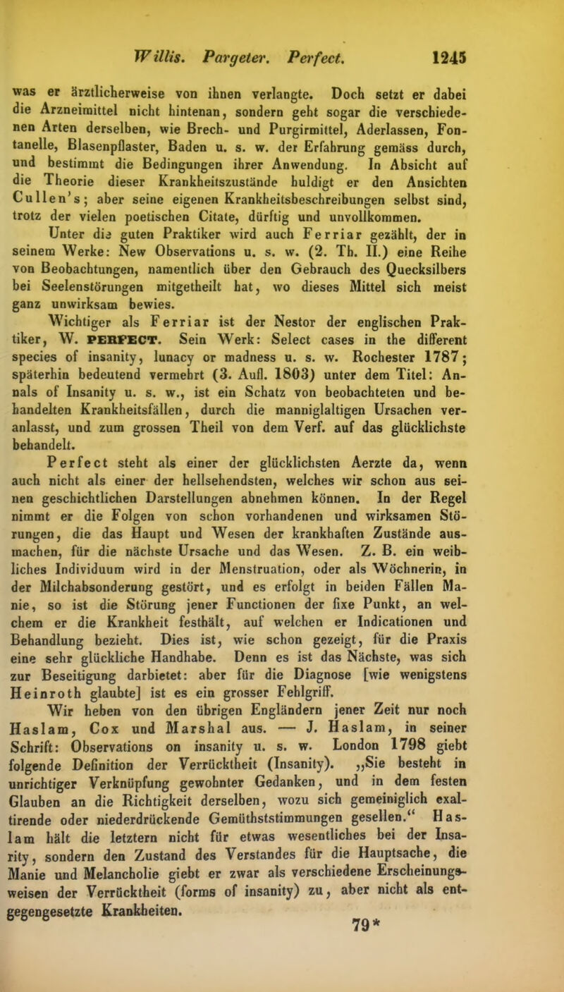was er ärztlicherweise von ihnen verlangte. Doch setzt er dabei die Arzneimittel nicht hintenan, sondern geht sogar die verschiede- nen Arten derselben, wie ßrech- und Purgirmittel, Aderlässen, Fon- tanelle, Blasenpflaster, Baden u. s. w. der Erfahrung gemäss durch, und bestimmt die Bedingungen ihrer Anwendung. In Absicht auf die Theorie dieser Krankheitszustände huldigt er den Ansichten Cullen’s; aber seine eigenen Krankheitsbeschreibungen selbst sind, trotz der vielen poetischen Citate, dürftig und unvollkommen. Unter dia guten Praktiker wird auch Ferriar gezählt, der in seinem Werke: New Observations u. s. w. (2. Th. II.) eine Reihe von Beobachtungen, namentlich über den Gebrauch des Quecksilbers bei Seelenstörungen mitgetheilt hat, wo dieses Mittel sich meist ganz unwirksam bewies. Wichtiger als Ferriar ist der Nestor der englischen Prak- tiker, W. PERFECT. Sein Werk: Select cases in the different species of insanity, lunacy or madness u. s. w. Rochester 1787; späterhin bedeutend vermehrt (3. Aufl. 1803) unter dem Titel: An- nals of Insanity u. s. w., ist ein Schatz von beobachteten und be- handelten Krankheitsfällen, durch die manniglaltigen Ursachen ver- anlasst, und zum grossen Theil von dem Verf. auf das glücklichste behandelt. Perfect steht als einer der glücklichsten Aerzte da, wenn auch nicht als einer der hellsehendsten, welches wir schon aus sei- nen geschichtlichen Darstellungen abnehmen können. In der Regel nimmt er die Folgen von schon vorhandenen und wirksamen Stö- rungen, die das Haupt und Wesen der krankhaften Zustände aus- machen, für die nächste Ursache und das W’esen. Z. B. ein weib- liches Individuum wird in der Menstruation, oder als Wöchnerin, in der Milchabsonderung gestört, und es erfolgt in beiden Fällen Ma- nie, so ist die Störung jener Functionen der fixe Punkt, an wel- chem er die Krankheit festhält, auf welchen er Indicationen und Behandlung bezieht. Dies ist, wie schon gezeigt, für die Praxis eine sehr glückliche Handhabe. Denn es ist das Nächste, was sich zur Beseitigung darbietet: aber für die Diagnose [wie wenigstens Heinroth glaubte] ist es ein grosser Fehlgriff. Wir heben von den übrigen Engländern jener Zeit nur noch Haslam, Cox und Marshai aus. — J. Haslam, in seiner Schrift: Observations on insanity u. s. w. London 1798 giebt folgende Definition der Verrücktheit (Insanity). »Sie besteht in unrichtiger Verknüpfung gewohnter Gedanken, und in dem festen Glauben an die Richtigkeit derselben, wozu sich gemeiniglich exal- tirende oder niederdrückende Gemüthststimmungen gesellen.* Has- lam hält die letztem nicht für etwas wesentliches bei der Insa- rity, sondern den Zustand des Verstandes für die Hauptsache, die Manie und Melancholie giebt er zwar als verschiedene Erscheinungs- weisen der Verrücktheit (forms of insanity) zu, aber nicht als ent- gegengesetzte Krankheiten.