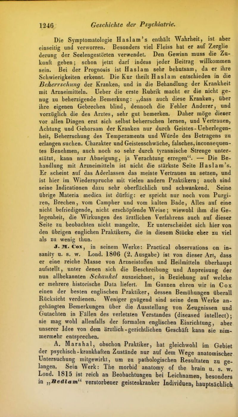 Die Symptomatologie Haslam’s enthält Wahrheit, ist aber einseitig und verworren. Besonders viel Fleiss hat er auf Zerglie derung der Seelengestörten verwendet. Den Gewinn muss die Zu- kunft geben; schon jetzt darf indess jeder Beitrag willkommen sein. Bei der Prognosis ist Haslam sehr behutsam, da er ihre Schwierigkeiten erkennt. Die Kur theilt Haslam entschieden in die Beherrschung der Kranken, und in die Behandlung der Krankheit mit Arzneimitteln. Ueber die erste Rubrik macht er die nicht ge- nug zu beherzigende Bemerkung: ,,dass auch diese Kranken, über ihre eigenen Gebrechen blind, dennoch die Fehler Anderer, und vorzüglich die des Arztes, sehr gut bemerken. Daher möge dieser vor allen Dingen erst sich selbst beherrschen lernen, und Vertrauen, Achtung und Gehorsam der Kranken nur durch Geistes-Ueberlegen- heit, Beherrschung des Temperaments und Würde des Betragens zu erlangen suchen. Charakter und Geistesschwäche, falsches, inconsequen- tes Benehmen, auch noch so sehr durch tyrannische Strenge unter- stützt, kann nur Abneigung, ja Verachtung erregen“. — Die Be- handlung mit Arzneimitteln ist nicht die stärkste Seite Haslam’s. Er scheint auf das Aderlässen das meiste Vertrauen zu setzen, und ist hier ira Wiederspruche mit vielen andern Praktikern; auch sind seine Indicationen dazu sehr oberflächlich und schwankend. Seine übrige Materia medica ist dürftig: er spricht nur noch vom Purgi- ren, Brechen, vom Campher und vom kalten Bade, Alles auf eine nicht befriedigende, nicht erschöpfende Weise; wiewohl ihm die Ge- legenheit, die Wirkungen des ärztlichen Verfahrens auch auf dieser Seite zu beobachten nicht mangelte. Er unterscheidet sich hier von den übrigen englichen Praktikern, die in diesem Stücke eher zu viel als zu wenig thun. J. M. Cox, in seinem Werke: Practical observations on in- sanity u. s. w. Lond. 1806 (2. Ausgabe) ist von dieser Art, dass er eine reiche Masse von Arzneistoffen und Heilmitteln überhaupt aufstellt, unter denen sich die Beschreibung und Anpreisung der nun allbekannten Schaukel auszeichnet, in Beziehung auf welche er mehrere historische Data liefert. Im Ganzen ehren wir in Cox einen der besten englischen Praktiker, dessen Bemühungen überall Rücksicht verdienen. Weniger gnügend sind seine dem Werke an- gehängten Bemerkungen über die Ausstellung von Zeugnissen und Gutachten in Fällen des verletzten Verstandes (diseased intellect); sie mag wohl allenfalls der formalen englischen Einrichtung, aber unserer Idee von dem ärztlich-gerichtlichen Geschäft kann sie nim- mermehr entsprechen. A. Marshai, obschon Praktiker, hat gleichwohl im Gebiet der psychisch-krankhaften Zustände nur auf dem Wege anatomischer Untersuchung mitgewirkt, um zu pathologischen Resultaten zu ge- langen. Sein Werk: The morbid anatomy of the brain u. s. w. Lond. 1815 ist reich an Beobachtungen bei Leichnamen, besonders in „Bedlam“ verstorbener geisteskranker Individuen, hauptsächlich