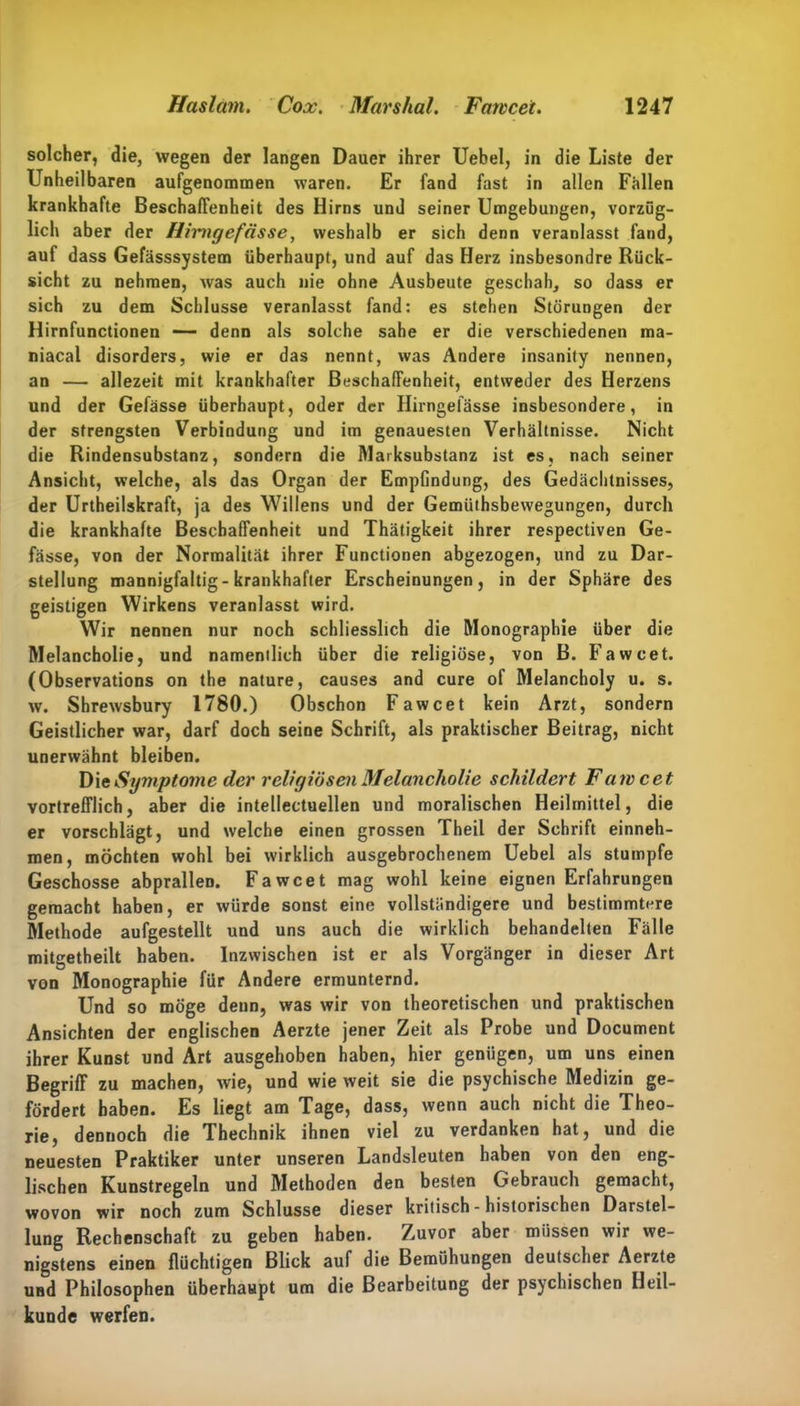 solcher, die, wegen der langen Dauer ihrer Uebel, in die Liste der Unheilbaren aufgenommen waren. Er fand fast in allen Fällen krankhafte Beschaffenheit des Hirns und seiner Umgebungen, vorzüg- lich aber der Hmigefässe, weshalb er sich denn veranlasst fand, auf dass Gefässsystem überhaupt, und auf das Herz insbesondre Rück- sicht zu nehmen, was auch nie ohne Ausbeute geschah, so dass er sich zu dem Schlüsse veranlasst fand: es stehen Störungen der Hirnfunctionen — denn als solche sähe er die verschiedenen ma- niacal disorders, wie er das nennt, was Andere insanity nennen, an — allezeit mit krankhafter Beschaffenheit, entweder des Herzens und der Gefässe überhaupt, oder der Hirngefässe insbesondere, in der strengsten Verbindung und im genauesten Verhältnisse. Nicht die Rindensubstanz, sondern die Marksubstanz ist es, nach seiner Ansicht, welche, als das Organ der Empfindung, des Gedächtnisses, der Urteilskraft, ja des Willens und der Gemütsbewegungen, durch die krankhafte Beschaffenheit und Thätigkeit ihrer respectiven Ge- fässe, von der Normalität ihrer Functionen abgezogen, und zu Dar- stellung mannigfaltig-krankhafter Erscheinungen, in der Sphäre des geistigen Wirkens veranlasst wird. Wir nennen nur noch schliesslich die Monographie über die Melancholie, und namentlich über die religiöse, von B. Fawcet. (Observations on the nature, causes and eure of Melancholy u. s. w. Shrewsbury 1780.) Obschon Fawcet kein Arzt, sondern Geistlicher war, darf doch seine Schrift, als praktischer Beitrag, nicht unerwähnt bleiben. Die Symptome der religiösen Melancholie schildert Fawcet vortrefflich, aber die intellectuellen und moralischen Heilmittel, die er vorschlägt, und welche einen grossen Theil der Schrift einneh- men, möchten wohl bei wirklich ausgebrochenem Uebel als stumpfe Geschosse abprallen. Fawcet mag wohl keine eignen Erfahrungen gemacht haben, er würde sonst eine vollständigere und bestimmtere Methode aufgestellt und uns auch die wirklich behandelten Fälle mitgetheilt haben. Inzwischen ist er als Vorgänger in dieser Art von Monographie für Andere ermunternd. Und so möge denn, was wir von theoretischen und praktischen Ansichten der englischen Aerzte jener Zeit als Probe und Document ihrer Kunst und Art ausgehoben haben, hier genügen, um uns einen Begriff zu machen, wie, und wie weit sie die psychische Medizin ge- fördert haben. Es liegt am Tage, dass, wenn auch nicht die Theo- rie, dennoch die Thechnik ihnen viel zu verdanken hat, und die neuesten Praktiker unter unseren Landsleuten haben von den eng- lischen Kunstregeln und Methoden den besten Gebrauch gemacht, wovon wir noch zum Schlüsse dieser kritisch - historischen Darstel- lung Rechenschaft zu geben haben. Zuvor aber müssen wir we- nigstens einen flüchtigen Blick auf die Bemühungen deutscher Aerzte uüd Philosophen überhaupt um die Bearbeitung der psychischen Heil- kunde werfen.